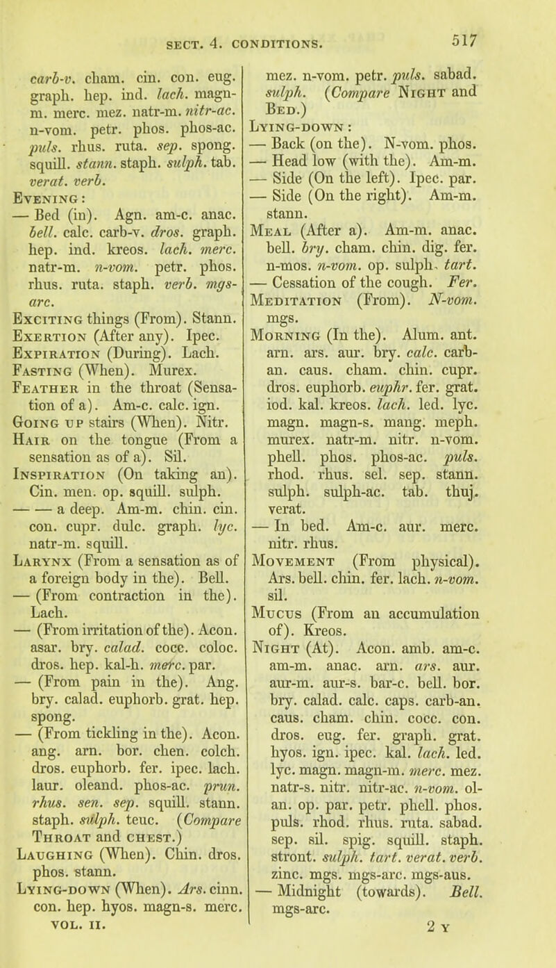 carb-v. cliam. cin. con. eug. graph, hep. ind. lack, magn- m. mere. mez. natr-m. nitr-ac. n-vom. petr. phos. phos-ac. jnds. rhus. ruta. sep. spong. squill, statin, staph, sulph. tab. verat. verb. Evening: — Bed (in). Agn. am-c. anac. bell. calc. carb-v. dros. graph, hep. ind. kreos. lack. mere. natr-m. n-vom. petr. phos. rhus. ruta. staph, verb, mgs- arc. Exciting things (From). Stann. Exertion (After any). Ipec. Expiration (During). Lach. Fasting (When). Murex. Feather in the throat (Sensa- tion of a). Am-c. calc. ign. Going up stairs (When). Nitr. Hair on the tongue (From a sensation as of a). Sil. Inspiration (On taking an). Cin. men. op. squill, sulph. a deep. Am-m. chin. cin. con. cupr. dulc. graph, lye. natr-m. squill. Larynx (From a sensation as of a foreign body in the). Bell. — (From contraction in the). Lach. — (From irritation of the). Aeon, asar. bry. calad. cocc. coloc. dros. hep. kal-h. mere. par. — (From pain in the). Ang. bry. calad. euphorb. grat. hep. spong. — (From tickling in the). Aeon, ang. am. bor. chen. colch. dros. euphorb. fer. ipec. lach. laur. oleand. phos-ac. prun. rhus. sen. sep. squill, stann. staph, sidph. teuc. {Compare Throat and chest.) Laughing (When). Chin. dros. phos. stann. Lying-down (When). Ars. cinn. con. hep. hyos. magn-s. mere. VOL. II. mez. n-vom. petr. pids. sabad. sulph. {Compare Night and Bed.) Lying-down : — Back (on the). N-vom. phos. — Head low (with the). Am-m. — Side (On the left). Ipec. par. — Side (On the right). Am-m. stann. Meal (After a). Am-m. anac. bell. bry. cham. chin. dig. fer. n-mos. n-vom. op. sulph. tart. — Cessation of the cough. Fer. Meditation (From). N-vom. mgs. Morning (In the). Alum. ant. arn. ars. aur. bry. calc. carb- an. caus. cham. chin. cupr. dros. euphorb. enphr. fer. grat. iod. kal. kreos. lach. led. lye. magn. magn-s. mang. meph. murex. natr-m. nitr. n-vom. phell. phos. phos-ac. puis. rhod. rhus. sel. sep. stann. sulph. sulph-ac. tab. thuj. verat. — In bed. Am-c. aur. mere, nitr. rhus. Movement (From physical). Ars. bell. chin. fer. lach. n-vom. sil. Mucus (From an accumulation of). Kreos. Night (At). Aeon. amb. am-c. am-m. anac. arn. ai-s. aur. aur-m. aur-s. bar-c. bell. bor. bry. calad. calc. caps, carb-an. caus. cham. chin. cocc. con. dros. eug. fer. graph, grat. hyos. ign. ipec. kal. lach. led. lyc. magn. magn-m. mere. mez. natr-s. nitr. nitr-ac. n-vom. ol- an. op. par. petr. phell. phos. puis. rhod. rhus. ruta. sabad. sep. sil. spig. squill, staph. stront. sulph. tart, verat. verb. zinc. mgs. mgs-arc. mgs-aus. — Midnight (towards). Bell. mgs-arc. 2 Y