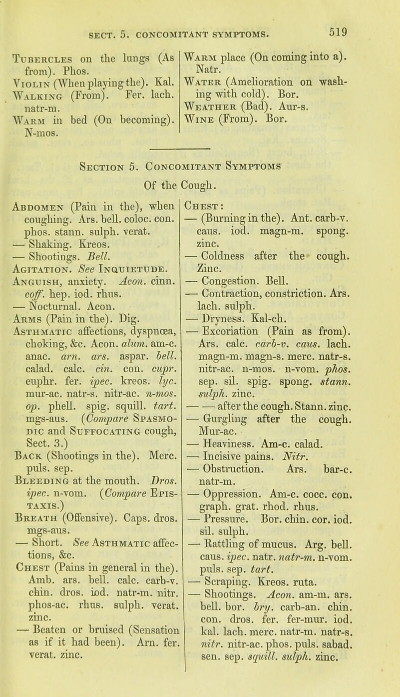 Tubercles on the lungs (As from). Phos. Violin (When playing the). Kal. Walking (From). Fer. lach. natr-m. Warm in bed (On becoming). N-mos. Warm place (On coming into a). Natr. Water (Amelioration on wash- ing with cold). Bor. Weather (Bad). Aur-s. Wine (From). Bor. Section 5. Concomitant Symptoms Of the Cough. Abdomen (Pain in the), when coughing. Ars. bell, coloc. con. phos. stann. sulph. verat. — Shaking. Kreos. — Shootings. Bell. Agitation. See Inquietude. Anguish, anxiety. Aeon. cinn. coff. hep. iod. rhus. — Nocturnal. Aeon. Arms (Pain in the). Dig. Asthmatic affections, dyspnoea, choking, &c. Aeon. alum. am-c. anac. am. ars. aspar. bell. calad. calc. cm. con. cupr. euphr. fer. ipec. kreos. lye. mur-ac. natr-s. nitr-ac. n-mos. op. phell. spig. squill, tart. mgs-aus. {Compare Spasmo- dic and Suffocating cough, Sect. 3.) Back (Shootings in the). Merc. puis. sep. Bleeding at the mouth. Bros. ipec. n-vom. {Compare Epis- taxis.) Breath (Offensive). Caps. dros. mgs-aus. — Short. See Asthmatic affec- tions, &c. Chest (Pains in general in the). Amb. ars. bell. calc. carb-v. chin. dros. iod. natr-m. nitr. phos-ac. rhns. sulph. verat. zinc. — Beaten or bruised (Sensation as if it had been). Am. fer. verat. zinc. Chest : — (Burning in the). Ant. carb-v. caus. iod. magn-m. spong. zinc. — Coldness after the cough. Zinc. — Congestion. Bell. — Contraction, constriction. Ars. lach. sulph. — Dryness. Kal-ch. — Excoriation (Pain as from). Ars. calc. cai'b-v. caus. lach. magn-m. magn-s. mere, natr-s. nitr-ac. n-mos. n-vom. phos. sep. sil. spig. spong. stann. sulph. zinc. after the cough. Stann. zinc. — Gurgling after the cough. Mur-ac. — Heaviness. Am-c. calad. — Incisive pains. Nitr. — Obstruction. Ars. bar-c. natr-m. — Oppression. Am-c. cocc. con. graph, grat. rhod. rhus. — Pressure. Bor. chin. cor. iod. sil. sulph. — Rattling of mucus. Arg. bell, caus. ipec. natr. natr-m. n-vom. puis. sep. tart. — Scraping. Kreos. ruta. — Shootings. Aeon. am-m. ars. bell. bor. bry. carb-an. chin, con. dros. fer. fer-mur. iod. kal. lach. mere, natr-m. natr-s. nitr. nitr-ac. phos. puis, sabad. sen. sep. squill, sulph. zinc.