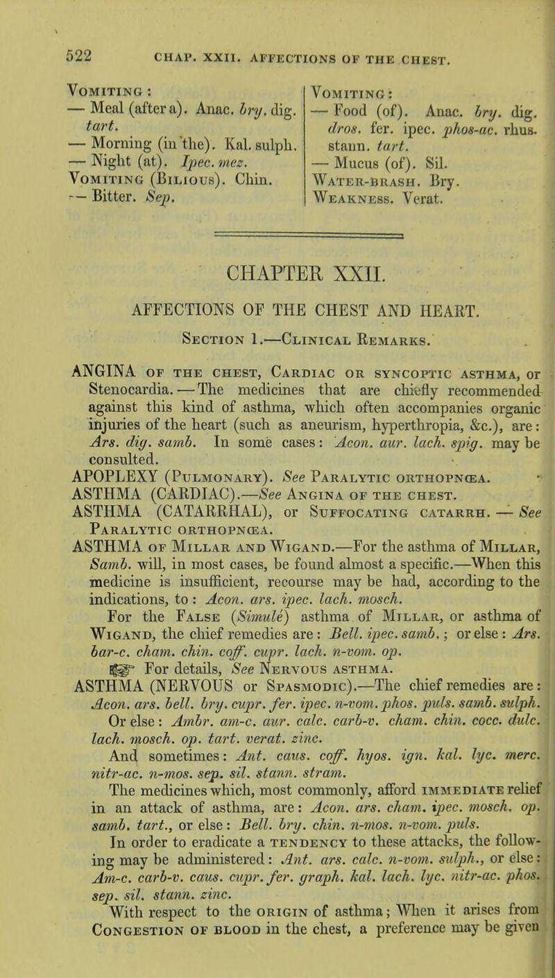 CHAP. XXII. AFFECTIONS OF THE CHEST. Vomiting : — Meal (after a). Anac. bry. dig. tart. — Morning (in the). Kal. sulph. — Night (at). Ipec.mez. Vomiting (Bilious). Chin. -— Bitter. Sep. Vomiting : — Food (of). Anac. bry. dig. dros. fer. ipec. phos-ac. rhus. staun. tart. — Mucus (of). SU. Water-brash. Bry. Weakness. Verat. CHAPTER XXII. AFFECTIONS OF THE CHEST AND HEART. Section 1.—Clinical Remarks. ANGINA of the chest, Cardiac or syncoptic asthma, or Stenocardia. — The medicines that are chiefly recommended against this kind of asthma, which often accompanies organic injuries of the heart (such as aneurism, hyperthropia, &c), are: Ars. dig. samb. In some cases: Aeon. aur. lack, spiff, may be consulted. APOPLEXY (Pulmonary). See Paralytic orthopnea. ASTHMA (CARDIAC).—See Angina of the chest. ASTHMA (CATARRHAL), or Suffocating catarrh. — See Paralytic orthopnea. ASTHMA of Millar and Wigand.—For the asthma of Millar, Samb. will, in most cases, be found almost a specific.—When this medicine is insufficient, recourse may be had, according to the indications, to : Aeon. ars. ipec. lack, mosch. For the False (Simule) asthma of Millar, or asthma of Wigand, the chief remedies are : Bell. ipec. samb.; or else : Ars. bar-c. cham. chin. coff. cupr. lack, n-vom. oj). tlsgF For details, See Nervous asthma. ASTHMA (NERVOUS or Spasmodic).—The chief remedies are: Aeon. a?-s. bell. bry. cupr. fer. ipec. n-vom. phos. puis. samb. sulph. Or else: Ambr. am-c. aur. calc. carb-v. cham. chin. cocc. dulc. lach. mosch. op. tart, verat. zinc. And sometimes: Ant. cans. coff. hyos. ign. kal. lyc. mere, nitr-ac. n-mos. sep. sil. stann. stram. The medicines which, most commonly, afford immediate relief in an attack of asthma, are: Aeon. ars. cham. ipec. mosch. op. samb. tart., or else: Bell. bry. chin, n-mos. n-vom. puis. In order to eradicate a tendency to these attacks, the follow- ing may be administered: Ant. ars. calc. n-vom. sulph., or else: Am-c. carb-v. caus. cupr. fer. graph, kal. lach. lyc. nitr-ac. phos. sep. sil. stann. zinc. With respect to the origin of asthma; When it arises from Congestion of blood in the chest, a preference may be given