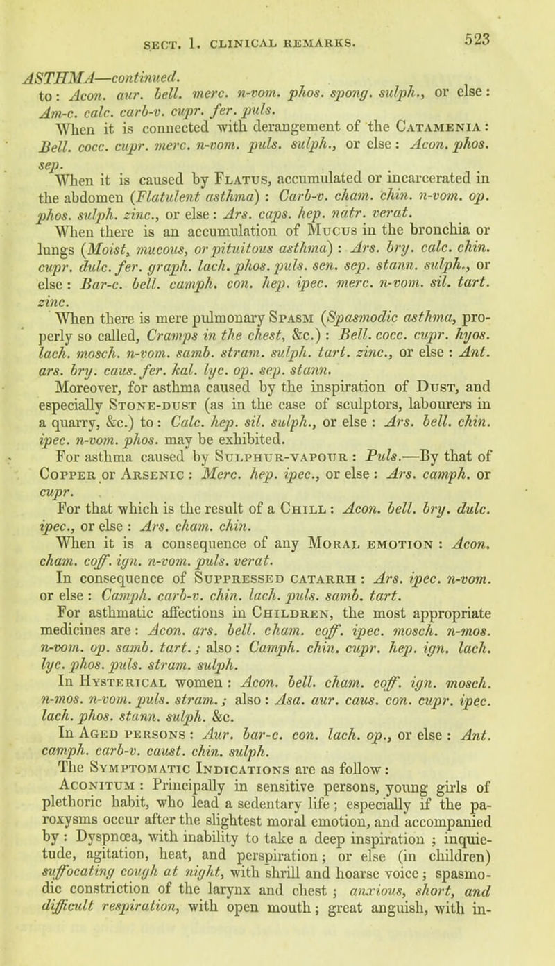ASTHMA—continued. to: Aeon. aur. bell. mere, n-vom. phos. spong. sulph., or else: Am-c. calc. carb-v. cupr. fer. puis. When it is connected with derangement of the Catamenia : Bell. cocc. cupr. mere, n-vom. puis, sulph., or else: Aeon. phos. sep. When it is caused by Flatus, accumulated or incarcerated in the abdomen (Flatulent asthma) : Carb-v. cham. chin, n-vom. op. phos. sulph. zinc, or else: Ars. caps. hep. natr. verat. When there is an accumulation of Mucus in the bronchia or lungs (Moist, mucous, or pituitous asthma) : Ars. bry. calc. chin, cupr. dulc fer. graph, lach. phos. puis. sen. sep. stann. sidph., or else: Bar-c. bell, camph. con. hep. ipec. mere, n-vom. sil. tart, zinc. When there is mere pulmonary Spasm (Spasmodic asthma, pro- perly so called, Cramps in the chest, &c.) : Bell. cocc. cupr. hyos. lach. mosch. n-vom. samb. strain, sulph. tart, zinc, or else : Ant. ars. bry. caus.fer. kal. lye. op. sep. stann. Moreover, for asthma caused by the inspiration of Dust, and especially Stone-dust (as in the case of sculptors, labourers in a quarry, &c.) to: Calc. hep. sil. sulph., or else : Ars. bell. chin, ipec. n-vom. phos. may be exhibited. For asthma caused by Sulphur-vapour : Puis.—By that of Copper or Arsenic : Merc. hep. ipec, or else : Ars. camph. or cupr. For that which is the result of a Chill : Aeon. bell. bry. dulc. ipec, or else : Ars. cham. chin. When it is a consequence of any Moral emotion : Aeon, cham. coff. ign. n-vom. puis, verat. In consequence of Suppressed catarrh : Ars. ipec. n-vom. or else : Camph. carb-v. chin. lach. puis. samb. tart. For asthmatic affections in Children, the most appropriate medicines are: Aeon. ars. bell. cham. coff. ipec. mosch. n-mos. n-vom. op. samb. tart.; also: Camph. chin. cupr. hep. ign. lach. lyc phos. puis, stram. sulph. In Hysterical -women : Aeon. bell. cham. coff. ign. mosch. n-mos. n-vom. puis, stram.; also : Asa. aur. caus. con. cupr. ipec lach. phos. stann. sulph. &c. In Aged persons : Aur. bar-c. con. lach. op., or else : Ant. camph. carb-v. caust. chin, sulph. The Symptomatic Indications are as follow: Aconitum : Principally in sensitive persons, young girls of plethoric habit, who lead a sedentary life; especially if the pa- roxysms occur after the slightest moral emotion, and accompanied by : Dyspnoea, with inability to take a deep inspiration ; inquie- tude, agitation, heat, and perspiration; or else (in children) suffocating cough at night, with shrill and hoarse voice; spasmo- dic constriction of the larynx and chest ; anxious, short, and difficult respiration, with open mouth; great anguish, with in-