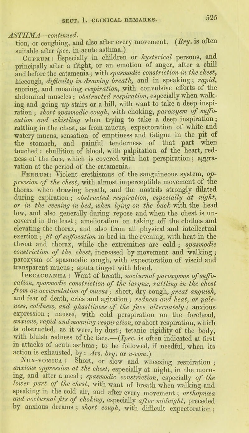 ASTHMA—continued. tion, or coughing, and also after every movement. (Bry. is often suitable after ipec. in acute asthma.) Cuprum : Especially in children or hysterical persons, and principally after a fright, or an emotion of anger, after a chill and before the catamenia; with spasmodic constriction in the chest, hiccough, difficulty in drawing breath, and in speaking; rapid, snoring, and moaning respiration, with convulsive efforts of the abdominal muscles; obstructed respiration, especially when walk- ing and going up stairs or a hill, with want to take a deep inspi- ration ; short spasmodic cough, with choking, paroxysm of suffo- cation and whistling when trying to take a deep inspiration; rattling in the chest, as from mucus, expectoration of white and watery mucus, sensation of emptiness and fatigue in the pit of the stomach, and painful tenderness of that part when touched : ebullition of blood, with palpitation of the heart, red- ness of the face, which is covered with hot perspiration; aggra- vation at the period of the catamenia. Ferrum: Violent erethismus of the sanguineous system, op- pression of the chest, with almost imperceptible movement of the thorax when drawing breath, and the nostrils strongly dilated during expiration; obstructed respiration, especially at night, or in the evening in bed, when lying on the back with the head low, and also generally during repose and when the chest is un- covered in the least; amelioration on taking off the clothes and elevating the thorax, and also from all physical and intellectual exertion ; Jit of suffocation in bed in the evening, with heat in the throat and thorax, while the extremities are cold ; spasmodic constriction of the chest, increased by movement and walking; paroxysm of spasmodic cough, with expectoration of viscid and transparent mucus; sputa tinged with blood. Ipecacuanha : Want of breath, nocturnal paroxysms of suffo- cation, spasmodic constriction of the larynx, rattling in the chest from an accumulation of mucus ; short, dry cough, great anguish, and fear of death, cries and agitation ; redness and heat, or pale- ness, coldness, and ghastliness of the face alternately; anxious expression ; nausea, with cold perspiration on the forehead, anxious, rapid and moaning respiration, or short respiration, which is obstructed, as it were, by dust; tetanic rigidity of the body, with bluish redness of the face.—(Ipec. is often indicated at first in attacks of acute asthma; to be followed, if needful, when its action is exhausted, by: Ars. bry. or n-vom.) Nux-vomica : Short, or slow and wheezing respiration ; anxious oppression at the chest, especially at night, in the morn- ing, and after a meal; spasmodic constriction, especially of the lower part of the chest, with want of breath when walking and speaking in the cold air, and after every movement; orthopncea and nocturnal fits of choking, especially after midnight, preceded by anxious dreams ; short cough, with difficult expectoration;