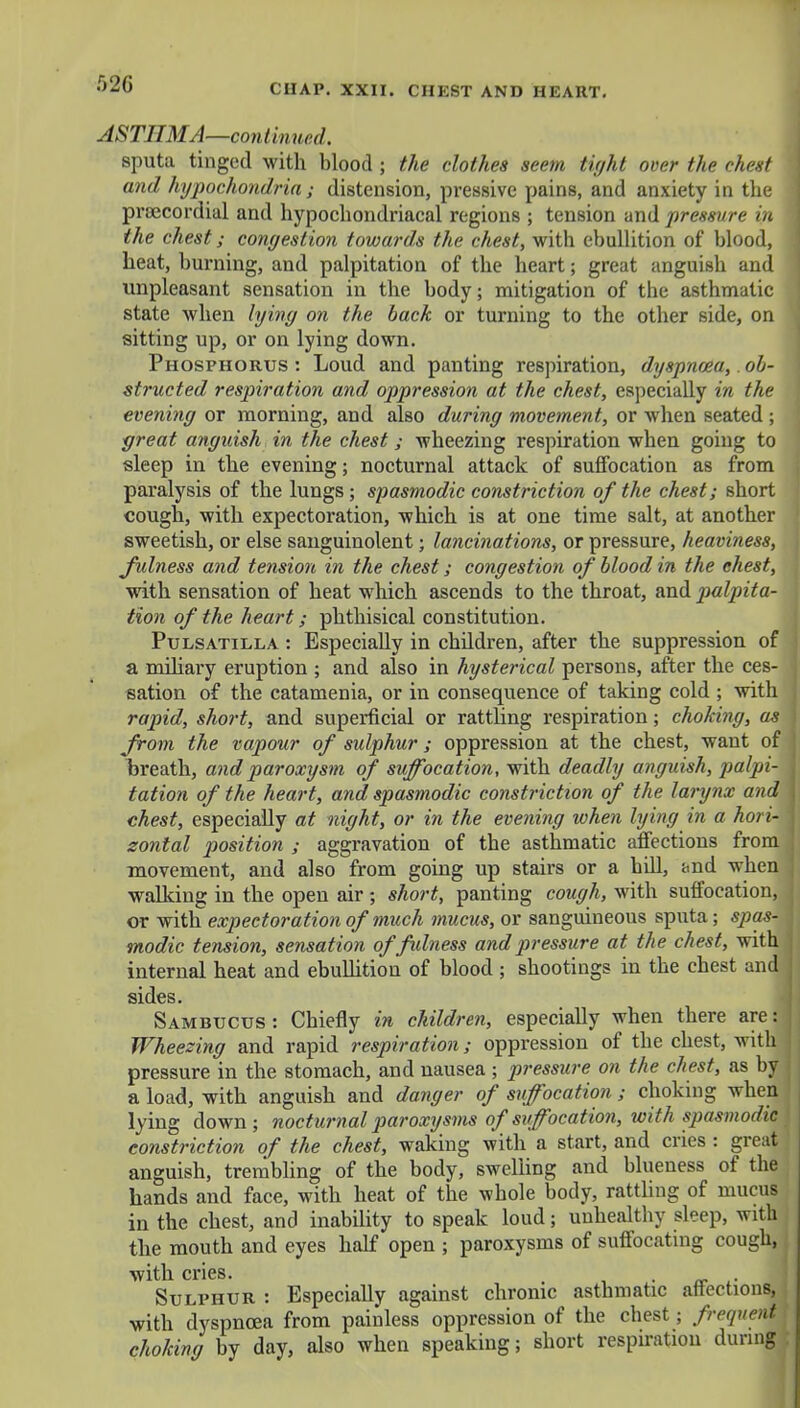 ASTHMA—continued. sputa tinged with blood ; the clothes seem tight over the chest and hypochondria; distension, pressive pains, and anxiety in the prsecordial and hypochondriacal regions ; tension and pressure in the chest; congestion towards the chest, with ebullition of blood, heat, burning, and palpitation of the heart; great anguish and unpleasant sensation in the body; mitigation of the asthmatic state when lying on the back or turning to the other side, on sitting up, or on lying down. Phosphorus: Loud and panting respiration, dyspnoea,. ob- structed respiration and oppression at the chest, especially in the evening or morning, and also during movement, or when seated ; great anguish in the chest; wheezing respiration when going to sleep in the evening; nocturnal attack of suffocation as from paralysis of the lungs ; spasmodic constriction of the chest; short cough, with expectoration, which is at one time salt, at another sweetish, or else sanguinolent; lancinations, or pressure, heaviness, Julness and tension in the chest; congestion of blood in the chest, with sensation of heat which ascends to the throat, and palpita- tion of the heart; phthisical constitution. Pulsatilla : Especially in children, after the suppression of a miliary eruption ; and also in hysterical persons, after the ces- sation of the catamenia, or in consequence of taking cold ; with rapid, short, and superficial or ratthng respiration; choking, as from the vapour of sulphur; oppression at the chest, want of breath, and paroxysm of suffocation, with deadly anguish, palpi- tation of the heart, and spasmodic constriction of the larynx and chest, especially at night, or in the evening when lying in a hori- zontal position ; aggravation of the asthmatic affections from movement, and also from going up stairs or a hill, and when walking in the open air; short, panting cough, with suffocation, or with expectoration of much mucus, or sanguineous sputa; spas- modic tension, sensation offidness and pressure at the chest, with internal heat and ebullition of blood ; shootings in the chest and sides. Sambucus : Chiefly in children, especially when there are: Wheezing and rapid respiration; oppression of the chest, with pressure in the stomach, and nausea ; pressure on the chest, as by a load, with anguish and danger of suffocation ; choking when lying down ; nocturnal paroxysms of suffocation, with spasmodic] constriction of the chest, waking with a start, and cries : great anguish, trembling of the body, swelling and blueness of the hands and face, with heat of the whole body, ratthng of mucus in the chest, and inability to speak loud; unhealthy sleep, with the mouth and eyes half open ; paroxysms of suffocating cough, with cries. , _ . Sulphur : Especially against chronic asthmatic affections, J with dyspnoea from painless oppression of the chest; frequent choking by day, also when speaking; short respiration during