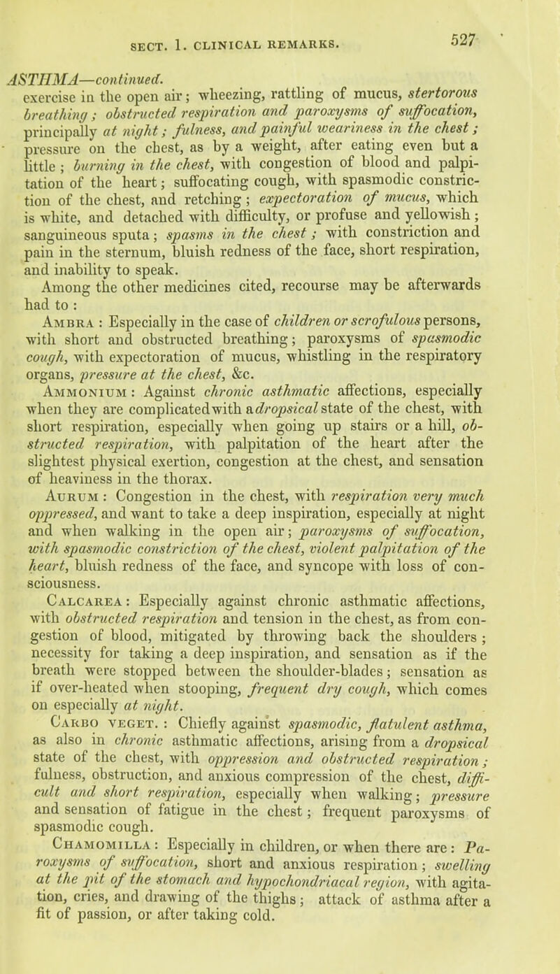 ASTHMA—continued. exercise in the open air; wheezing, rattling of mucus, stertorous breathing ; obstructed respiration and paroxysms of suffocation, principally at night; fulness, and painful loeariness in the chest; pressure on the chest, as by a weight, after eating even but a little ; burning in the chest, with congestion of blood and palpi- tation of the heart; suffocating cough, with spasmodic constric- tion of the chest, and retching ; expectoration of mucus, which is white, and detached with difficulty, or profuse and yellowish ; sanguineous sputa; spasms in the chest; with constriction and pain in the sternum, bluish redness of the face, short respiration, and inability to speak. Among the other medicines cited, recourse may be afterwards had to : Ambra : Especially in the case of children or scrofidous persons, with short and obstructed breathing; paroxysms of spasmodic cough, with expectoration of mucus, whistling in the respiratory organs, pressure at the chest, &c. Ammonium : Against chronic asthmatic affections, especially when they are complicated with ^.dropsical state of the chest, with short respiration, especially when going up stairs or a hill, ob- structed respiration, with palpitation of the heart after the slightest physical exertion, congestion at the chest, and sensation of heaviness in the thorax. Aurum : Congestion in the chest, with respiration very much oppressed, and want to take a deep inspiration, especially at night and when walking in the open air; paroxysms of suffocation, with spasmodic constriction of the chest, violent palpitation of the heart, bluish redness of the face, and syncope with loss of con- sciousness. Calcarea : Especially against chronic asthmatic affections, with obstructed respiration and tension in the chest, as from con- gestion of blood, mitigated by throwing back the shoulders ; necessity for taking a deep inspiration, and sensation as if the breath were stopped between the shoulder-blades; sensation as if over-heated when stooping, frequent dry cough, which comes on especially at night. Carbo veget. : Chiefly against spasmodic, flatulent asthma, as also in chronic asthmatic affections, arising from a dropsical state of the chest, with oppressio?i and obstructed respiration; fulness, obstruction, and anxious compression of the chest, diffi- cult and short respiration, especially when walking; pressure and sensation of fatigue in the chest; frequent paroxysms of spasmodic cough. Chamomilla : EspeciaUy in children, or when there are : Pa- roxysms of suffocation, short and anxious respiration; swelling at the pit of the stomach and hypochondriacal region, with agita- tion, cries, and drawing of the thighs ; attack of asthma after a fit of passion, or after taking cold.
