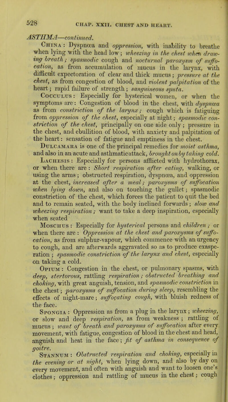 ASTHMA—continued. China : Dyspnoea and oppression, with inability to breathe when lying with the head low; wheezing in the chest when draw- ing breath; spasmodic cough and nocturnal paroxysm of suffo- cation, as from accumulation of mucus in the larynx, with difficult expectoration of clear and thick mucus; pressure at the chest, as from congestion of blood, and violent palpitation of the heart; rapid failure of strength; sanguineous sputa. Cocculus: Especially for hysterical women, or when the symptoms are: Congestion of blood in the chest, with dyspnoea as from constriction of the larynx; cough which is fatiguing from oppression of the chest, especially at night; spasmodic con- striction of the chest, principally on one side only ; pressure in the chest, and ebullition of blood, with anxiety and palpitation of the heart: sensation of fatigue and emptiness in the chest. Dulcamara is one of the principal remedies for moist asthma, and also in an acute and asthmatic attack, brought on by taking cold. Lachesis : Especially for persons afflicted with hydrothorax, or when there are : Short respiration after eating, walking, or using the arms ; obstructed respiration, dyspnoea, and oppression at the chest, increased after a meal; paroxysms of suffocation when lying down, and also on touching the gullet; spasmodic constriction of the chest, which forces the patient to quit the bed and to remain seated, with the body inclined forwards; slow and wheezing respiration ; want to take a deep inspiration, especially when seated Moschus : Especially for hysterical persons and children ; or when there are : Oppression at the chest and paroxysms of suffo- cation, as from sulphur-vapour, which commence with an urgency to cough, and are afterwards aggravated so as to produce exaspe- ration ; spasmodic constriction of the larynx and chest, especially on taking a cold. Opium : Congestion in the chest, or pulmonary spasms, with deep, stertorous, rattling respiration; obstructed breathing and choking, with great anguish, tension, and spasmodic constriction in the chest; paroxysms of suffocation during sleep, resembling the effects of night-mare; suffocating cough, with bluish redness of the face. Spongia : Oppression as from a plug in the larynx; wheezing, or slow and deep respiration, as from weakness ; rattling of mucus ; want of breath and paroxysms of suffocation after every movement, with fatigue, congestion of blood in the chest and head, anguish and heat in the face; fit of asthma in consequence of goitre. Stannum : Obstructed respiration and choking, especially in the evening or at night, when lying down, and also by day on every movement, and often with anguish and want to loosen one's clothes; oppression and rattling of mucus in the chest; cough