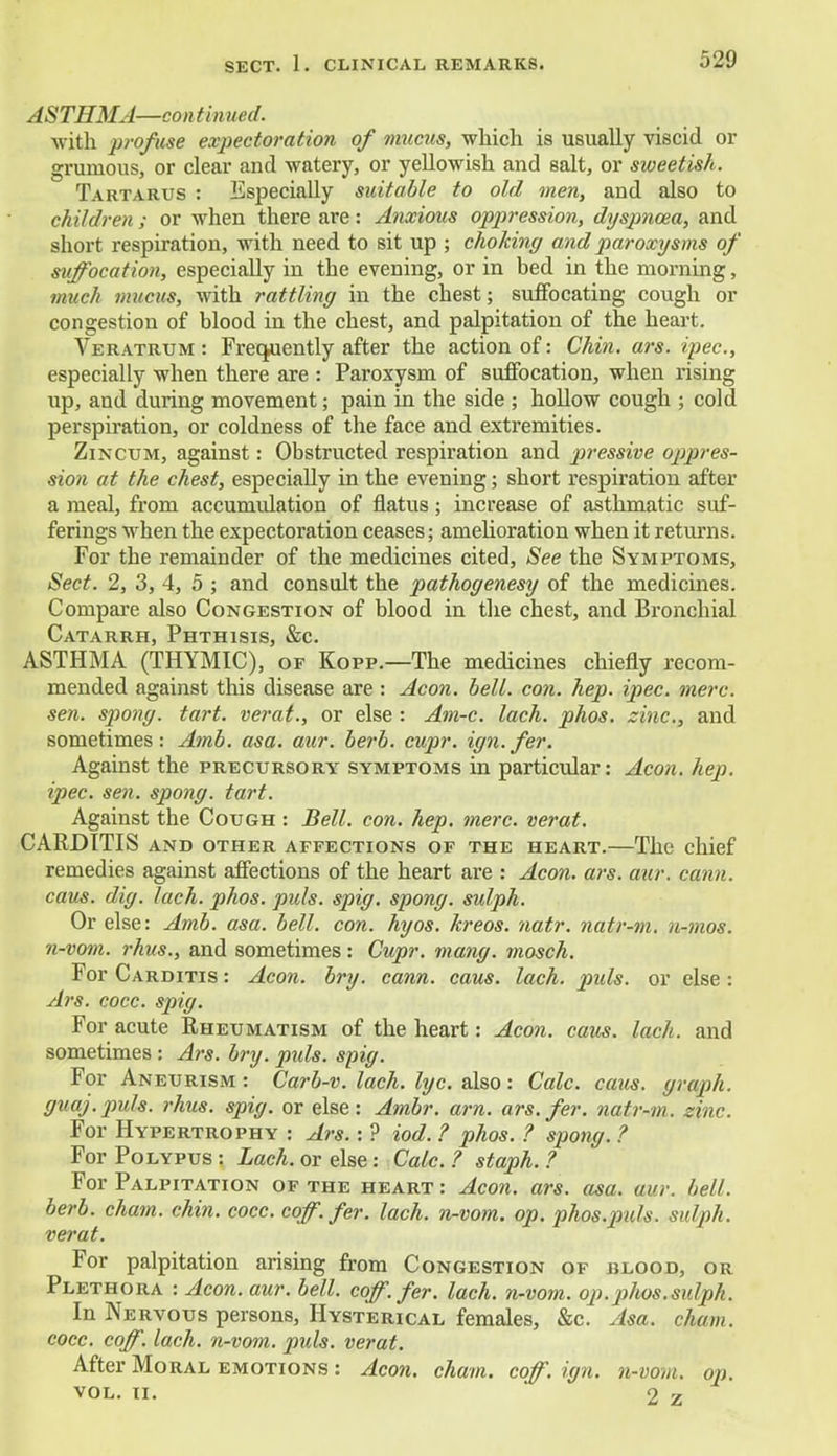 ASTHMA—continued. with profuse expectoration of mucus, which is usually viscid or grumous, or clear and watery, or yellowish and salt, or sweetish. Tartarus : Especially suitable to old men, and also to children ; or when there are: Anxious oppression, dyspnoea, and short respiration, with need to sit up ; choking and paroxysms of suffocation, especially in the evening, or in bed in the morning, much mucus, with rattling in the chest; suffocating cough or congestion of blood in the chest, and palpitation of the heart. Veratrum : Frequently after the action of: Chin. ars. ipec, especially when there are : Paroxysm of suffocation, when rising up, and during movement; pain in the side ; hollow cough ; cold perspiration, or coldness of the face and extremities. Zincum, against: Obstructed respiration and pressive oppres- sion at the chest, especially in the evening; short respiration after a meal, from accumulation of flatus; increase of asthmatic suf- ferings when the expectoration ceases; amelioration when it returns. For the remainder of the medicines cited, See the Symptoms, Sect. 2, 3, 4, 5 ; and consult the pathogenesy of the medicines. Compare also Congestion of blood in the chest, and Bronchial Catarrh, Phthisis, &c. ASTHMA (THYMIC), of Kopp.—The medicines chiefly recom- mended against this disease are : Aeon. bell. con. hep. ipec. mere, sen. spong. tart, verat., or else : Am-c. lach. phos. zinc, and sometimes: Amb. asa. aur. berb. cupr. ign.fer. Against the precursory symptoms in particular: Aeon. hep. ipec. sen. spong. tart. Against the Cough : Bell. con. hep. mere, verat. CARDITIS AND OTHER AFFECTIONS OF THE HEART. The chief remedies against affections of the heart are : Aeon. ars. aur. cann. caus. dig. lach. phos. puis. spig. spong. sulph. Or else: Amb. asa. bell. con. hyos. kreos. natr. natr-m. u-mos. n-vom. rhus., and sometimes: Cupr. mang. mosch. For Carditis : Aeon. bry. cann. caus. lach. puis, or else: Ars. cocc. spig. For acute Rheumatism of the heart: Aeon. caus. lach. and sometimes : Ars. bry. pids. spig. For Aneurism: Carb-v. lach. lyc. also: Calc. caus. graph, guaj.puls. rhus. spig. or else: Ambr. am. ars.fer. natr-m. sine. For Hypertrophy : Ars.: ? iod. ? phos. ? spong. ? For Polypus : Lach. or else: Calc. ? staph. ? For Palpitation of the heart : Aeon. ars. asa. aur. bell, berb. cham. chin. cocc. coff. fer. lach. n-vom. op. phos.pids. sulph. verat. For palpitation arising from Congestion of blood, or Plethora : Aeon. aur. bell. coff. fer. lach. n-vom. op.phos.sulph. In Nervous persons, Hysterical females, &c. Asa. cham. cocc. coff. lach. n-vom. puis, verat. After Moral emotions : Aeon. cham. coff. ign. n-vom. op. vol. n. 2 z