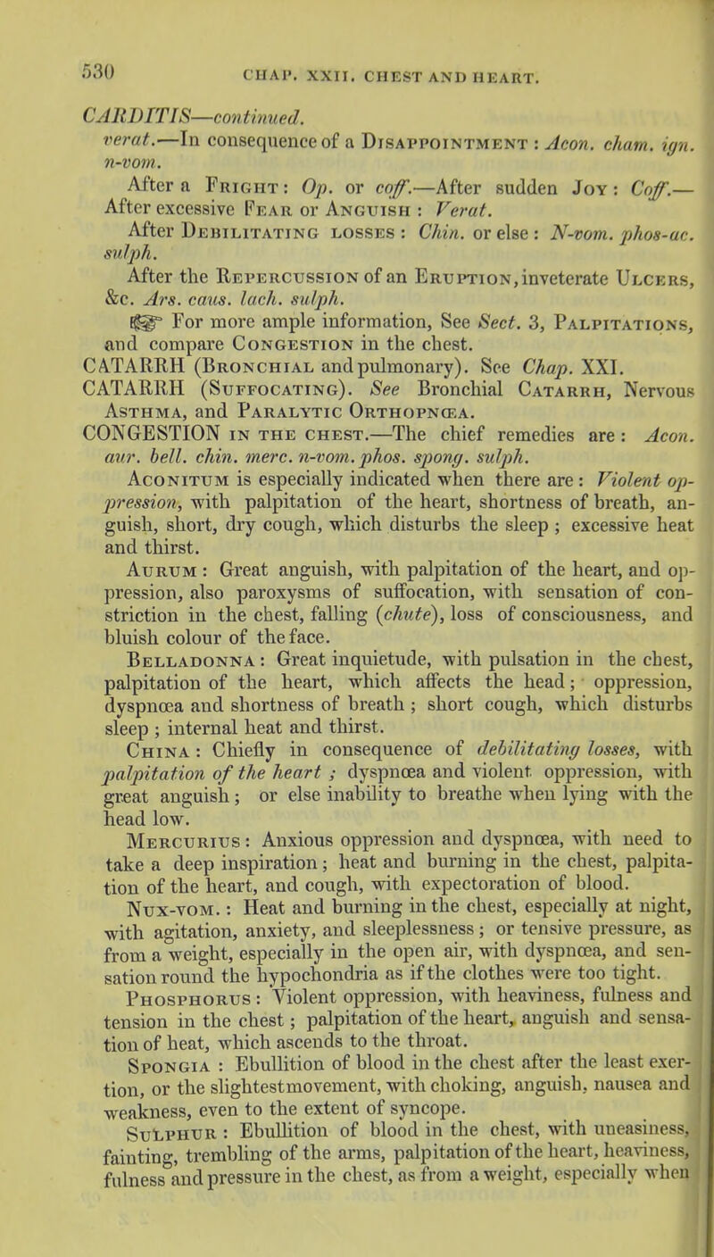 CARDITIS—continued, verat.—la consequence of a Disappointment i Aeon. cham. ign. n-vom. After a Fright : Op. or coff.—After sudden Joy : Coff.— After excessive Fear or Anguish : Verat. After Debilitating losses: Chin, or else: N-vom. pho8-ac. sulph. After the Repercussion of an Eruption, inveterate Ulcers, &c. Ars. caus. lack, sulph. E||f For more ample information, See Sect. 3, Palpitations, and compare Congestion in the chest, CATARRH (Bronchial and pulmonary). See Chap. XXI. CATARRH (Suffocating). See Bronchial Catarrh, Nervous Asthma, and Paralytic Orthopnea. CONGESTION in the chest.—The chief remedies are : Aeon, avr. bell. chin. mere, n-vom. phos. spong. sulph. Aconitum is especially indicated when there are : Violent op- pression, with palpitation of the heart, shortness of breath, an- guish, short, dry cough, which disturbs the sleep ; excessive heat and thirst. Aurum : Great anguish, with palpitation of the heart, and op- pression, also paroxysms of suffocation, with sensation of con- striction in the chest, falling {chute), loss of consciousness, and bluish colour of the face. Belladonna : Great inquietude, with pulsation in the chest, palpitation of the heart, which affects the head; oppression, dyspnoea and shortness of breath ; short cough, which disturbs sleep ; internal heat and thirst. China : Chiefly in consequence of debilitating losses, with palpitation of the heart ; dyspnoea and violent, oppression, with great anguish; or else inability to breathe when lying with the head low. Mercurius : Anxious oppression and dyspnoea, with need to take a deep inspiration; heat and burning in the chest, palpita- tion of the heart, and cough, with expectoration of blood. Nux-vom. : Heat and burning in the chest, especially at night, with agitation, anxiety, and sleeplessness; or tensive pressure, as from a weight, especially in the open air, with dyspnoea, and sen- sation round the hypochondria as if the clothes were too tight. Phosphorus : Violent oppression, with heaviness, fulness and tension in the chest; palpitation of the heart, anguish and sensa- tion of heat, which ascends to the throat. Spongia : Ebullition of blood in the chest after the least exer- tion, or the slightest movement, with choking, anguish, nausea and weakness, even to the extent of syncope. Sulphur : Ebullition of blood in the chest, with uneasiness, fainting, trembling of the arms, palpitation of the heart, heaviness, fulness and pressure in the chest, as from a weight, especially when