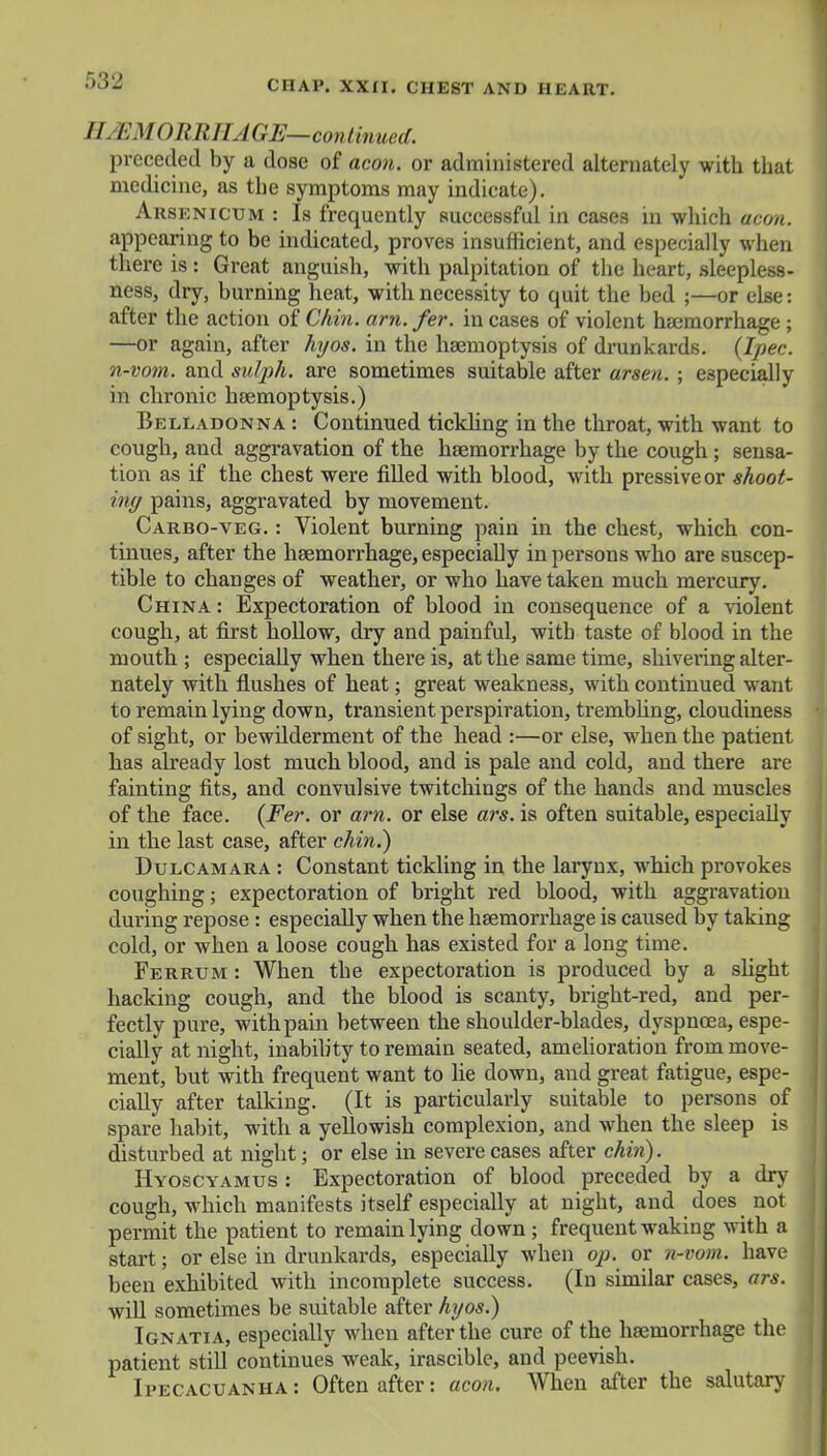 // EMORBHAGE—continued. preceded by a dose of aeon, or administered alternately with that medicine, as the symptoms may indicate). Arsenicum : Is frequently successful in cases in which aeon. appearing to be indicated, proves insufficient, and especially when there is : Great anguish, with palpitation of the heart, sleepless- ness, dry, burning heat, with necessity to quit the bed ;—or else: after the action of Chin. am. fer. in cases of violent haemorrhage ; —or again, after hyos. in the haemoptysis of drunkards. (Ipec. n-vom. and sulph. are sometimes suitable after arsen. ; especially in chronic haemoptysis.) Belladonna : Continued tickling in the throat, with want to cough, and aggravation of the haemorrhage by the cough; sensa- tion as if the chest were filled with blood, with pressiveor shoot- ing pains, aggravated by movement. Carbo-veg. : Violent burning pain in the chest, which con- tinues, after the haemorrhage, especially in persons who are suscep- tible to changes of weather, or who have taken much mercury. China : Expectoration of blood in consequence of a violent cough, at first hollow, dry and painful, with taste of blood in the mouth ; especially when there is, at the same time, shivering alter- nately with flushes of heat; great weakness, with continued want to remain lying down, transient perspiration, trembling, cloudiness of sight, or bewilderment of the head :—or else, when the patient has already lost much blood, and is pale and cold, and there are fainting fits, and convulsive twitchings of the hands and muscles of the face. (Fer. or am. or else ars. is often suitable, especially in the last case, after chin.) Dulcamara : Constant tickling in the larynx, which provokes coughing; expectoration of bright red blood, with aggravation during repose : especially when the haemorrhage is caused by taking cold, or when a loose cough has existed for a long time. Ferrum : When the expectoration is produced by a slight hacking cough, and the blood is scanty, bright-red, and per- fectly pure, with pain between the shoulder-blades, dyspnoea, espe- cially at night, inability to remain seated, amelioration from move- ment, but with frequent want to lie down, and great fatigue, espe- cially after talking. (It is particularly suitable to persons of spare habit, with a yellowish complexion, and when the sleep is disturbed at night; or else in severe cases after chin). Hyoscyamus : Expectoration of blood preceded by a dry cough, which manifests itself especially at night, and does not permit the patient to remain lying down ; frequent waking with a start; or else in drunkards, especially when op. or n-vom. have been exhibited with incomplete success. (In similar cases, ars. will sometimes be suitable after hyos.) Ignatia, especially when after the cure of the haemorrhage the patient still continues weak, irascible, and peevish. Ipecacuanha : Often after: aeon. When after the salutary