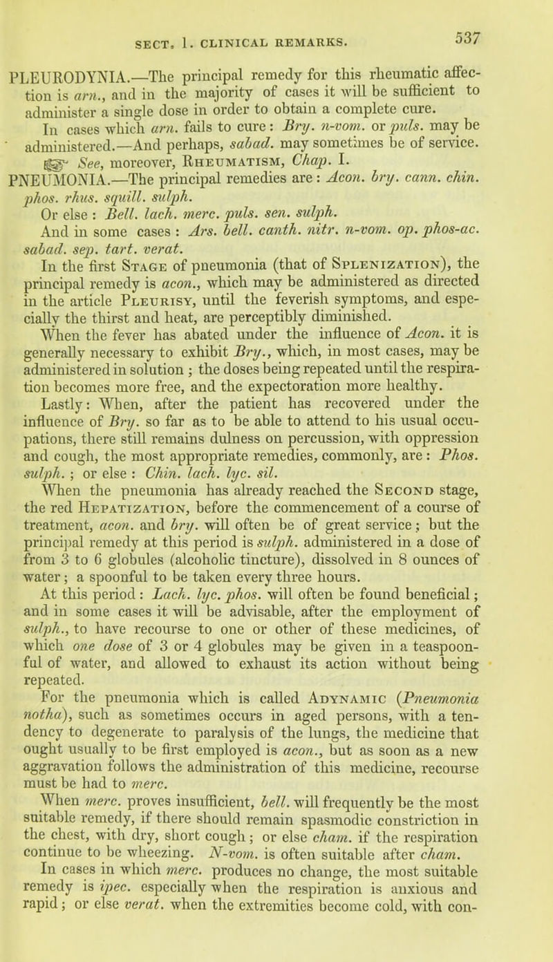 PLEURODYNIA.—The principal remedy for this rheumatic affec- tion is am., and in the majority of cases it will be sufficient to administer a single dose in order to obtain a complete cure. In cases which am. fails to cure: Bry. n-vom. or puis, may be administered.—And perhaps, sabad. may sometimes be of service. Eg^ See, moreover, Rheumatism, Chap. L PNEUMONIA.—The principal remedies are: Aeon. bry. cann. chin, jihos. rhus. squill, sidph. Or else : Bell. lach. mere. puis. sen. sulph. And in some cases : Ars. bell, canth. nitr. n-vom. op. phos-ac. sabad. sep. tart, verat. In the first Stage of pneumonia (that of Splenization), the principal remedy is aeon., which may be administered as directed in the article Pleurisy, until the feverish symptoms, and espe- cially the thirst and heat, are perceptibly diminished. When the fever has abated under the influence of Aeon, it is generally necessary to exhibit Bry., which, in most cases, may be administered in solution ; the doses being repeated until the respira- tion becomes more free, and the expectoration more healthy. Lastly: When, after the patient has recovered under the influence of Bry. so far as to be able to attend to his usual occu- pations, there still remains dulness on percussion, with oppression and cough, the most appropriate remedies, commonly, are: Phos. sulph. ; or else : Chin. lach. lye. sil. When the pneumonia has already reached the Second stage, the red Hepatization, before the commencement of a course of treatment, aeon, and bry. will often be of great service; but the principal remedy at this period is sulph. administered in a dose of from 3 to 6 globules (alcoholic tincture), dissolved in 8 ounces of water; a spoonful to be taken every three hours. At this period : Lach. lyc. phos. will often be found beneficial; and in some cases it will be advisable, after the employment of sulph., to have recourse to one or other of these medicines, of which one dose of 3 or 4 globules may be given in a teaspoon- ful of water, and allowed to exhaust its action without being repeated. For the pneumonia which is called Adynamic {Pneumonia not ha), such as sometimes occurs in aged persons, with a ten- dency to degenerate to paralysis of the lungs, the medicine that ought usually to be first employed is aeon., but as soon as a new aggravation follows the administration of this medicine, recourse must be had to mere. When mere, proves insufficient, bell, will frequently be the most suitable remedy, if there should remain spasmodic constriction in the chest, with dry, short cough; or else cham. if the respiration continue to be wheezing. N-vom. is often suitable after cham. In cases in which mere, produces no change, the most suitable remedy is ipec. especially when the respiration is anxious and rapid; or else verat. when the extremities become cold, with con-