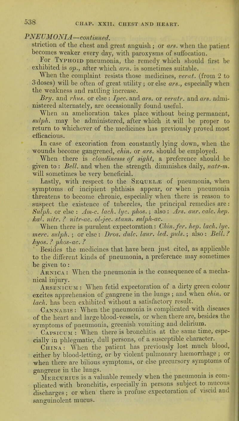 PNEUMONIA—continued. striction of the chest and great anguish; or ars. when the patient becomes weaker every day, with paroxysms of suffocation. For Typhoid pneumonia, the remedy which should first be exhibited is op., after which am. is sometimes suitable. When the complaint resists those medicines, verat. (from 2 to 3 doses) will be often of great utility ; or else ars., especially when the weakness and rattling increase. Bry. and rhus. or else : Ipec. and ars. or veratr. and ars. admi- nistered alternately, are occasionally found useful. When an amelioration takes place without being permanent, sulph. may be administered, after which it will be proper to return to whichever of the medicines has previously proved most efficacious. In case of excoriation from constantly lying down, when the wounds become gangrened, chin, or ars. should be employed. When there is cloudinesss of sight, a preference should be given to : Bell, and when the strength diminishes daily, natr-m. will sometimes be very beneficial. Lastly, with respect to the Sequelae of pneumonia, when symptoms of incipient phthisis appear, or when pneumonia threatens to become chronic, especially when there is reason to suspect the existence of tubercles, the principal remedies are: Sutyh. or else : Am-c. lach. lyc. phos.; also : Ars. aur. calc. hep. Utah nitr. ? nitr-ac. ol-jec. stann. sulph-ac. When there is purulent expectoration: Chin.fcr. hep. lach. lyc. mere, sulph. ; or else : Bros. dulc. law. led. puis.; also : Bell. ? hyos. ? phos-ac. ? Besides the medicines that have been just cited, as applicable to the different kinds of pneumonia, a preference may sometimes be given to: Arnica : When the pneumonia is the consequence of a mecha- nical injury. Arsenicum : When fetid expectoration of a dirty green colour excites apprehension of gangrene in the lungs ; and when chin, or lach. has been exhibited without a satisfactory result. Cannabis : When the pneumonia is complicated with diseases of the heart and large blood-vessels, or when there are, besides the symptoms of pneumonia, greenish vomiting and delirium. Capsicum : When there is bronchitis at the same time, espe- cially in pldegmatic, dull persons, of a susceptible character. China: When the patient has previously lost much blood, either by blood-letting, or by violent pulmonary haemorrhage ; or when there are bilious symptoms, or else precursory symptoms of gangrene in the lungs. Mercurius is a valuable remedy when the pneumonia is com- plicated with bronchitis, especially in persons subject to mucous discharges ; or when there is profuse expectoration of viscid and sanguinolent mucus.