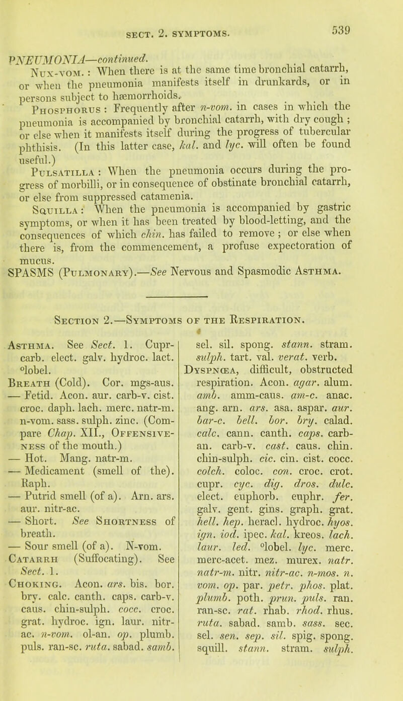 SECT. 2. SYMPTOMS. PNEUMONIA—continued. Nux-vom. : When there is at the same time bronchial catarrh, or when the pneumonia manifests itself in drunkards, or in persons subject to haemorrhoids. Phosphorus : Frequently after n-vom. in cases in which the pneumonia is accompanied by bronchial catarrh, with dry cough ; or else when it manifests itself during the progress of tubercular phthisis. (In this latter case, kal. and lyc. will often be found useful.) Pulsatilla : When the pneumonia occurs during the pro- gress of morbilli, or in consequence of obstinate bronchial catarrh, or else from suppressed catamenia. Squilla: When the pneumonia is accompanied by gastric symptoms, or when it has been treated by blood-letting, and the consequences of which chin, has failed to remove ; or else when there is, from the commencement, a profuse expectoration of mucus. SPASMS (Pulmonary).—See Nervous and Spasmodic Asthma. Section 2.—Symptoms Asthma. See Sect. 1. Cupr- carb. elect, galv. hydroc. lact. °lobel. Breath (Cold). Cor. mgs-aus. — Fetid. Aeon. aur. carb-v. cist, croc. daph. lach. mere, natr-m. n-vom. sass. sulph. zinc. (Com- pare Chap. XII., Offensive- ness of the mouth.) — Hot. Mang. natr-m. — Medicament (smell of the). Raph. — Putrid smell (of a). Arn. ars. aur. nitr-ac. — Short. See Shortness of breath. — Sour smell (of a). N-Tom. Catarrh (Suffocating). See Sect. 1. Choking. Aeon. ars. bis. bor. bry. calc. canth. caps, carb-v. caus. chin-aulph. cocc. croc, grat. hydroc. ign. laur. nitr- ac. n-vom. ol-an. op. plumb, puis, ran-sc. ruta. sabad. samb. of the Respiration. 4 sel. sil. spong. stann. strain. sulph. tart. val. verat. verb. Dyspnosa, difficult, obstructed respiration. Aeon. agar. alum. amb. amm-caus. am-c. anac. ang. arn. ars. asa. aspar. aur. bar-c. bell. bor. bry. calad. calc. cann. canth. caps, carb- an. carb-v. cast. caus. chin, chin-sulph. cic. cin. cist. cocc. colch. coloc. con. croc. crot. cupr. eye. dig. dros. dulc. elect, euphorb. euphr. fer. galv. gent. gins, graph, grat. hell. hep. heracl. hydroc. hyos. ign. iod. ipec. kal. kreos. lach. laur. led. °lobel. lyc. mere, merc-acet. mez. murex. natr. natr-m. nitr. nitr-ac. n-mos. n. vom. op. par. petr. phos. plat. plumb, poth. prun. puis. ran. ran-sc. rat. rhab. rhod. rhus. ruta. sabad. samb. sass. sec. sel. sen. sep. sil. spig. spong. squill, stann. stram. sidph.