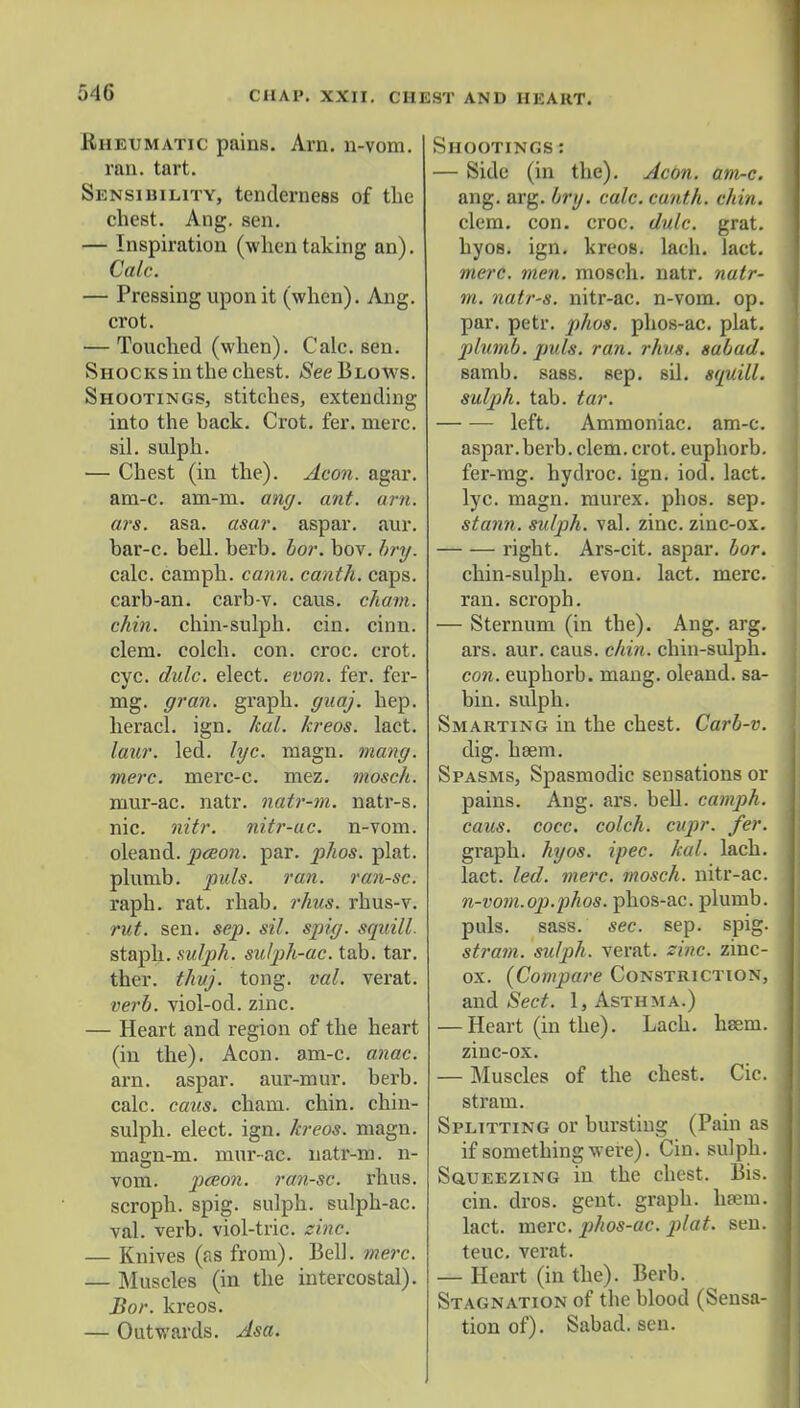 Rheumatic pains. Arn. n-vom. ran. tart. Sensibility, tenderness of the chest. Ang. sen. — Inspiration (when taking an). Calc. — Pressing upon it (when). Ang. crot. — Touched (when). Calc. sen. Shocks in the chest, (See Blows. Shootings, stitches, extending into the back. Crot. fer. mere, sil. sulph. — Chest (in the). Aeon. agar, am-c. am-m. ang. ant. am. ars. asa. asar. aspar. aur. bar-c. bell. berb. bor. bov. bry. calc. camph. cann. canth. caps, carb-an. carb-v. caus. chain, chin, chin-sulph. cin. cinn. clem, colch. con. croc. crot. cvc. dulc. elect, evon. fer. fer- mg. gran, graph, guaj. hep. heracl. ign. kal. kreos. lact. laur. led. lyc. magn. mang. mere, merc-c. mez. mosch. niur-ac. natr. natr-m. natr-s. nic. nitr. nitr-ac. n-vom. oleand. pceon. par. phos. plat, plumb, puis. ran. ran-sc. raph. rat. rhab. rhus. rhus-v. rut. sen. sep. sil. spig. squill. staph, sulph. sulph-ac. tab. tar. thcr. thvj. tong. val. verat. verb, viol-od. zinc. — Heart and region of the heart (in the). Aeon. am-c. anac. arn. aspar. aur-mur. berb. calc. caus. chain, chin, chin- sulph. elect, ign. kreos. magn. magn-m. mur-ac. natr-m. n- vom. pceon. ran-sc. rhus. scroph. spig. sulph. sulph-ac. val. verb, viol-trie. sine. — Knives (as from). Bell. mere. — Muscles (in the intercostal). Bor. kreos. — Outwards. Asa. Shootings : — Side (in the). Aeon. am-c. ang. arg. br\j. calc. canth. chin. clem. con. croc. dulc. grat. hyos. ign. kreos. lach. lact. mere. men. mosch. natr. natr- m. natr-s. nitr-ac. n-vom. op. par. petr. phos. phos-ac. plat. plumb, puis. ran. rhus. sabad. samb. sass. sep. sil. squill, sulph. tab. tar. left. Ammoniac, am-c. aspar. berb. clem. crot. euphorb. fer-mg. hydroc. ign. iod. lact. lyc. magn. raurex. phos. sep. stann. sulph. val. zinc, zinc-ox. right. Ars-cit. aspar. bor. chin-sulph. evon. lact. mere. ran. scroph. — Sternum (in the). Ang. arg. ars. aur. caus. chin, chin-sulph. con. euphorb. mang. oleand. sa- bin. sulph. Smarting in the chest. Carb-v. dig. hsem. Spasms, Spasmodic sensations or pains. Ang. ars. bell, camph. caus. cocc. colch. cupr. fer. graph, hyos. ipec. kal. lach. lact. led. mere, mosch. nitr-ac. n-vom.op.phos. phos-ac. plumb, pals. sass. sec. sep. spig. stram. sulph. verat. zinc, zinc- ox. (Compare Constriction, and Sect. 1, Asthma.) — Heart (in the). Lach. hseni. zinc-ox. — Muscles of the chest. Cic. stram. Splitting or bursting (Pain as if something were). Cin. sulph. Squeezing in the chest. Bis. cin. dros. gent, graph, luein. lact. mere, phos-ac. plat. sen. teuc. verat. — Heart (in the). Berb. Stagnation of the blood (Sensa- tion of). Sabad. sen.