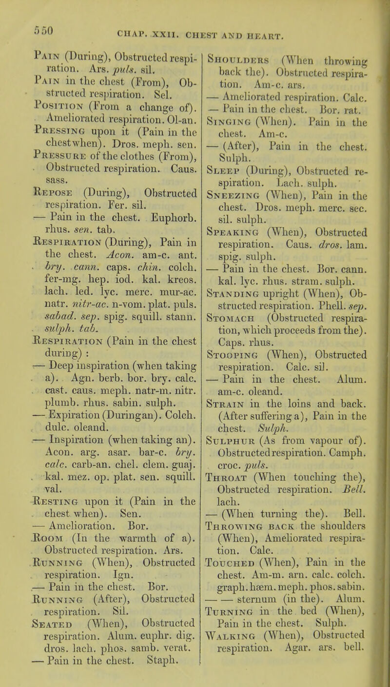 CHAP. XXII. CH EST AND II KART. Pain (During), Obstructed respi- ration. Ars. puis. sil. Pain in the chest (From), Ob- structed respiration. Sel. Position (From a change of). Ameliorated respiration. Ol-an. Pressing upon it (Pain in the chestwhen). Dros. meph. sen. Pressure of the clothes (From), Obstructed respiration. Caus. sass. He pose (During), Obstructed respiration. Fer. sil. — Pain in the chest. Euphorb. rhus. sen. tab. Respiration (During), Pain in the chest. Aeon. am-c. ant. . bry. cann. caps. chin, colch. fer-mg. hep. iod. kal. kreos. lach. led. lvc. mere, mur-ac. natr. nitr-ac. n-vom. plat. puis. sabad. sep. spig. squill, stann. sulph. tab. Respiration (Pain in the chest during) : •— Deep inspiration (when taking a). Agn. berb. bor. bry. calc. cast. caus. meph. natr-m. nitr. plumb, rhus. sabin. sulph. — Expiration (Duringan). Colch. dulc. oleand. — Inspiration (when taking an). Aeon. arg. asar. bar-c. bry. calc. carb-an. chel. clem. guaj. . kal. mez. op. plat. sen. squill, val. Resting upon it (Pain in the chest when). Sen. — Amelioration. Bor. Room (In the warmth of a). Obstructed respiration. Ars. Running (When), Obstructed respiration. Ign. — Pain in the chest. Bor. Running (After), Obstructed respiration. Sil. Seated (When), Obstructed respiration. Alum, euphr. dig. dros. lach. phos. samb. verat. — Pain in the chest. Staph. Shoulders (When throwing back the). Obstructed respira- tion. Am-c. ars. — Ameliorated respiration. Calc. — Pain in the chest. Bor. rat. Singing (When). Pain in the chest. Am-c. — (After), Pain in the chest. Sulph. Sleep (During), Obstructed re- spiration. Lach. sulph. Sneezing (When), Pain in the chest. Dros. meph. mere. sec. sil. sulph. Speaking (When), Obstructed respiration. Caus. dros. lam. spig. sulph. — Pain in the chest. Bor. cann. kal. lyc. rhus. stram. sulph. Standing upright (When), Ob- structed respiration. Phell. sep. Stomach (Obstructed respira- tion, which proceeds from the). Caps. rhus. Stooping (When), Obstructed respiration. Calc. sil. — Pain in the chest. Alum, am-c. oleand. Strain in the loins and back. (After suffering a), Pain in the chest. Sulph. Sulphur (As from vapour of). Obstructed respiration. Camph. croc. puis. Throat (When touching the), Obstructed respiration. Bell. lach. — (When turning the). Bell. Throwing back the shoulders (When), Ameliorated respira- tion. Calc. Touched (When), Pain in the chest. Am-m. arn. calc. colch. graph, haem. meph. phos. sabin. sternum (in the). Alum. Turning in the bed (When), Pain in tbe chest. Sulph. Walking (When), Obstructed respiration. Agar. ars. bell.
