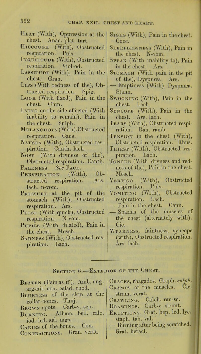 CHAP. XXII. C HEST AND HEART. Heat (With), Oppression at the chest. Anac. plat. tart. Hiccough (With), Obstructed respiration. Puis. Inquietude (With), Obstructed respiration. Viol-od. Lassitude (With), Pain in the chest. Gran. Lips (With redness of the), Ob- tructed respiration. Spig. Look (With fixed), Pain in the chest. Chin. Lying on the side affected (With inability to remain), Pain in the chest. Sulph. Melancholy (With),Obstructed respiration. Caus. Nausea (With), Obstructed res- piration. Canth.lach. Nose (With dryness of the), Obstructed respiration. Canth. Paleness. See Face. Perspiration (With), Ob- structed respiration. Ars. lach. n-vom. Pressure at the pit of the stomach (With), Obstructed respiration. Ars. Pulse (With quick), Obstructed respiration. N-vom. Pupils (With dilated), Pain in the chest. Mosch. Sadness (With), Obstructed res- piration. Lach. Sighs (With), Pain in the chest. Cocc. Sleeplessness (With), Pain in the chest. N-vom. Speak (With inability to), Pain in the chest. Ars. Stomach (With pain in the pit of the), Dyspucea. Ars. — Emptiness (With), Dyspnoea. Stann. Swooning (With), Pain in the chest. Lach. Syncope (With), Pain in the chest. Ars. lach. Tears (With), Obstructed respi- ration. Ran. ramb. Tension in the chest (With), Obstructed respiration. Rhus. Thirst (With), Obstructed res- piration. Lach. Tongue (With dryness and red- ness of the), Pain in the chest. Mosch. Vertigo (With), Obstructed respiration. Puis. Vomiting (With), Obstructed respiration. Lach. — Pain in the chest. Cann. — Spasms of the muscles of the chest (alternately with). Cic. Weakness, faintness, syncope (with), Obstructed respiration. Ars. lach. Section 6.—Exterior of the Chest. Beaten (Pain as if). Amb. ang. arg-nit. arn. calad. rhod. Blueness of the skin at the collar-bones. Thuj. Brown spots. Carb-v. sep. Burning. Atham. bell. calc. iod. led. sel. mgs. Caries of the bones. Con. Contractions. Gran, verat. Cracks, rhagades. Graph, sutyh. Cramps of the muscles. Cic. strain. verat. Crawling. Colch. ran-sc. Drawings. Carb-v. stront. Eruptions. Grat. hep. led. lyc. staph, tab. val. — Burning after being scratched. Grat. heracl.