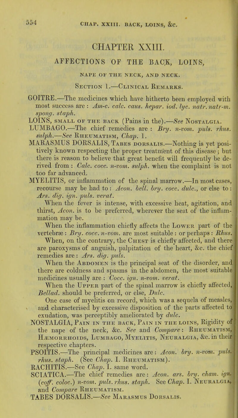 CHAPTER XXIII. AFFECTIONS OF THE BAC|K, LOINS, nape op the neck, and neck. Section 1.—Clinical Remarks. GOITRE.—The medicines which have hitherto been employed with most success are : Am-c. calc. caus. hepar. iod. lyc. natr.natr-m, spong. staph. LOINS, small of the back (Pains in the).—See Nostalgia. LUMBAGO.—The chief remedies are : Bry. n-vom. puis. rhus. sulph.—See Rheumatism, Chap. 1. MARASMUS DORSALIS, Tabes dorsalis.—Nothing is yet posi- tively known respecting the proper treatment of this disease ; but there is reason to believe that great benefit will frequently be de- rived from : Calc. cocc. n-vom. sulph. when the complaint is not too far advanced. MYELITIS, or inflammation of the spinal marrow.—In most cases, recourse may be had to : Aeon. bell. bry. cocc. dulc, or else to: Ars. dig. ign. puis, verat. When the fever is intense, with excessive heat, agitation, and thirst, Aeon, is to be preferred, wherever the seat of the inflam- mation may be. When the inflammation chiefly affects the Lower part of the vertebrae : Bry. cocc. n-vom. are most suitable : or perhaps : Rhus. When, on the contrary, the Chest is chiefly affected, and there are paroxysms of anguish, palpitation of the heart, &c. the chief remedies are : Ars. dig. puis. When the Abdomen is the principal seat of the disorder, and there are coldness and spasms in the abdomen, the most suitable medicines usually are : Cocc. ign. n-vom. verat.. When the Upper part of the spinal marrow is chiefly affected, Bellad. should be preferred, or else, Dulc. One case of myelitis on record, which was a sequela of measles,] and characterised by excessive disposition of the parts affected toj exudation, was perceptibly ameliorated by dulc. NOSTALGIA, Pain in the back, Pain in the loins, Rigidity of] the nape of the neck, &c. See and Compare: Rheumatism, Hemorrhoids, Lumbago, Myelitis, Neuralgia, &c. in theifl respective chapters. PSOITIS.—The principal medicines are: Aeon. bry. n-vom. pulsm rhus. staph. (See Chap. I. Rheumatism). RACHITIS.—See Chap. I. same word. SCIATICA.—The chief remedies are: Aeon. a)-s. bry. cham. ignA [coff. coloc.) n-vom. puis. rhus. staph. SeeChaj). I. Neuralgia, and Compare Rheumatism. TABES DORSALIS.—See Marasmus Dorsalis.