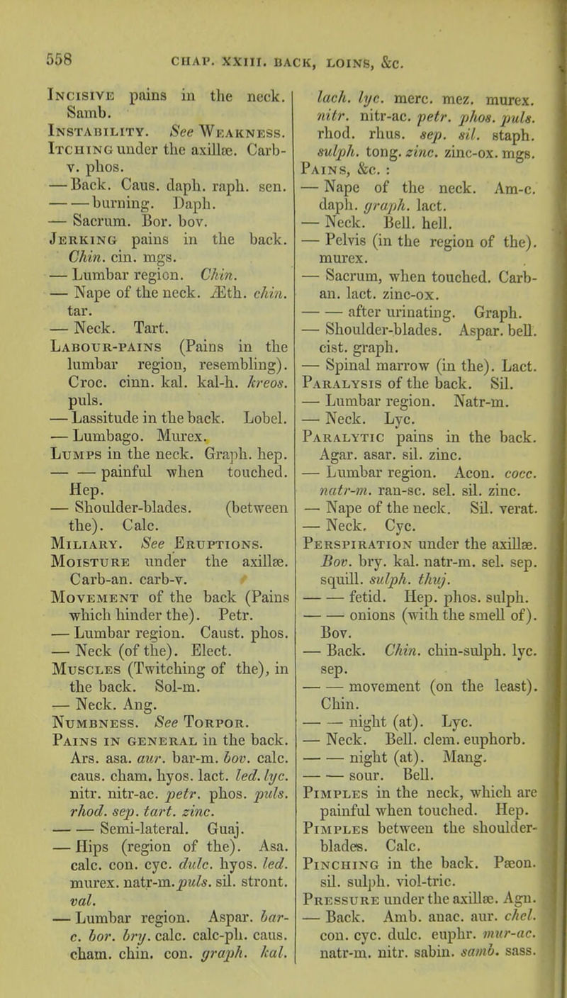 Incisive pains in the neck. Samb. Instability. See Weakness. Itching under the axilloe. Carb- v. phos. — Back. Caus. daph. raph. sen. burning. Daph. — Sacrum. Bor. bov. Jerking pains in the back. Chin. cin. mgs. — Lumbar region. Chin. — Nape of the neck. iEth. chin. tar. — Neck. Tart. Labour-pains (Pains in the lumbar region, resembling). Croc. cinn. kal. kal-h. hreos. puis. — Lassitude in the back. Lobel. — Lumbago. Murex. Lumps in the neck. Graph, hep. — — painful when touched. Hep. — Shoulder-blades. (between the). Calc. Miliary. See Eruptions. Moisture under the axillae. Carb-an. carb-v. Movement of the back (Pains which hinder the). Petr. — Lumbar region. Caust. phos. — Neck (of the). Elect. Muscles (Twitching of the), in the back. Sol-m. — Neck. Ang. Numbness. See Torpor. Pains in general in the back. Ars. asa. aur. bar-m. bov. calc. caus. cham. hyos. lact. led. lyc. nitr. nitr-ac. petr. phos. puis, rhod. sep. tart. sine. Semi-lateral. Guaj. — Hips (region of the). Asa. calc. con. eye. dulc. hyos. led. murex. natr-m. puis, sil. stront. vol. — Lumbar region. Aspar. bar- c. bor. bry. calc. calc-ph. caus. cham. chin. con. graph, kal. lack. lye. mere. mez. murex. nitr. nitr-ac. petr. phos. puis. rhod. rhus. sep. sil. staph. sulph. tong. zinc, zinc-ox. mgs. Pains, &c. : — Nape of the neck. Am-c. daph. graph, lact. — Neck. Bell. hell. — Pelvis (in the region of the), murex. — Sacrum, when touched. Carb- an. lact. zinc-ox. after urinating. Graph. — Shoulder-blades. Aspar. bell, cist, graph. — Spinal marrow (in the). Lact. Paralysis of the back. Sil. — Lumbar region. Natr-m. — Neck. Lyc. Paralytic pains in the back. Agar. asar. sil. zinc. — Lumbar region. Aeon. cocc. natr-m. ran-sc. sel. sil. zinc. —• Nape of the neck. Sil. verat. — Neck. Cyc. Perspiration under the axillae. Bov. bry. kal. natr-m. sel. sep. squill, sulph. thuj. fetid. Hep. phos. sulph. onions (with the smell of). Bov. — Back. Chin, chin-sulph. lyc. sep. movement (on the least). Chin. night (at). Lyc. — Neck. Bell. clem, euphorb. night (at). Mang. sour. Bell. Pimples in the neck, which are painful when touched. Hep. Pimples between the shoulder- blades. Calc. Pinching in the back. Paeon, sil. sulph. viol-tric. Pressure under the axillae. Agu. — Back. Amb. anac. aur. chel. con. cyc. dulc. euphr. mur-ac. natr-m. nitr. sabin. samb. sass.