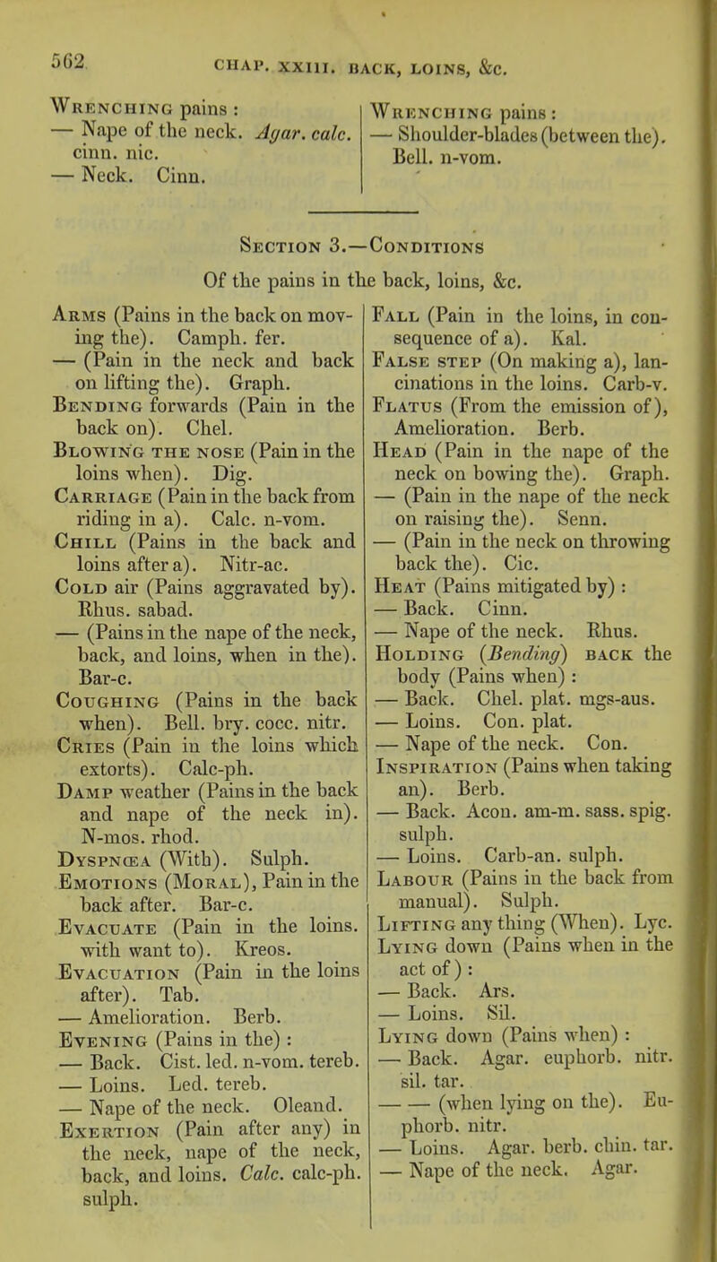 Wrenching pains : — Nape of the neck. Agar. calc. cinn. nic. — Neck. Cinn. Wrenching pains: — Shoulder-blades (between the). Bell, n-vom. Section 3.—Conditions Of the pains in the back, loins, &c. Arms (Pains in the back on mov- ing the). Camph. fer. — (Pain in the neck and back on lifting the). Graph. Bending forwards (Pain in the back on). Chel. Blowing the nose (Pain in the loins when). Dig. Carriage (Pain in the back from riding in a). Calc. n-vom. Chill (Pains in the back and loins after a). Nitr-ac. Cold air (Pains aggravated by). Rhus, sabad. — (Pains in the nape of the neck, back, and loins, when in the). Bar-c. Coughing (Pains in the back when). Bell. bry. cocc. nitr. Cries (Pain in the loins which extorts). Calc-ph. Damp weather (Pains in the back and nape of the neck in). N-mos. rhod. Dyspncea (With). Sulph. Emotions (Moral), Pain in the back after. Bar-c. Evacuate (Pain in the loins. with want to). Kreos. Evacuation (Pain in the loins after). Tab. — Amelioration. Berb. Evening (Pains in the) : — Back. Cist. led. n-vom. tereb. — Loins. Led. tereb. — Nape of the neck. Oleand. Exertion (Pain after any) in the neck, nape of the neck, back, and loins. Calc. calc-ph. sulph. Fall (Pain in the loins, in con- sequence of a). Kal. False step (On making a), lan- cinations in the loins. Carb-v. Flatus (From the emission of), Amelioration. Berb. Head (Pain in the nape of the neck on bowing the). Graph. — (Pain in the nape of the neck on raising the). Senn. — (Pain in the neck on throwing back the). Cic. Heat (Pains mitigated by) : — Back. Cinn. — Nape of the neck. Rhus. Holding (Bending) back the body (Pains when) : — Back. Chel. plat, mgs-aus. — Loins. Con. plat. — Nape of the neck. Con. Inspiration (Pains when taking an). Berb. — Back. Aeon. am-m. sass. spig. sulph. — Loins. Carb-an. sulph. Labour (Pains in the back from manual). Sulph. Lifting any thing (When). Lyc. Lying down (Pains when in the act of ) : — Back. Ars. — Loins. Sil. Lying down (Pains when) : — Back. Agar, euphorb. nitr. sil. tar. (when lying on the). Eu- phorb. nitr. — Loins. Agar. berb. chin. tar. — Nape of the neck. Agar.