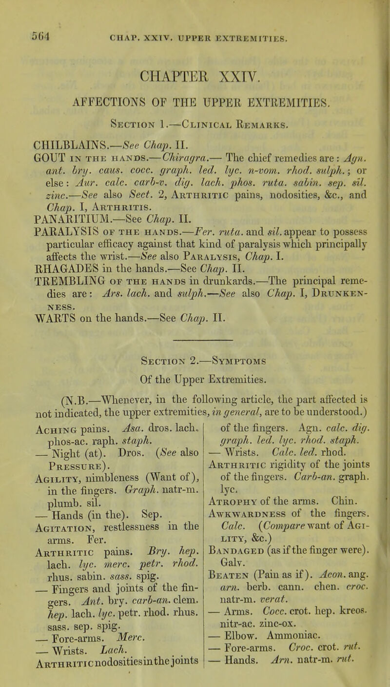 5(>4 CHAPTER XXTV. AFFECTIONS OF THE UPPER EXTREMITIES. Section 1.—Clinical Remarks. CHILBLAINS.—See Chap. II. GOUT in the hands.— Chiragra.— The chief remedies are : Agn. ant. bry. caus. cocc. graph, led. lyc. n-vom. rhod. sulph.; or else: Aur. calc. carb-v. dig. lach. phos. ruta. sabin. sep. sil. sine.—See also Sect. 2, Arthritic pains, nodosities, &c, and Chap. I, Arthritis. PANARITIUM.—See Chap. II. PARALYSIS of the hands.—Fer. ruta. and sil. appear to possess particular efficacy against that kind of paralysis which principally affects the wrist.—See also Paralysis, Chap. I. RHAGADES in the hands.—See Chap. II. TREMBLING of the hands in drunkards.—The principal reme- dies are: Ars. lach. and sulph.—See also Chap. I, Drunken- ness. WARTS on the hands.—See Chap. II. Section 2.—Symptoms Of the Upper Extremities. (N.B.—Whenever, in the following article, the part affected is not indicated, the upper extremities, in general, are to be understood.) Aching pains. Asa. dros. lach, phos-ac. raph. staph. — Night (at). Dros. (See also Pressure). Agility, nimbleness (Want of), in the fingers. Graph, natr-m. plumb, sil. — Hands (in the). Sep. Agitation, restlessness in the arms. Fer. Arthritic pains. Bry. hep. lach. lyc. mere. petr. rhod. rhus. sabin. sass. spig. — Fingers and joints of the fin- gers. Ant. bry. carb-an. clem. hep. lach. lyc. petr. rhod. rhus. sass. sep. spig- — Fore-arms. Merc. — Wrists. Lach. ARTHRiTicnodositiesin the joints of the fingers. Agn. calc. dig. graph, led. lyc. rhod. staph. — Wrists. Calc. led. rhod. Arthritic rigidity of the joints of the fingers. Carb-an. graph, lyc. Atrophy of the arms. Chin. Awkwardness of the fingers. Calc. (Compare want of Agi- lity, &c.) Bandaged (as if the finger were). Galv. Beaten (Pain as if), ^cow.ang. am. berb. cann. chen. croc. natr-m. verat. — Arms. Cocc. crot. hep. kreos. nitr-ac. zinc-ox. — Elbow. Ammoniac. — Fore-arms. Croc. crot. rut. — Hands. Am. natr-m. rut.