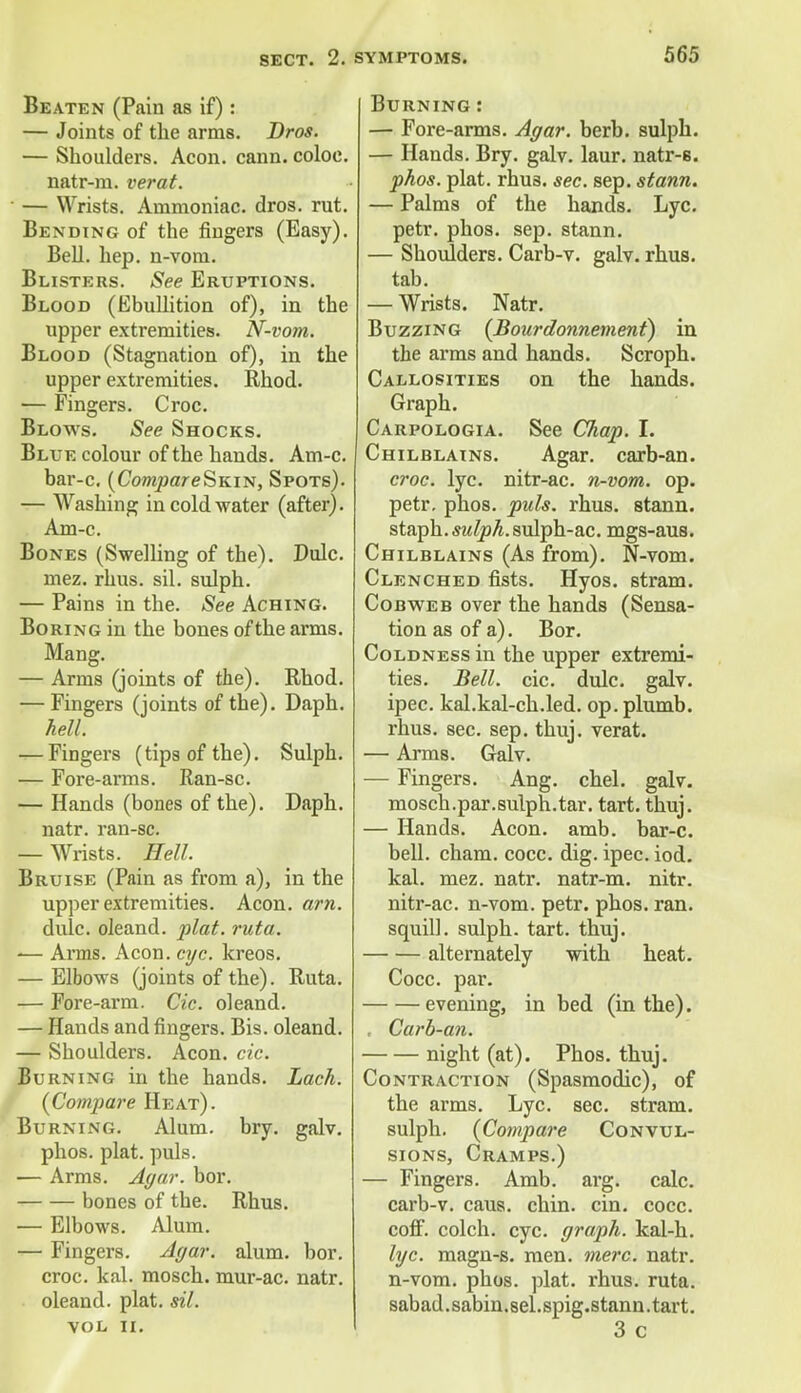 Beaten (Pain as if): — Joints of the arms. Bros. — Shoulders. Aeon. cann. coloe. natr-m. verat. — Wrists. Ammoniac, dros. rut. Bending of the fingers (Easy). Bell. hep. n-vom. Blisters. See Eruptions. Blood (Ebullition of), in the upper extremities. N-vom. Blood (Stagnation of), in the upper extremities. Rhod. — Fingers. Croc. Blows. See Shocks. Blue colour of the hands. Am-c. bar-c. (Co/wjoareSKiN, Spots). — Washing in cold water (after). Am-c. Bones (Swelling of the). Dulc. mez. rhus. ail. sulph. — Pains in the. See Aching. Boring in the bones of the arms. Mang. — Arms (joints of the). Rhod. — Fingers (joints of the). Daph. hell. — Fingers (tips of the). Sulph. — Fore-arms. Ran-sc. — Hands (bones of the). Daph. natr. ran-sc. — Wrists. Hell. Bruise (Pain as from a), in the upper extremities. Aeon. arn. dulc. oleand. plat. ruta. •— Arms. Aeon. eye. kreos. — Elbows (joints of the). Ruta. — Fore-arm. Cic. oleand. — Hands and fingers. Bis. oleand. — Shoulders. Aeon. cic. Burning in the hands. Lack. (Compare Heat). Burning. Alum. bry. galv. phos. plat. puis. — Arms. Agar. bor. bones of the. Rhus. — Elbows. Alum. — Fingers. Agar. alum. bor. croc. kal. mosch. mur-ac. natr. oleand. plat. sil. vol ii. Burning : — Fore-arms. Agar. berb. sulph. — Hands. Bry. galv. laur. natr-s. phos. plat. rhus. sec. sep. stann. — Palms of the hands. Lyc. petr. phos. sep. stann. — Shoulders. Carb-v. galv. rhus. tab. — Wrists. Natr. Buzzing (Boardonnemeni) in the arms and hands. Scroph. Callosities on the hands. Graph. Carpologia. See Chap. I. Chilblains. Agar, carb-an. croc. lyc. nitr-ac. n-vom. op. petr. phos. puis. rhus. stann. staph. ^ZpA.sulph-ac. mgs-aus. Chilblains (As from). N-vom. Clenched fists. Hyos. stram. Cobweb over the hands (Sensa- tion as of a). Bor. Coldness in the upper extremi- ties. Bell. cic. dulc. galv. ipec. kal.kal-ch.led. op. plumb, rhus. sec. sep. thuj. verat. — Arms. Galv. — Fingers. Ang. chel. galv. mosch.par.sulph.tar. tart. thuj. — Hands. Aeon. amb. bar-c. bell. cham. cocc. dig. ipec. iod. kal. mez. natr. natr-m. nitr. nitr-ac. n-vom. petr. phos. ran. squill, sulph. tart. thuj. alternately with heat. Cocc. par. evening, in bed (in the). , Carb-an. night (at). Phos. thuj. Contraction (Spasmodic), of the arms. Lyc. sec. stram. sulph. {Compare Convul- sions, Cramps.) — Fingers. Amb. arg. calc. carb-v. caus. chin. cin. cocc. coff. colch. eye. graph, kal-h. lyc. magn-s. men. mere. natr. n-vom. phos. plat. rhus. ruta. sabad.sabin.sel.spig.stann.tart. 3 c