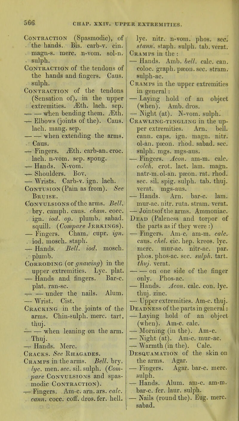 Contraction (Spasmodic), of the hands. Bis. carb-v. cin. magn-s. mere, n-vom. sol-n. . sulph. Contraction of the tendons of the hands and fingers. Caus. sulph. Contraction of the tendons (Sensation of), in the upper extremities. iEth. lach. sep. when bending them. iEth. — Elbows (joints of the). Caus. lach. mang. sep. when extending the arms. Caus. — Fingers. iEth. carb-an. croc, lach. n-vom. sep. spong. — Hands. N-vom. it- Shoulders. Bov. — Wrists. Carb-v. ign. lach. Contusion (Pain as from). See Bruise. Convulsions of the arms. Bell. bry. camph. caus. chain, cocc. ign. iod. op. plumb, sabad. squill. {Compare Jerkings). — Fingers. Cham. cupr. ign. iod. mosch. staph. — Hands. Bell. iod. mosch. plumb. Corroding (or gnawing) in the upper extremities. Lyc. plat. — Hands and fingers. Bar-c. plat, ran-sc. under the nails. Alum. — Wrist. Cist. Cracking in the joints of the arms. Chin-sulph. mere. tart, thuj. when leaning on the arm. Thuj. — Hands. Merc. Cracks. See Rhagades. Cramps in the arms. Bell. bry. lyc. men. sec. sil. sulph. {Com- pare Convulsions and spas- modic Contraction). — Fingers. Am-c. am. ars. calc. cann. cocc. coff. dros. fer. hell. lyc. nitr. n-vom. phos. sec. stann. staph, sulph. tab. verat. Cramps in the : — Hands. Amb. bell. calc. can. coloc. graph, pajon. sec. stram. sulph-ac. Cramps in the upper extremities in general: — Laying hold of an object (when). Amb. dros. — Night (at). N-vom. sulph. Crawling-tingling in the up- per extremities. Arn. bell, cann. caps. ign. magn. nitr. ol-an. pseon. rhod. sabad. sec. sulph. mgs. mgs-aus. — Fingers. Aeon. am-m. calc. colch. crot. lact. lam. magn. natr-m. ol-an. paeon, rat. rhod. sec. sil. spig. sulph. tab. thuj. verat. mgs-aus. — Hands. Arn. bar-c. lam. mur-ac. nitr. ruta. stram. verat. — Jointsof the arms. Ammoniac. Dead (Paleness and torpor of the parts as if they were :) — Fingers. Am-c. am-m. calc. caus. chel. cic. hep. kreos. lyc. mere, mur-ac. nitr-ac. par. phos. phos-ac. sec. sulph. tart. thuj. verat. on one side of the finger only. Phos-ac. — Hands. Aeon. calc. con. lyc. thuj. zinc. — Upper extremities. Am-c. thuj. Deadness of the parts in general: — Laying hold of an object (when). Am-c. calc. — Morning (in the). Am-c. — Night (at). Am-c. mur-ac. — Warmth (in the). Calc. Desquamation of the skin on the arms. Agar. — Fingers. Agar, bar-c. mere, sulph. — Hands. Alum. am-c. am-m. bar-c. fer. laur. sulph. — Nails (round the). Eug. mere, sabad.