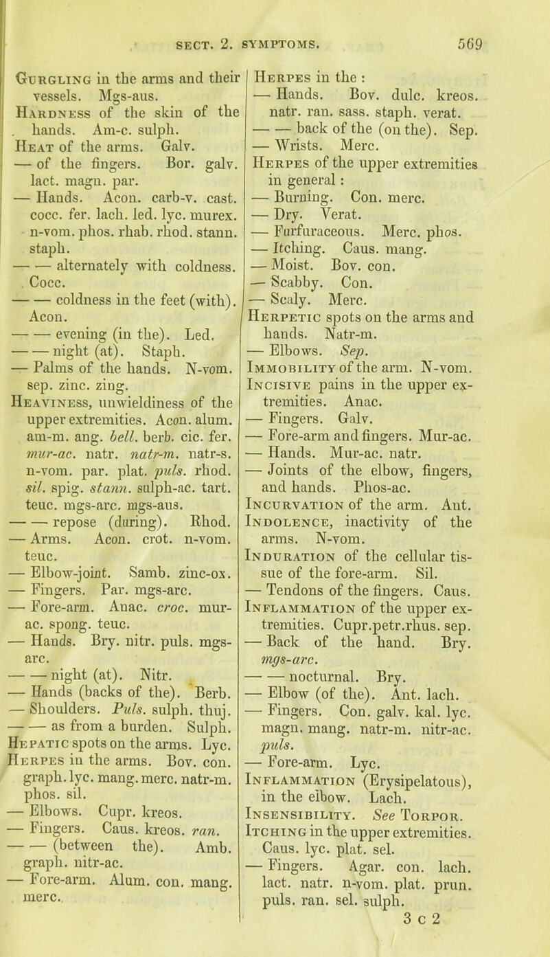 Gurgling in the amis and their vessels. Mgs-aus. Hardness of the skin of the hands. Am-c. sulph. Heat of the arras. Galv. — of the fingers. Bor. galv. lact. magn. par. — Hands. Aeon, carb-v. cast, cocc. fer. lach. led. lye. murex. n-vom. phos. rhab. rhod. stann. staph. alternately with coldness. . Cocc. coldness in the feet (with), Aeon. evening (in the). Led. night (at). Staph. — Palms of the hands. N-vom. sep. zinc. zing. Heaviness, unwieldiness of the upper extremities. Aeon. alum. am-m. ang. bell. berb. cic. fer. mur-ac. natr. natr-m. natr-s. n-vom. par. plat. puis. rhod. sil. spig. stann. sulph-ac. tart. teuc. mgs-arc. mgs-aus. repose (during). Rhod. — Arms. Aeon. crot. n-vom. teuc. — Elbow-joint. Samb. zinc-ox. — Fingers. Par. mgs-arc. — Fore-arm. Anac. croc, mur- ac. spong. teuc. — Hands. Bry. nitr. puis, mgs- arc. night (at). Nitr. — Hands (backs of the). Berb. — Shoulders. Puis, sulph. thuj. as from a burden. Sulph. Hepatic spots on the arms. Lyc. Herpes in the arms. Bov. con. graph, lyc. mang. mere, natr-m. phos. sil. — Elbows. Cupr. kreos. — Fingers. Caus. kreos. ran. (between the). Amb. graph, nitr-ac. — Fore-arm. Alum. con. mang. mere. Caus. mang. Bov. con. Herpes in the : — Hands. Bov. dulc. kreos. natr. ran. sass. staph, verat. back of the (on the). Sep. — Wrists. Merc. Herpes of the upper extremities in general: — Burning. Con. mere. — Dry. Verat. — Furfuraceous. Merc. phos. — Itching. — Moist. — Scabby. Con. — Scaly. Merc. Herpetic spots on the arms and hands. Natr-m. — Elbows. Sep. Immobility of the arm. N-vom. Incisive pains in the upper ex- tremities. Anac. — Fingers. Galv. — Fore-arm and fingers. Mur-ac. — Hands. Mur-ac. natr. — Joints of the elbow, fingers, and hands. Phos-ac. Incurvation of the arm. Ant. Indolence, inactivity of the arms. N-vom. Induration of the cellular tis- sue of the fore-arm. Sil. — Tendons of the fingers. Caus. Inflammation of the upper ex- tremities. Cupr.petr.rhus. sep. — Back of the hand. Bry. mgs-arc. nocturnal. Bry. — Elbow (of the). Ant. lach. Con. galv. kal. lyc. natr-m. nitr-ac. puis. — Fore-arm. Lyc. Inflammation (Erysipelatous), in the eibow. Lach. Insensibility. See Torpor. Itching in the upper extremities. Caus. lyc. plat. sel. — Fingers. Agar. con. lach. lact. natr. n-vom. plat. prun. puis. ran. sel. sulph. 3 c 2 — Fingers magn. mang.