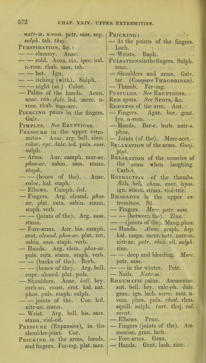 natr-m. n-vom. petr. sass. sep. sulph. tab. thuj. Perspiration, &c. : clammy. Anac. cold. Aeon. cin. ipec. iod. u-vom. rhab. sass. tab. bot. Ign. itching (witb). Sulph. ■ night (at.) Coloc. — Palms of the hands. Aeon, anac. con. dulc. led. mere, n- vom. rhab. Bags-arc. Piercing pains in the fingers. Galv. Pimples. See Eruptions. Pressure in the upper extre- mities. Anac. arg. bell. clem, coloc. eye. dulc. led. puis. sass. sulph. — Arras. Aur. camph. mur-ac. phos-ac. sabin. sass. stann. staph. (bones of the). Anac. coloc. kal. staph. — Elbows. Camph. led. — Fingers. Arg. oleand. phos- ac. plat. ruta. sabin. stann. staph, verb. (joints of the). Arg. sass. stann. — Fore-arms. Aur. bis. camph. crot. oleand. phos-ac. plat. rut. sabin. sass. staph, verb. — Hands. Arg. clem, phos-ac. puis. ruta. stann. staph, verb. (backs of the). Berb. (bones of the). Arg. bell. cupr. oleand. plat. puis. — Shoulders. Anac. bell. bry. carb-an. caust. crot. kal. nat. phos. puis, staph, sulph. joints of the. Cor. led. nitr-ac. stann. — Wrist. Arg. bell. bis. sass. stann. viol-od. Pressure (Expansive), in the shoulder-joint. Cor. Pricking in the arms, hands, and fingers. Fer-mg. plat. mez. Pricking : — At the points of the fingers. Lach. — Wrists. Raph. PuLSATioNsinthefingers. Sulph. teuc. — Shoulders and arms. Galv. tar. {Compare Throiibings). — Thumb. Fer-mg. Pustules. See Eruptions. Red spots. See Spots, &c. Redness of the arm. Ant. — Fingers. Agar. bor. gent, lyc. n-vom. — Hands. Bar-c. berb. natr-s. phos. — Joints (of the). Merc-acet. Relaxation of the arms. Guaj. plat. Relaxation of the muscles of the arms when laughing. Carb-v. Retraction of the thumbs. iEth. bell, chain, cocc. hyos. ign. stann. stram. viol-tric. Rhagades in the upper ex- tremities. Sil. — Fingers. Merc. petr. sass. (between the). Zinc. (joints of the). Mang.phos. — Hands. Alum, graph, hep. kal. magn. mere. natr. natr-m. nitr-ac. petr. rhus. sil. sulph. zinc. deep and bleeding. Merc. petr. sass. in the winter. Petr. — Nails. Natr-m. Rheumatic pains. Ammoniac. ant. bell. bry. calc-ph. dulc. gran. ign. lach. mere. mez. n- vom. phos. puis. rhod. rhus. squill, sulph. tart. thuj. val. verat. — Elbows. Prun. ■— Fingers (joints of the). Am- moniac, gran. lach. — Fore-arms. Gran. — Hands. Gent. lach. zinc.