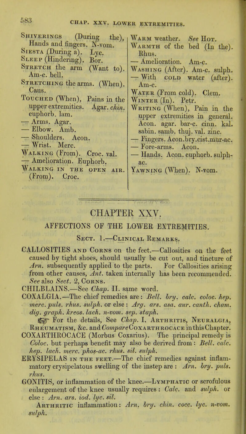 58:5 CHAP. XXV. LOWER EXTREMITIES. Shiverings (During the), Hands and. fingers. N-vom. Siesta (During a). Lyc. Sleep (Hindering). Bor. Stretch the arm (Want to). Am-c. bell. Stretching the arms. (When). Caus. Touched (When), Pains in the upper extremities. Agar. chin. euphorb. lam. — Arms. Agar. — Elbow. Amb. — Shoulders. Aeon. — Wrist. Merc. Walking (From). Croc. val. — Amelioration. Euphorb. Walking in the open air. (From). Croc. Warm weather. See Hot. Warmth of the bed (In the). Rhus. — Amelioration. Am-c. Washing (After). Am-c. sulph. — With cold water (after). Am-c. Water (From cold). Clem. Winter (In). Petr. Writing (When), Pain in the upper extremities in general. Aeon. agar, bar-c. cinn. kal. sabin. samb. thuj. val. zinc. — Fingers. Acon.bry.cist.mur-ac. — Fore-arms. Aeon. — Hands. Aeon, euphorb. sulph- ac. Yawning (When). N-vom. CHAPTER XXV. AFFECTIONS OF THE LOWER EXTREMITIES. Sect. 1.—Clinical Remarks. CALLOSITIES and Corns on the feet.—Callosities on the feet caused by tight shoes, should usually be cut out, and tincture of Am. subsequently applied to the parts. For Callosities arising from other causes, Ant. taken internally has been recommended. See also Sect. 2, Corns. CHILBLAINS.—See Chap. II. same word. COXALGIA.—The chief remedies are : Bell. bry. cole, coloc. hep. mere. puis. rhus. sulph. or else: Arg. ars. asa. aur. canth. cham. dig. graph, kreos. lach. n-vom. sep. staph. Bg^ For the details, See Chap. I, Arthritis, Neuralgia, Rheumatism, &c. and CWipare Coxarthrocace in this Chapter. COXARTHROCACE (Morbus Coxarius). The principal remedy is Coloc. but perhaps benefit may also be derived from : Bell. calc. hep. lach. mere, phos-ac. rhus. sil. sulph. ERYSIPELAS in the feet.—The chief remedies against inflam- matory erysipelatous swelling of the instep are : Am. bry. puis. rhus. GONITIS, or inflammation of the knee.—Lymphatic or scrofulous enlargement of the knee usually requires : Calc. and sulph. or else : Am. ars. iod. lyc. sil. Arthritic inflammation: Am. bry. chin. cocc. lyc. n-vom. sulph.
