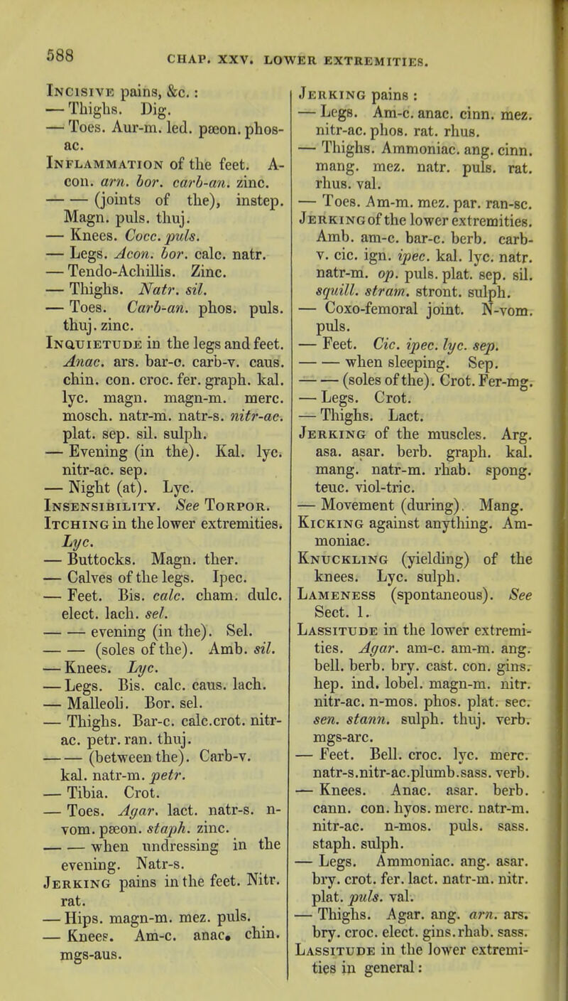 Incisivk pains, &c.: — Thighs. Dig. — Toes. Aur-m. led. poeon.phos- ac. Inflammation of the feet. A- con. am. bor. carb-an. zinc. (joints of the), instep. Magn. puis. thuj. — Knees. Cocc. puis. — Legs. Aeon. bor. calc. natr. — Tendo-Achillis. Zinc. — Thighs. Natr. sil. — Toes. Carb-an. phos. puis, thuj. zinc. Inquietude in the legs and feet. Anac. ars. bar-o. carb-v. caus. chin. con. croc. fer. graph, kal. lyc. magn. magn-m. mere, mosch. natr-m. natr-s. nitr-ac. plat. sep. sil. sulph. — Evening (in the). Kal. lyc. nitr-ac. sep. — Night (at). Lyc. Insensibility. See Torpor. Itching in the lower extremities. Lyc. — Buttocks. Magn. ther. — Calves of the legs. Ipec. — Feet. Bis. calc. cham. dulc. elect, lach. sel. evening (in the). Sel. (soles of the). Amb. sil. — Knees. Lyc. — Legs. Bis. calc. caus. lach. — Malleoli. Bor. sel. — Thighs. Bar-c. calc.crot. nitr- ac. petr. ran. thuj. (between the). Carb-v. kal. natr-m. petr. — Tibia. Crot. — Toes. Agar. lact. natr-s. n- vom. pseon. staph, zinc. when undressing in the evening. Natr-s. Jerking pains in the feet. Nitr. rat. — Hips, magn-m. mez. puis. — Knees. Am-c. anac. chin, mgs-aus. Jerking pains : — Legs. Am-c. anac. cinn. mez. nitr-ac. phos. rat. rhus. — Thighs. Ammoniac, ang. cinn. mang. mez. natr. puis. rat. rhus. val. — Toes. Am-m. mez. par. ran-sc. Jerking of the lower extremities. Amb. am-c. bar-c. berb. carb- v. cic. ign. ipec. kal. lyc. natr. natr-m. op. puis. plat. sep. sU. squill, strata, stront. sulph. — Coxo-femoral joint. N-vom. puis. — Feet. Cic. ipec. lyc. sep. when sleeping. Sep. (soles of the). Crot. Fer-mg. — Legs. Crot. — Thighs. Lact. Jerking of the muscles. Arg. asa. asar. berb. graph, kal. mang. natr-m. rhab. spong. teuc. viol-tric. — Movement (during). Mang. Kicking against anything. Am- moniac. Knuckling (yielding) of the knees. Lyc. sulph. Lameness (spontaneous). See Sect. 1. Lassitude in the lower extremi- ties. Agar. am-c. am-m. ang. bell. berb. bry. cast. con. gins, hep. ind. lobel. magn-m. nitr. nitr-ac. n-mos. phos. plat. sec. sen. stann. sulph. thuj. verb, mgs-arc. — Feet. Bell. croc. lyc. mere, natr-s.nitr-ac.plumb.sass. verb. — Knees. Anac. asar. berb. cann. con. hyos. mere, natr-m. nitr-ac. n-mos. puis. sass. staph, sulph. — Legs. Ammoniac, ang. asar. bry. crot. fer. lact. natr-m. nitr. plat. puis. val. — Thighs. Agar. ang. arn. ars. bry. croc, elect, gins. rhab. sass. Lassitude in the lower extremi- ties in general:
