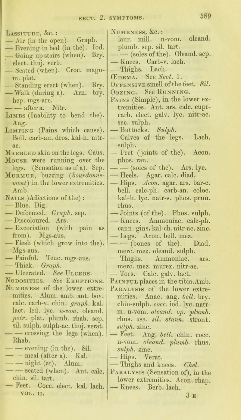 SECT. 2. Lassitude, &c. : — .Air (in the open). Graph. — Evening in bed (in the). Iod. — Going up stairs (when). Bry. elect, thuj. verb. — Seated (when). Croc, magn- m. plat. — Standing erect (when). Bry. — Walk (during a). Arn. bry. hep. wgs-arc. after a. Nitr. Limbs (Inability to bend the). Ang. Limping (Pains which cause). Bell, carb-an. dros. kal-h. nitr- ac. Marbled skin on the legs. Caus. Mouse were running over the legs. (Sensation as if a). Sep. Murmur, buzzing (bourdonne- ment) in the lower extremities. Amb. Nails )Affections of the) : — Blue. Dig. — Deformed. Graph, sep. — Discoloured. Ars. — Excoriation (with pain as from). Mgs-aus. — Flesh (which grow into the). Mgs-aus. — Painful. Teuc. mgs-aus. — Thick Graph. — Ulcerated. See Ulcers. Nodosities. See Eruptions. Numbness of the lower extre- mities. Alum. amb. ant. bov. calc. carb-v. chin, graph, kal. lact. led. lyc. n-vom. oleand. petr. plat, plumb, rhab. sep. sil. sulph. sulph-ac. thuj. verat. crossing the legs (when). Rhab. evening (in the). Sil. — - meal (after a). Kal. night (at). Alum. seated (when). Ant. calc. chin. sil. tart. — Feet. Cocc. elect, kal. lach. vol. ii. symptoms. 589 Numbness, &c.: laur. mill, n-vom. oleand. plumb, sep. sil. tart. (soles of the). Oleand. sep. — Knees. Carb-v. lach. — Thighs. Lach. (Edema. See Sect. 1. Offensive smell of the feet. Sil. Oozing. See Running. Pains (Simple), in the lower ex- tremities. Ant. ars. calc. cupr- carb. elect, galv. lyc. nitr-ac. sec. sulph. — Buttocks. Sulph. — Calves of the legs. Lach. sulph. — Feet (joints of the). Aeon, phos. ran. (soles of the). Ars. lyc. — Heels. Agar. calc. diad. — Hips. Aeon. agar. ars. bar-c. bell, calc-ph. carb-an. coloc. kal-h. lyc. natr-s. phos. prun. rhus. — Joints (of the). Phos. sulph. — Knees. Ammoniac, calc-ph. cann. gins, kal-ch. nitr-ac. zinc. — Legs. Aeon. bell. mez. (bones of the). Diad. mere. mez. oleand. sulph. — Thighs. Ammoniac. ars. mere. mez. murex. nitr-ac. — Toes. Calc. galv. lact. Painful places in the tibia.Amb. Paralysis of the lower extre- mities. Anac. ang. bell. bry. chin-sulph. cocc. iod. lyc. natr- m. n-vom. oleand. op. plumb. rhus. sec. sil. stann. stront. sulph. zinc. — Feet. Ang. bell. chin. cocc. n-vom. oleand. plumb, rhus. sulph. zinc. — Hips. Verat. — Thighs and knees. Chel. Paralysis (Sensation of), in the lower extremities. Aeon. rhap. — Knees. Berb. lach. 3 E