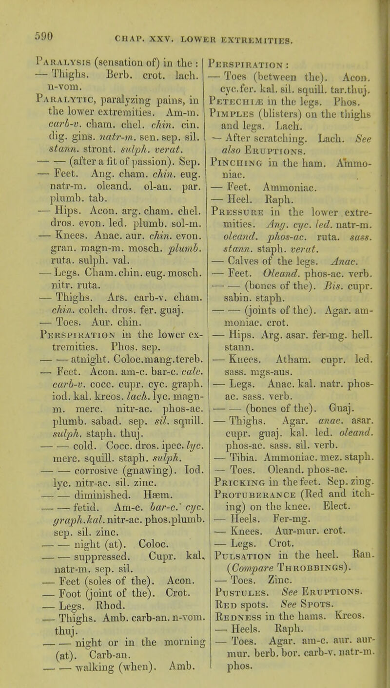 Paralysis (sensation of) in the : — Thighs. Berb. crot. lach. n-vom. Paralytic, paralyzing pains, in the lower extremities. Am-m. carb-v. cham. chel. chin. cin. dig. gins, natr-m. sen. sep. sil. steam, stront. svlph. verat. (after a fit of passion). Sep. — Feet. Ang. cham. chin. eug. natr-m. oleand. ol-an. par. plumb, tab. — Hips. Aeon. arg. cham. chel. dros. evon. led. plumb, sol-m. — Knees. Anac. aur. chin. evon. gran, magn-m. mosch. plumb. ruta. sulph. val. — Legs. Cham.chin. eug. mosch. nitr. ruta. — Thighs. Ars. carb-v. cham. chin, colch. dros. fer. guaj. — Toes. Aur. chin. Perspiration in the lower ex- tremities. Phos. sep. atnight. Coloc.mang.tereb. — Feet. Aeon. am-c. bar-c. calc. carb-v. cocc. cupr. eye. graph, iod. kal. kreos. lach. lye. niagn- m. mere, nitr-ac. phos-ac. plumb, sabad. sep. sil. squill. sutyh. staph, thuj. cold. Cocc. dros. ipec. lyc. mere, squill, staph, sulph. corrosive (gnawing). Iod. lyc. nitr-ac. sd. zinc. diminished. Hsem. fetid. Am-c. bar-c.'eye. graph.kal. nitr-ac. phos.plumb. sep. sil. zinc. night (at). Coloc. suppressed. Cupr. kah natr-m. sep. sil. — Feet (soles of the). Aeon. — Foot (joint of the). Crot. — Legs. Rhod. — Thighs. Amb. carb-an. n-vom. thuj. night or in the morning (at). Carb-an. walking (when). Amb. Perspiration : — Toes (between the). Aeon. eye. fer. kal. sil. squill, tar.thu). I Petechia in the legs. Phos. PlMPLES (blisters) on the thighs and legs. Lach. — After scratching. Lach. See also Eruptions. Pinching in the ham. Ammo- niac. — Feet. Ammoniac. — Heel. Raph. Pressure in the lower extre- mities. Ang. eye. led. natr-m. oleand. phos-ac. ruta. suss, stann. staph, verat. — Calves of the legs. Anac. — Feet. Oleand. phos-ac. verb. (bones of the). Bis. cupr. sabin. staph. (joints of the). Agar, am- moniac, crot. — Hips. Arg. asar. fer-mg. hell, stann. — Knees. Atham. cupr. led. sass. mgs-aus. — Legs. Anac. kal. natr. phos- I ac. sass. verb. (bones of the). Guaj. — Thighs. Agar. anac. asar. I cupr. guaj. kal. led. oleand. I phos-ac. sass. sil. verb. — Tibia. Ammoniac, mez. staph. I — Toes. Oleand. phos-ac. Pricking in the feet. Sep. zing. I Protuberance (Red and itch- I ing) on the knee. Elect. — Heels. Fer-mg. — Knees. Aur-mur. crot. — Legs. Crot. Pulsation in the heel. Ran. 1 {Compare Throbbings). — Toes. Zinc. Pustules. See Eruptions. Red spots. See Spots. Redness in the hams. Kreos. — Heels. Raph. — Toes. Agar. am-c. aur. aur-1 mur. herb. bor. carb-v. natr-m. I phos.