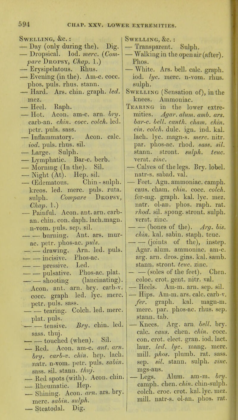 EL LING, &C. : Day (only during the). Dig. Dropsical. Iod. mere. {Com- pare Dropsy, Chap. 1.) Erysipelatous. Rhus. Evening (in the). Am-c. cocc. phos. puis. rhus. stann. Hard. Ars. chin, graph, led. mez. Heel. Raph. Hot. Aeon. am-c. am. bry. carb-an. chin. cocc. colch. led. petr. puis. sass. Inflammatory. Aeon. calc. iod. puis. rhus. sil. Large. Sulph. — Lymphatic. Bar-c. berb. — Morning (In the). Sil. — Night (At). Hep. sil. — (Edematous. Chin - sulph. kreos. led. mere. puis. ruta. sulph. Compare Dropsy, Chap. 1.) — Painful. Aeon. ant. am. carb- an. chin. con. daph. lach.magn. n-vom. puis. sep. sil. burning. Ant. ars. mur- ac. petr. phos-ac. puis. drawing. Arn. led. puis. incisive. Phos-ac. pressive. Led. , pulsative. Phos-ac. plat. shooting (lancinating). Aeon. ant. arn. bry. carb-v. cocc. graph led. lyc. mere. petr. puis. sass. tearing. Colch. led. mere. plat. puis. tensive. Bry. chin. led. sass. thuj. ■ touched (when). Sil. — Red. Aeon. am-c. ant. arn. bry. carb-v. chin. hep. lach. natr. n-vom. petr. puis, sabin. sass. sil. stann. thvj. ■— Red spots (with). Aeon. chin. .— Rheumatic. Hep. — Shining. Aeon. arn. ars. bry. mere, sabin. sulph. — Steatodal. Dig. Swelling, &c. : — Transparent. Sulph. — Walking in the open air (after). Phos. — White. Ars. bell. calc. graph, iod. lyc. mere, n-vom. rhus. sulph. Swelling (Sensation of), in the knees. Ammoniac. Tearing in the lower extre- mities. Agar. alum. amb. ars. bar-c. bell, canth. chain, chin. cin. colch. dulc. ign. ind. kal. lach. lyc. magn-s. mere. nitr. par. phos-ac. rhod. sass. sil. stann. stront. sulph. teuc. verat. zinc. — Calves of the legs. Bry. lobel. natr-s. sabad. val. — Feet. Agn. ammoniac, camph. caus. chain, chin. cocc. colch. fer-mg. graph, kal. lyc. mez. natr. ol-an. phos. raph. rat. rhod. sil. spong. stront. sulph. verat. zinc. (bones of the). Arg. bis. chin. kal. sabin. staph, teuc. (joints of the), instep. Agar. alum, ammoniac, am-c. arg. arn. dros. gins. kal. samb. stann. stront. teuc. zinc. — — (soles of the feet). Chen, coloc. crot. gent. nitr. val. — Heels. Am-m. arn. sep. sil. — Hips. Am-m. ars. calc. carb-v. fer. graph, kal. uiagn-m. mere. par. phos-ac. rhus. sep. stann. tab. — Knees. Arg. arn. bell. bry. calc. caus. chen. chin. cocc. con. crot. elect, gran. iod. lact. laur. led. lyc. mang. mere, mill. phos. plumb, rat. sass. sep. sil. stann. sulph. zinc. mgs-aus. — Legs. Alum. am-m. bry. camph. chen. chin, chin-sulph. colch. croc. crot. kal. lyc. mez. mill, natr-s. ol-an. phos. rat.