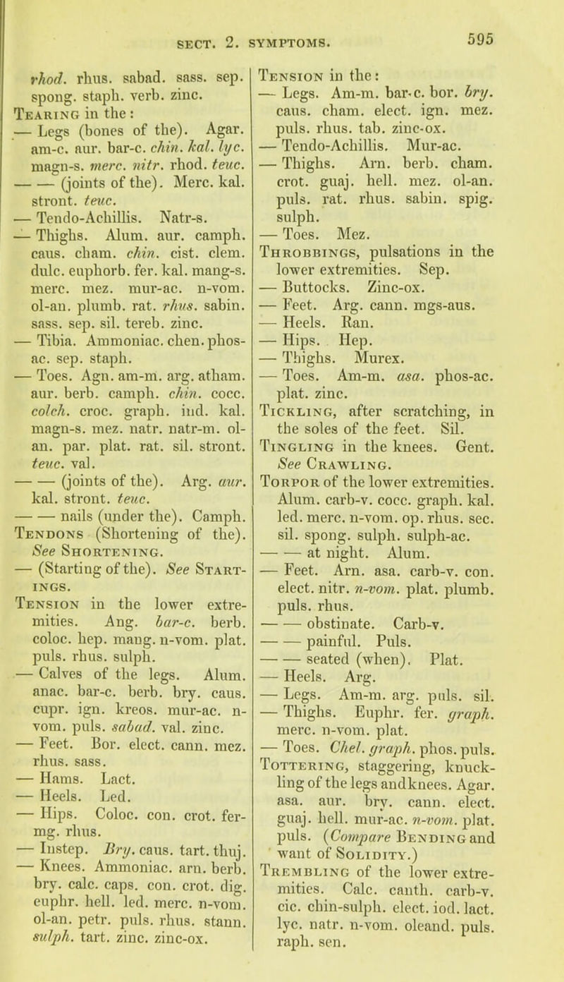 rhod. rhus. sabad. sass. sep. spong. staph, verb. zinc. Tearing in the: — Legs (bones of the). Agar, am-c. aur. bar-c. chin. kal. lyc. magn-s. mere. nitr. rhod. teuc. . (joints of the). Merc. kal. stront. teuc. — Tendo-Achillis. Natr-s. — Thighs. Alum. aur. caraph. cans, chara. chin. cist. clem, dulc. euphorb. fer. kal. mang-s. mere. mez. mur-ac. n-vom. ol-au. plumb, rat. rhus. sabin. sass. sep. sil. tereb. zinc. — Tibia. Ammoniac, chen.phos- ac. sep. staph. — Toes. Agn. am-m. arg. atham. aur. berb. camph. chin. cocc. colch. croc, graph, ind. kal. magn-s. mez. natr. natr-m. ol- an. par. plat. rat. sil. stront. teuc. val. (joints of the). Arg. aur. kal. stront. teuc. nails (under the). Camph. Tendons (Shortening of the). See Shortening. — (Starting of the). See Start- INGS. Tension in the lower extre- mities. Ang. bar-c. berb. coloc. hep. maug. n-vom. plat, puis. rhus. sulph. — Calves of the legs. Alum, anac. bar-c. berb. bry. caus. cupr. ign. kreos. mur-ac. n- vom. puis, sabad. val. zinc. — Feet. Bor. elect, cann. mez. rhus. sass. — Hams. Lact. — Heels. Led. — Hips. Coloc. con. crot. fer- mg. rhus. — Instep. Bry. caus. tart.thuj. — Knees. Ammoniac, am. berb. bry. calc. caps. con. crot. dig. euphr. hell. led. mere, n-vom. ol-an. petr. puis. rhus. stann. sulph. tart. zinc, zinc-ox. Tension in the: — Legs. Am-m. bar-c. bor. bry. caus. cham. elect, ign. mez. puis. rhus. tab. zinc-ox. — Tendo-Achillis. Mur-ac. — Thighs. Arn. berb. cham. crot. guaj. hell. mez. ol-an. puis. rat. rhus. sabin. spig. sulph. — Toes. Mez. Throbbings, pulsations in the lower extremities. Sep. — Buttocks. Zinc-ox. — Feet. Arg. cann. mgs-aus. — Heels. Ran. — Hips. Hep. — Thighs. Murex. — Toes. Am-m. asa. phos-ac. plat. zinc. Tickling, after scratching, in the soles of the feet. Sil. Tingling in the knees. Gent. See Crawling. Torpor of the lower extremities. Alum, carb-v. cocc. graph, kal. led. mere, n-vom. op. rhus. sec. sil. spong. sulph. sulph-ac. at night. Alum. — Feet. Arn. asa. carb-v. con. elect, nitr. n-vom. plat, plumb, puis. rhus. obstinate. Carb-v. painful. Puis. seated (when). Plat. — Heels. Arg. — Legs. Am-m. arg. puis. sil. — Thighs. Euphr. fer. graph. mere, n-vom. plat. — Toes. Chel. graph, phos. puis. Tottering, staggering, knuck- ling of the legs andknees. Agar, asa. aur. bry. cann. elect, guaj. hell, mur-ac. n-vom. plat, puis. {Compare Bending and ' want of Solidity.) Trembling of the lower extre- mities. Calc. canth. carb-v. cic. chin-sulph. elect, iod. lact. lyc. natr. n-vom. oleand. puis, raph. sen.
