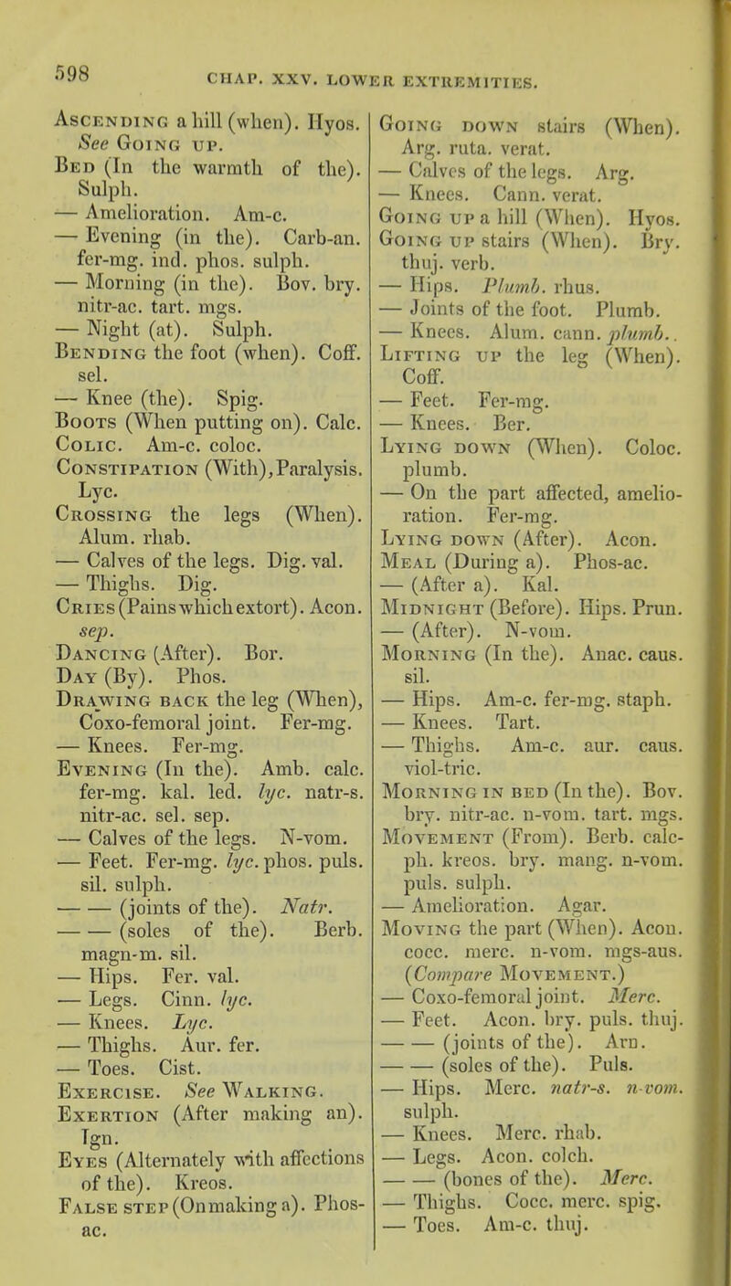 r>98 Ascending a hill (when). Ilyos. See Going up. Bed (In the warmth of the). Sulph. — Amelioration. Am-c. — Evening (in the). Carb-an. fer-mg. ind. phos. sulph. — Morning (in the). Bov. bry. nitr-ac. tart. mgs. — Night (at). Sulph. Bending the foot (when). Coff. sel. — Knee (the). Spig. Boots (When putting on). Calc. Colic. Am-c. coloc. Constipation (With),Paralysis. Lyc. Crossing the legs (When). Alum. rhab. — Calves of the legs. Dig. val. — Thighs. Dig. Cries (Pains which extort). Aeon. sep. Dancing (After). Bor. Day (By). Phos. Drawing back the leg (When), Coxo-femoral joint. Fer-mg. — Knees. Fer-mg. Evening (In the). Amb. calc. fer-mg. kal. led. lyc. natr-s. nitr-ac. sel. sep. — Calves of the legs. N-vom. — Feet. Fer-mg. lyc. phos. puis, sil. sulph. (joints of the). Natr. (soles of the). Berb. magn-m. sil. — Hips. Fer. val. ■— Legs. Cinn. lyc. — Knees. Lyc. — Thighs. Aur. fer. — Toes. Cist. Exercise. See Walking. Exertion (After making an). Tgn- Eyes (Alternately with affections of the). Kreos. False STEP(Onmakinga). Phos- ac. Going down stairs (When). Arg. ruta. verat. — Calves of the legs. Arg. — Knees. Cann. verat. Going up a hill (When). Hyos. Going up stairs (When). Bry. thuj. verb. — Hips. Plumb, rhus. — Joints of the foot. Plumb. — Knees. Alum. cann. plumb.. Lifting up the leg (When). Coff. — Feet. Fer-mg. — Knees. Ber. Lying down (When). Coloc. plumb. — On the part affected, amelio- ration. Fer-mg. Lying down (After). Aeon. Meal (During a). Phos-ac. — (After a). Kal. Midnight (Before). Hips. Prun. — (After). N-vom. Morning (In the). Anac. caus. sil. — Hips. Am-c. fer-mg. staph. — Knees. Tart. — Thighs. Am-c. aur. caus. viol-tric. Morning in bed (In the). Bov. bry. nitr-ac. n-vom. tart. mgs. Movement (From). Berb. calc- ph. kreos. bry. mang. n-vom. puis, sulph. — Amelioration. Agar. Moving the part (When). Aeon. cocc. mere, n-vom. mgs-aus. {Compare Movement.) — Coxo-femoral joint. Merc. — Feet. Aeon. bry. puis. thuj. (joints of the). Aru. (soles of the). Puis. — Hips. Merc, natr-s. n vom. sulph. — Knees. Merc. rhab. — Legs. Aeon, colch. (bones of the). Merc. — Thighs. Cocc. mere. spig. — Toes. Am-c. thuj.