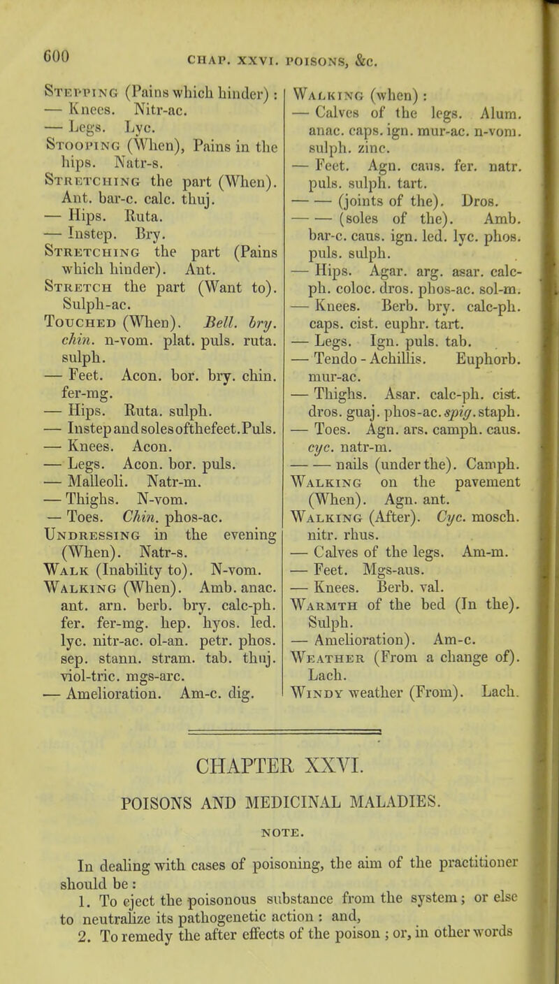 GOO CHAP. XXVI. Stepping (Pains which binder) i — Knees. Nitr-ac. — Legs. Lyc. Stooping (When), Pains in the hips. Natr-s. Stretching the part (When). Ant. bar-c. calc. thuj. — Hips. Ruta. — Instep. Bry. Stretching the part (Pains which hinder). Ant. Stretch the part (Want to). Sulph-ac. Touched (When). Bell. bry. chin, n-vom. plat. puis. ruta. sulph. — Feet. Aeon. bor. bry. chin, fer-mg. — Hips. Ruta. sulph. — Instepandsolesofthefeet.Puls. — Knees. Aeon. — Legs. Aeon. bor. puis. — Malleoli. Natr-m. — Thighs. N-vom. — Toes. Chin, phos-ac. Undressing in the evening (When). Natr-s. Walk (Inability to). N-vom. Walking (When). Amb. anac. ant. arn. berb. bry. calc-ph. fer. fer-mg. hep. hyos. led. lyc. nitr-ac. ol-an. petr. phos. sep. stann. stram. tab. thnj. viol-tric. mgs-arc. — Amelioration. Am-c. dig. POISONS, &C. Walking (when): — Calves of the legs. Alum, anac. caps. ign. mur-ac. n-vom. sulph. zinc. — Feet. Agn. cans. fer. natr. puis, sulph. tart. (joints of the). Dros. (soles of the). Amb. bar-c. cans. ign. led. lyc. phos. puis, sulph. — Hips. Agar. arg. asar. calc- ph. coloc. dros. pbos-ac. sol-m. — Knees. Berb. bry. calc-ph. caps. cist, euphr. tart. — Legs. Ign. puis. tab. — Tendo - Achillis. Euphorb. mur-ac. — Thighs. Asar. calc-ph. cist, dros. guaj. phos-ac.spiff.staph. — Toes. Agn. ars. camph. caus. eye. natr-m. nails (underthe). Camph. Walking on the pavement (When). Agn. ant. Walking (After). Cyc. mosch. nitr. rhus. — Calves of the legs. Am-m. — Feet. Mgs-aus. — Knees. Berb. val. Warmth of the bed (In the). Sulph. — Amelioration). Am-c. Weather (From a change of). Lach. Windy weather (From). Lach. CHAPTER XXVI. POISONS AND MEDICINAL MALADIES. NOTE. In dealing with cases of poisoning, the aim of the practitioner should be: 1. To eject the poisonous substance from the system; or else to neutralize its pathogenetic action : and, 2. To remedy the after effects of the poison ; or, in other words