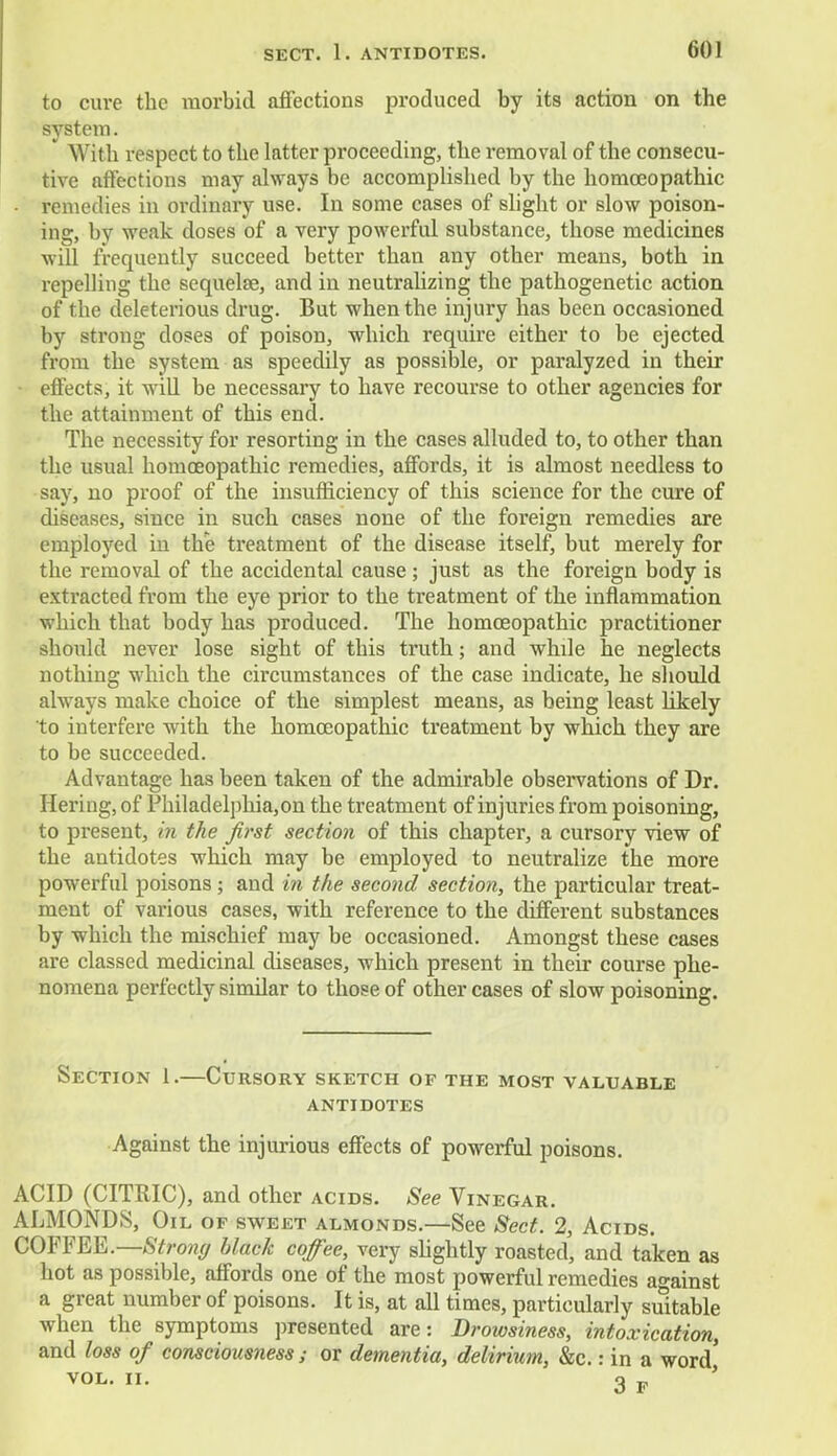 to cure the morbid affections produced by its action on the system. With respect to the latter proceeding, the i-emoval of the consecu- tive affections may always be accomplished by the homoeopathic remedies in ordinary use. In some cases of slight or slow poison- ing, by weak doses of a very powerful substance, those medicines will frequently succeed better than any other means, both in repelling the sequelae, and in neutralizing the pathogenetic action of the deleterious drug. But when the injury has been occasioned by strong doses of poison, which require either to be ejected from the system as speedily as possible, or paralyzed in their effects, it will be necessary to have recourse to other agencies for the attainment of this end. The necessity for resorting in the cases alluded to, to other than the usual homoeopathic remedies, affords, it is almost needless to say, no proof of the insufficiency of this science for the cure of diseases, since in such cases none of the foreign remedies are employed in the treatment of the disease itself, but merely for the removal of the accidental cause ; just as the foreign body is extracted from the eye prior to the treatment of the inflammation which that body has produced. The homoeopathic practitioner should never lose sight of this truth; and whde he neglects nothing which the circumstances of the case indicate, he should always make choice of the simplest means, as being least likely to interfere with the homoeopathic treatment by which they are to be succeeded. Advantage has been taken of the admirable observations of Dr. Hering, of Philadelphia, on the treatment of injuries from poisoning, to present, in the first section of this chapter, a cursory view of the antidotes which may be employed to neutralize the more powerful poisons ; and in the second section, the particular treat- ment of various cases, with reference to the different substances by which the mischief may be occasioned. Amongst these cases are classed medicinal diseases, which present in their course phe- nomena perfectly similar to those of other cases of slow poisoning. Section 1.—Cursory sketch of the most valuable antidotes Against the injurious effects of powerful poisons. ACID (CITRIC), and other acids. See Vinegar. ALMONDS, Oil of sweet almonds.—See Sect. 2, Acids. COFFEE.—Strong black coffee, very slightly roasted, and taken as hot as possible, affords one of the most powerful remedies against a great number of poisons. It is, at all times, particularly suitable when the symptoms presented are: Drowsiness, intoxication, and loss of consciousness; or dementia, delirium, &c.: in a word' VOL. II. o „
