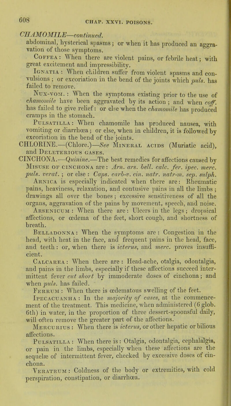 CHAP. XXVI. POISONS. CHAMOMILE— continued. abdominal, hysterical spasms; or when it has produced an aggra- vation of those symptoms. Coffea: When there are violent pains, or febrile heat; with great excitement and impressibility. Ignatia : When children suffer from violent spasms and con- vulsions ; or excoriation in the bend of the joints which puis, has failed to remove. Nux-vom. : When the symptoms existing prior to the use of chamomile have been aggravated by its action ; and when coff. has failed to give relief: or else when the chamomile has produced cramps in the stomach. Pu lsatilla : When chamomile has produced nausea, with vomiting or diarrhoea; or else, when in children, it is followed by excoriation in the bend of the joints. CHLORINE.—(Chlore.)—See Mineral acids (Muriatic acid), and Deleterious gases. CINCHONA.-—Quinine.—The best remedies for affections caused by Misuse of cinchona are: Am. ars. bell. calc. fer. ipec. mere, puis, verat. ; or else : Caps, carb-v. cin. natr. natr-m. sep. sulph. Arnica is especially indicated when there are: Rheumatic pains, heaviness, relaxation, and contusive pains in all the limbs ; drawings all over the bones; excessive sensitiveness of all the organs, aggravation of the pains by movement, speech, and noise. Arsenicum : When there are: Ulcers in the legs; dropsical affections, or oedema of the feet, short cough, and shortness of breath. Belladonna : When the symptoms are : Congestion in the head, with heat in the face, and frequent pains in the head, face, and teeth: or, when there is icterus, and mere, proves insuffi- cient. Calcarea : When there are : Head-ache, otalgia, odontalgia, and pains in the limbs, especially if these affections succeed inter- mittent fever cut short by immoderate doses of cinchona; and when puis, has failed. Ferrum : When there is cedematous swelling of the feet. Ipecacuanha : In the majoiity of cases, at the commence- ment of the treatment. This medicine, when administered (6 glob. 6th) in water, in the proportion of three dessert-spoonsful daily, will often remove the greater part of the affections. Mercurius : When there is icterus, or other hepatic or bilious affections. Pulsatilla : When there is : Otalgia, odontalgia, cephalalgia, or pain in the limbs, especially when these affections are the sequelae of intermittent fever, checked by excessive doses of cin- chona. Veratrum : Coldness of the body or extremities, with cold perspiration, constipation, or diarrhoea.