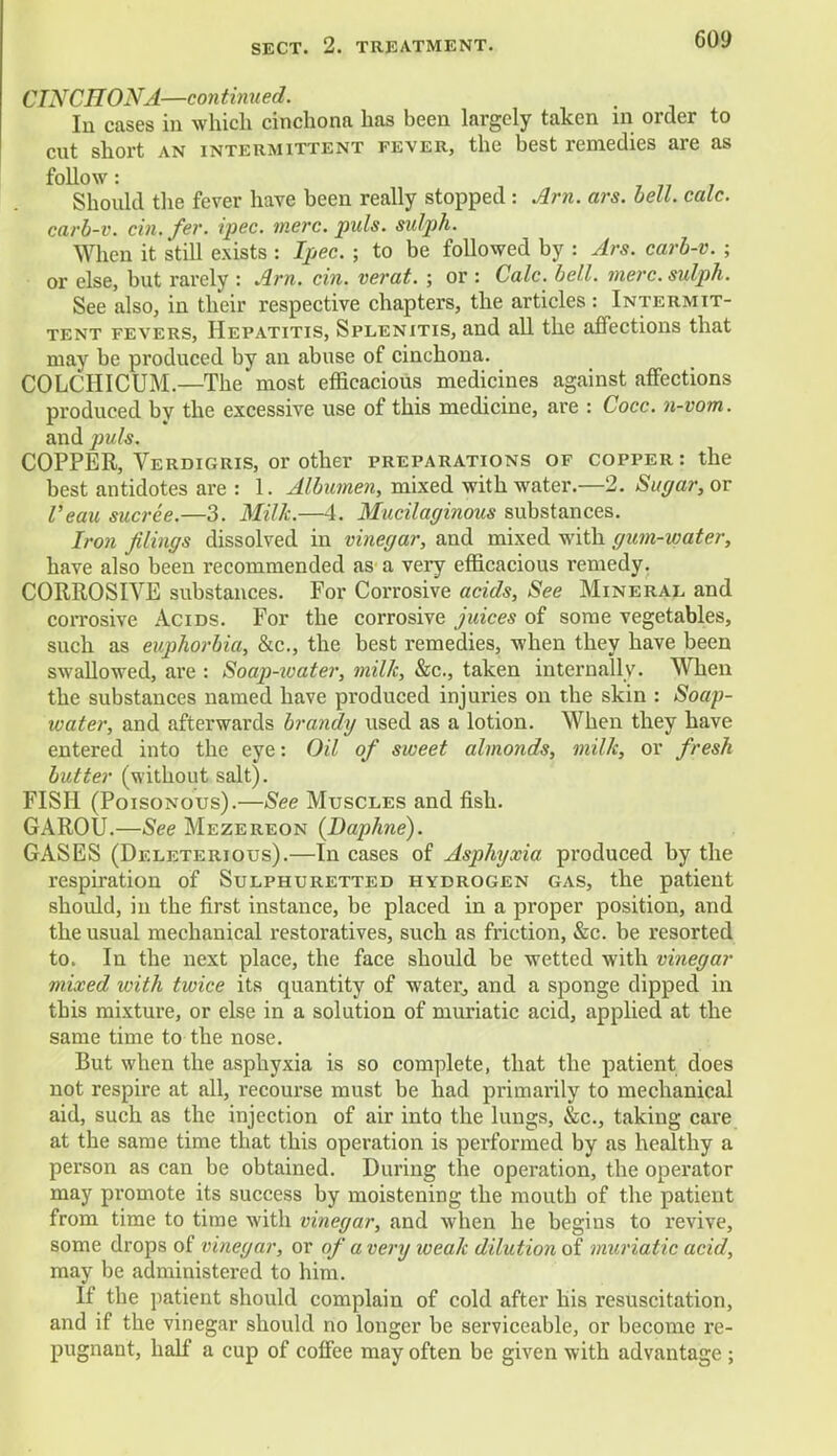 CINCHONA—continued. In cases in which cinchonn has been largely taken in order to cut short an intermittent fever, the best remedies are as follow: Should the fever have been really stopped : Arn. ars. bell. calc. carb-v. cin. fer. ipec. mere. puis, sulph. When it still exists : Ipec. ; to be followed by : Ars. carb-v. ; or else, but rarely : Arn. tin. verat. ; or : Calc. bell. mere, sulph. See also, in their respective chapters, the articles : Intermit- tent fevers, Hepatitis, Splenitis, and all the affections that may be produced by an abuse of cinchona. COLCHICUM.—The most efficacious medicines against affections produced by the excessive use of this medicine, are : Cocc. n-vom. and puis. COPPER, Verdigris, or other preparations of copper: the best antidotes are : 1. Albumen, mixed with water.—2. Sugar, or I'eau sucree.—3. Milk.—4. Mucilaginous substances. Iron filings dissolved in vinegar, and mixed with gum-water, have also been recommended as a very efficacious remedy. CORROSIVE substances. For Corrosive acids, See Mineral and corrosive Acids. For the corrosive juices of some vegetables, such as euphorbia, &c, the best remedies, when they have been swallowed, are : Soap-ioater, milk, See, taken internally. When the substances named have produced injuries on the skin : Soap- water, and afterwards brandy used as a lotion. When they have entered into the eye: Oil of sweet almonds, milk, or fresh butter (without salt). FISH (Poisonous).—See Muscles and fish. GAROU.—See Mezereon {Daphne). GASES (Deleterious).—In cases of Asphyxia produced by the respiration of Sulphuretted hydrogen gas, the patient should, in the first instance, be placed in a proper position, and the usual mechanical restoratives, such as friction, &c. be resorted to. In the next place, the face should be wetted with vinegar mixed with twice its quantity of water, and a sponge dipped in this mixture, or else in a solution of muriatic acid, applied at the same time to the nose. But when the asphyxia is so complete, that the patient does not respire at all, recourse must be had primarily to mechanical aid, such as the injection of air into the lungs, &c, taking care at the same time that this operation is performed by as healthy a person as can be obtained. During the operation, the operator may promote its success by moistening the mouth of the patient from time to time with vinegar, and when he begins to revive, some drops of vinegar, or of a very weak dilution of muriatic acid, may be administered to him. If the patient should complain of cold after his resuscitation, and if the vinegar should no longer be serviceable, or become re- pugnant, half a cup of coffee may often be given with advantage ;