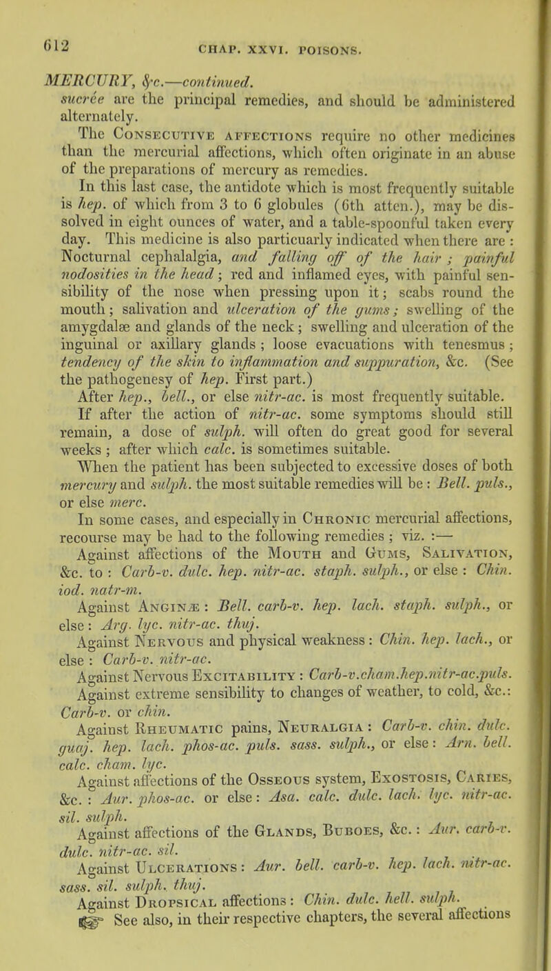 MERCURY, ^-c—continued. sucree are the principal remedies, and should he administered alternately. The Consecutive affections require no other medicines than the mercurial affections, which often originate in an abuse of the preparations of mercury as remedies. In this last case, the antidote which is most frequently suitable is hep. of which from 3 to 6 globules (Gth attcn.), may be dis- solved in eight ounces of water, and a table-spoonful taken every day. This medicine is also particuarly indicated when there are : Nocturnal cephalalgia, and falling off of the hair ; painful nodosities in the head; red and inflamed eyes, with painf ul sen- sibility of the nose when pressing upon it; scabs round the mouth; salivation and ideeration of the gums; swelling of the amygdalae and glands of the neck ; swelling and ulceration of the inguinal or axillary glands ; loose evacuations with tenesmus ; tendency of the shin to inflammation and suppuration, &c. (See the pathogenesy of hep. First part.) After hep., bell., or else nitr-ac. is most frequently suitable. If after the action of nitr-ac. some symptoms should still remain, a dose of sidph. will often do great good for several weeks ; after which calc. is sometimes suitable. When the patient has been subjected to excessive doses of both mercury and sulph. the most suitable remedies will be : Bell, puis., or else mere. In some cases, and especially in Chronic mercurial affections, recourse may be had to the following remedies ; viz. :— Against affections of the Mouth and Gums, Salivation, &c. to : Carb-v. dulc. hep. nitr-ac. staph, sulph., or else : Chin, iod. natr-m. Against Angina : Bell, carb-v. hep. lach. staph, sulph., or else : Arg. lyc. nitr-ac. thuj. Against Nervous and physical weakness : Chin. hep. lach., or else: Carb-v. nitr-ac. Against Nervous Excitability : Carb-v.chain.hep.nitr-ac.pids. Against extreme sensibility to changes of weather, to cold, &c: Carb-v. or chin. Against Rheumatic pains, Neuralgia : Carb-v. chin. dulc. guaj. hep. lach. phos-ac. puis. sass. sulph., or else: Am. bell, calc. cham. lyc. Against affections of the Osseous system, Exostosis, Caries, &c. : Aur. phos-ac. or else: Asa. calc. didc. lach. lyc. nitr-ac. sil. sidph. Against affections of the Glands, Buboes, &c. : Aur. carb-v. dulc. nitr-ac. sil. Against Ulcerations: Aur. bell, carb-v. hep. lach. mtr-ac. sass. sil. sulph. thuj. Against Dropsical affections: Chin. dulc. hell, sulph. ®» See also, in their respective chapters, the several affections