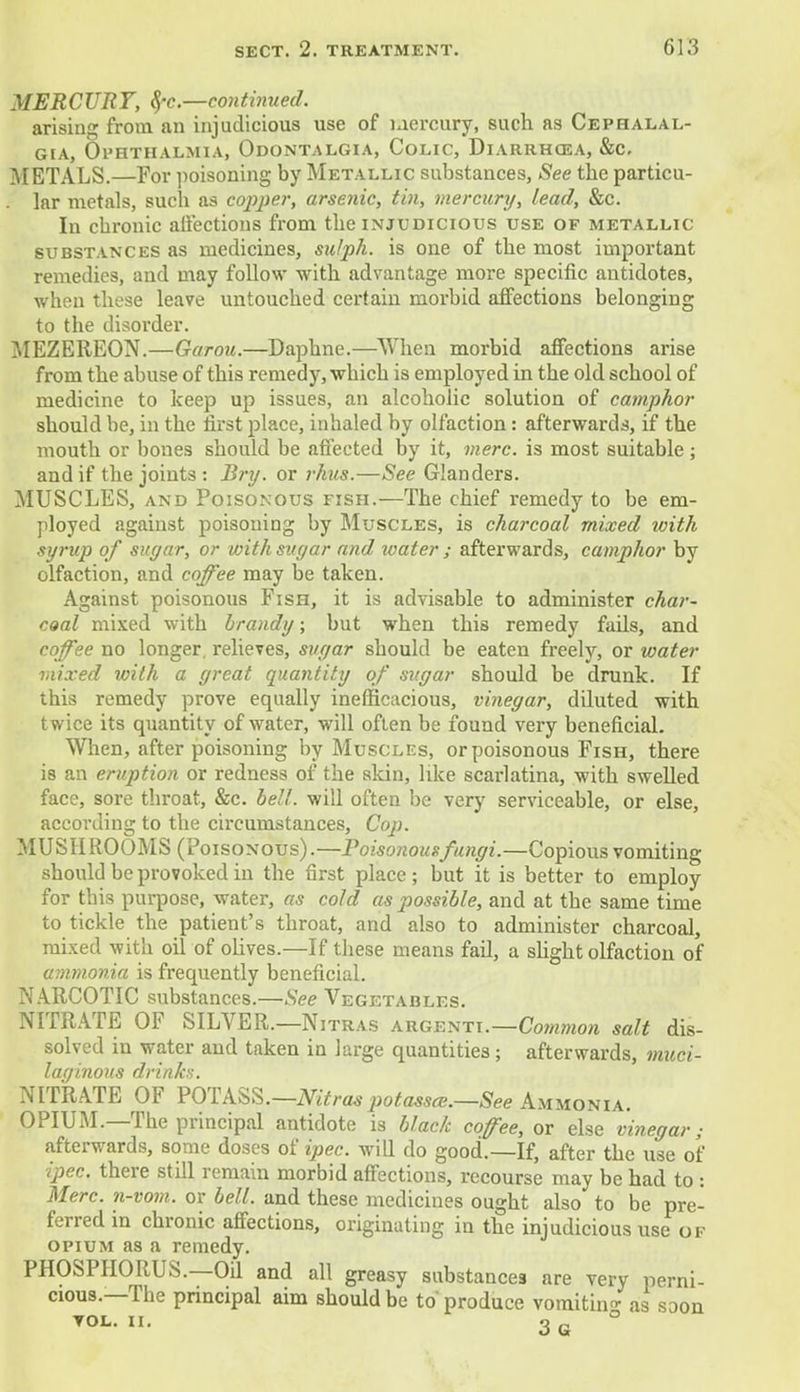 MERCURY, %>c—continued. arising from an injudicious use of Mercury, such as Cephalal- gia, Ophthalmia, Odontalgia, Colic, Diarrhoea, &c. METALS.—For poisoning by Metallic substances, See the particu- lar metals, such as copper, arsenic, tin, mercury, lead, &c. In cbronic affections from the injudicious use of metallic substances as medicines, sulph. is one of the most important remedies, and may follow with advantage more specific antidotes, when these leave untouched certain morbid affections belonging to the disorder. MEZEREON.—Garou.—Daphne.—When morbid affections arise from the abuse of this remedy, which is employed in the old school of medicine to keep up issues, an alcoholic solution of camphor should be, in the first place, inhaled by olfaction : afterwards, if the mouth or bones should be affected by it, mere, is most suitable; and if the joints : Bry. or rhus.—See Glanders. MUSCLES, and Poisonous fish.—The chief remedy to be em- ployed against poisoning by Muscles, is charcoal mixed with syrup of sugar, or with sugar and water ; afterwards, camphor by olfaction, and coffee may be taken. Against poisonous Fish, it is advisable to administer char- coal mixed with brandy; but when this remedy fads, and coffee no longer, relieves, sugar should be eaten freely, or water mixed with a great quantity of sugar should be drunk. If this remedy prove equally inefficacious, vinegar, diluted with twice its quantity of water, will often be found very beneficial. When, after poisoning by Muscles, or poisonous Fish, there is an eruption or redness of the skin, like scarlatina, with swelled face, sore throat, &c. bell, will often be very serviceable, or else, according to the circumstances, Cop. MUSHROOMS (Poisonous).—Poisonousfungi.—Copious vomiting should be provoked in the first place ; but it is better to employ for this purpose, water, as cold as possible, and at the same time to tickle the patient's throat, and also to administer charcoal, mixed with oil of olives.—If these means fail, a slight olfaction of ammonia is frequently beneficial. NARCOTIC substances.—See Vegetables. NITRATE OF SILVER.—Nitras argenti.—Common salt dis- solved in water and taken in large quantities; afterwards, muci- laginous drinks. NITRATE OF POTASS.—Nitras potasses.—See Ammonia. OPIUM.—The principal antidote is black coffee, or else vinegar; afterwards, some doses of ipec. will do good.—If, after the use of ipec. there still remain morbid affections, recourse may be had to : Merc, n-vom. or bell, and these medicines ought also to be pre- ferred in chronic affections, originating in the injudicious use of opium as a remedy. PHOSPHORUS.—Oil and all greasy substances are very perni- cious.—The principal aim should be to produce vomiting as soon yol. ii. 3g