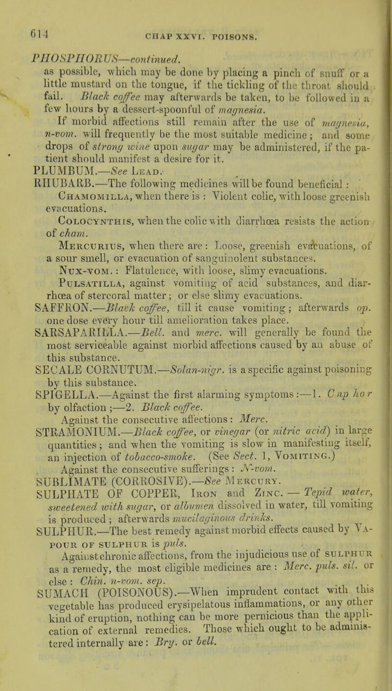 PHOSPHORUS—continued. as possible, which may be done by placing a pinch of snuff or a little mustard on the tongue, if the tickling of the throat should fail. Black coffee may afterwards be taken, to be followed in a few hours by a dessert-spoonful of magnesia. If morbid affections still remain after the use of magnesia, n-vom. will frequently be the most suitable medicine ; and some drops of strong wine upon sugar may be administered, if the pa- tient should manifest a desire for it. PLUMBUM.—See Lead. RHUBARB.—The following medicines will be found beneficial: Chamomilla, when there is : Violent colic, with loose greenish evacuations. Colocynthis, when the colic with diarrhoea resists the action of cham. Mercurius, when there are: Loose, greenish evacuations, of a sour smell, or evacuation of sanguinolent substances. Nux-vom. : Flatulence, with loose, slimy evacuations. Pulsatilla, against vomiting of acid substances, and diar- rhoea of stercoral matter; or else slimy evacuations. SAFFRON.—Black coffee, till it cause vomiting; afterwards op. one dose every hour till amelioration takes place. SARSAPARILLA.—Bell, and mere, will generally be found the most serviceable against morbid affections caused by an abuse of this substance. SEC ALE CORNUTUM.—Solan-nigr. is a specific against poisoning by this substance. SPIGELLA.—Against the first alarming symptoms :—1. C up ho r by olfaction ;—2. Black coffee. Against the consecutive affections : Merc. STRAMONIUM.—Black coffee, or vinegar (or nitric acid) in large quantities; and when the vomiting is slow in manifesting itself, an injection of tobacco-smoke. (See Sect. 1, Vomiting.) Against the consecutive sufferings : N-vom. SUBLIMATE (CORROSIVE).—See Mercury. SULPHATE OF COPPER, Iron and Zinc. — Tepid water, sweetened with sugar, or albumen dissolved in water, tdl vomiting is produced ; afterwards mucilaginous drinks. SULPHUR—The best remedy against morbid effects caused by Va- pour OF SULPHUR IS ]JKk Agahistchronic affections, from the injudicious use of sulphur as a remedy, the most eligible medicines are : Merc. puis. si!, or else : Chin, n-vom. sep. SUMACH (POISONOUS).—When imprudent contact with this vegetable has produced erysipelatous inflammations, or any other kind of eruption, nothing can be more pernicious than the appli- cation of external remedies. Those which ought to be adminis- tered internally are : Bry. or bell.
