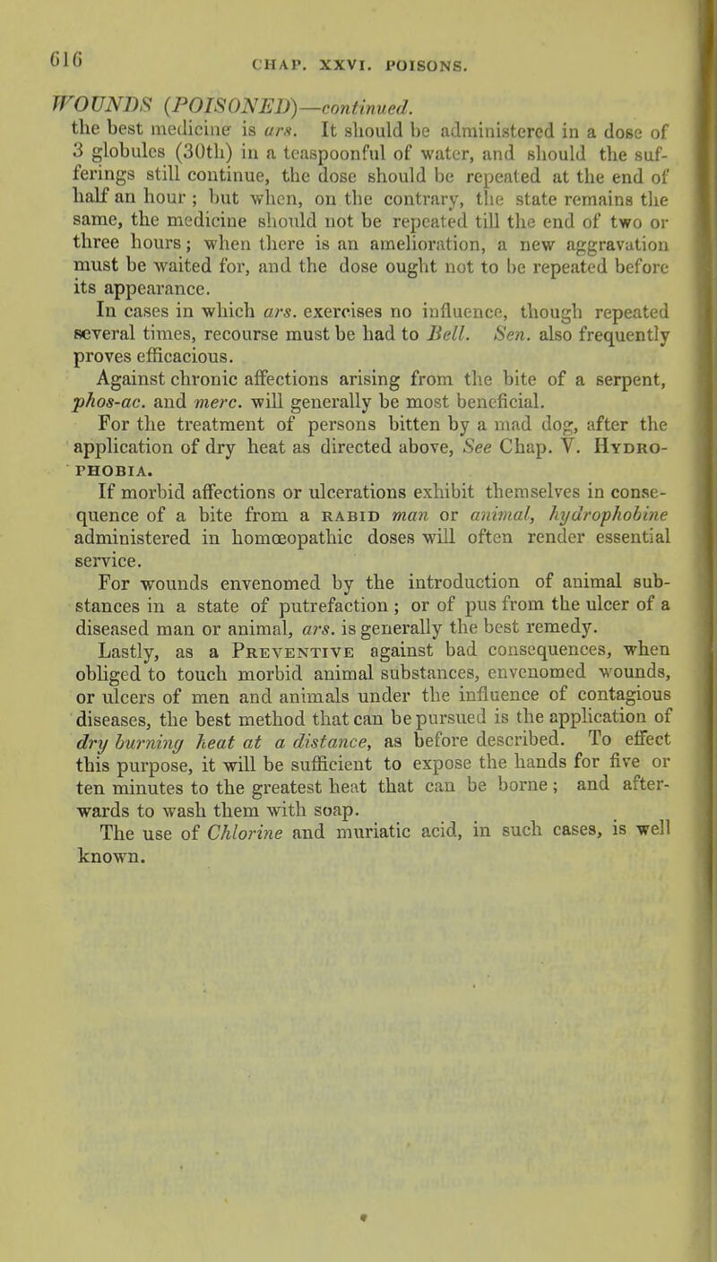 GIG CHAP. XXVI. POISONS. WOUNDS {POISONED)—continued, the best medicine is urs. It should he administered in a dose of 3 globules (30th) in a teaspoonful of water, and should the suf- ferings still continue, the dose should be repeated at the end of half an hour ; but when, on the contrary, the state remains the same, the medicine should not be repeated till the end of two or three hours; when there is an amelioration, a new aggravation must be waited for, and the dose ought not to he repeated before its appearance. In cases in which ars. exercises no influence, though repeated several times, recourse must be had to Bell. Sen. also frequently proves efficacious. Against chronic affections arising from the bite of a serpent, phos-ac. and mere, will generally be most beneficial. For the treatment of persons bitten by a mad dog, after the application of dry heat as directed above, See Chap. V. Hydro- phobia. If morbid affections or ulcerations exhibit themselves in conse- quence of a bite from a rabid man or animal, hydrophobine administered in homoeopathic doses will often render essential service. For wounds envenomed by the introduction of animal sub- stances in a state of putrefaction ; or of pus from the ulcer of a diseased man or animal, ars. is generally the best remedy. Lastly, as a Preventive against bad consequences, when obliged to touch morbid animal substances, envenomed wounds, or ulcers of men and animals under the influence of contagious diseases, the best method that can be pursued is the application of dry burning heat at a distance, as before described. To effect this purpose, it will be sufficient to expose the hands for five or ten minutes to the greatest heat that can be borne ; and after- wards to wash them with soap. The use of Chlorine and muriatic acid, in such cases, is well known.