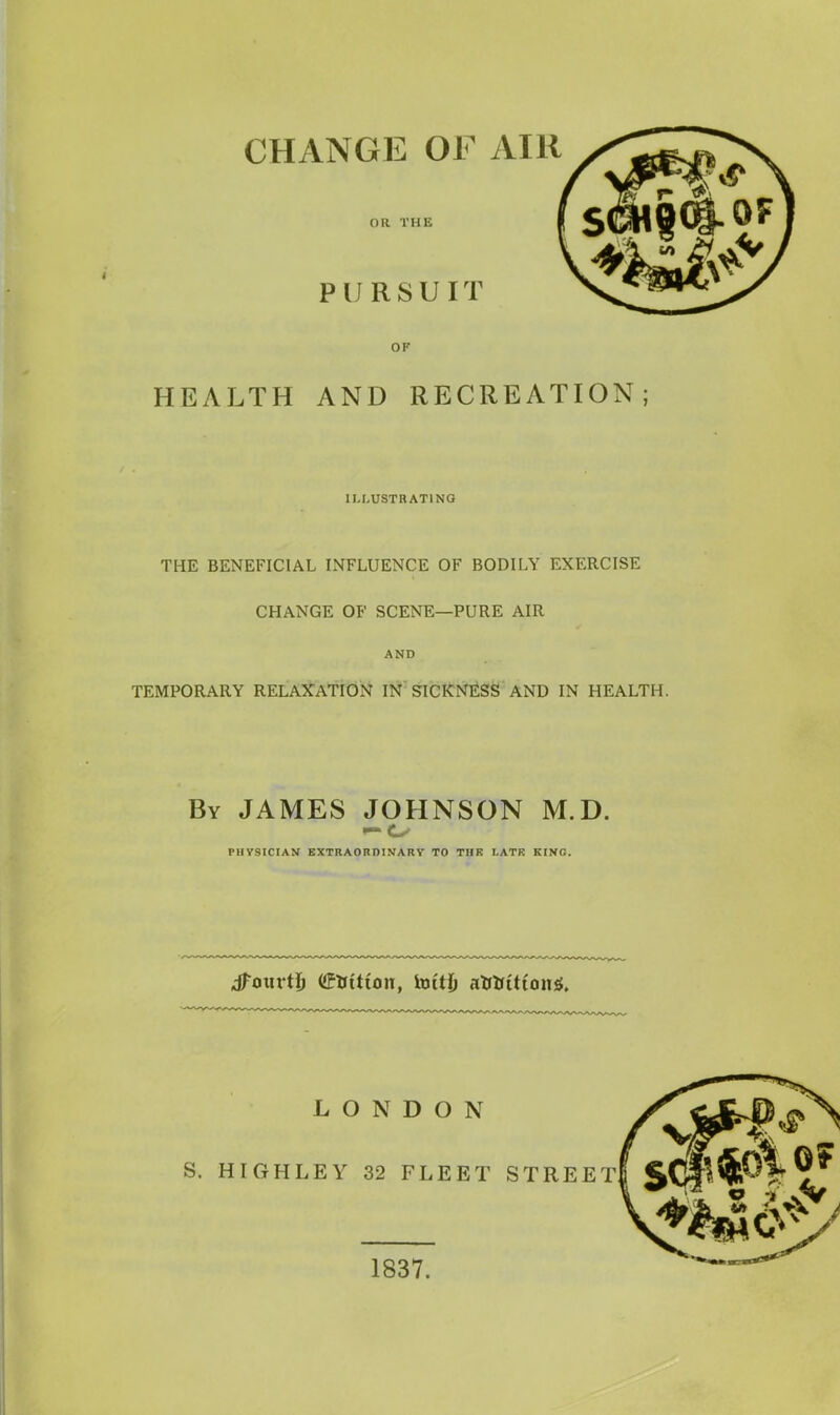 CHANGE OF AIR OR THE PURSUIT OF HEALTH AND RECREATION; ILLUSTRATING THE BENEFICIAL INFLUENCE OF BODILY EXERCISE CHANGE OF SCENE—PURE AIR AND TEMPORARY RELAXATION IN SICKNESS AND IN HEALTH. By JAMES JOHNSON M.D. PHYSICIAN EXTRAORDINARY TO TIIK I.ATK KINO. dfourtl) (fftttion, imtj) attrition*. LONDON S. HIGHLEY 32 FLEET STREET! § 1837.