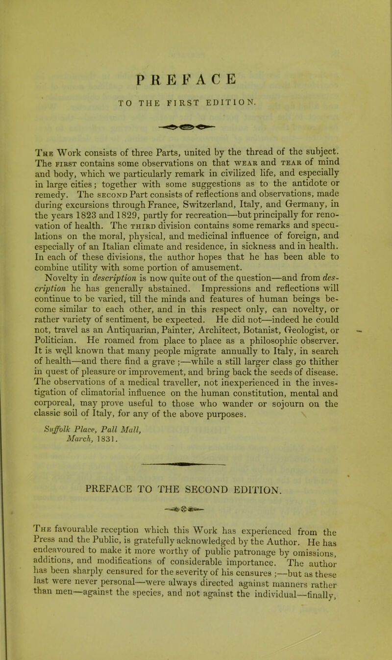 PREFACE TO THE FIRST EDITION. The Work consists of three Parts, united by the thread of the subject. The first contains some observations on that wear and tear of mind and body, which we particularly remark in civilized life, and especially in large cities; together with some suggestions as to the antidote or remedy. The second Part consists of reflections and observations, made during excursions through France, Switzerland, Italy, and Germany, in the years 1823 and 1829, partly for recreation—but principally for reno- vation of health. The third division contains some remarks and specu- lations on the moral, physical, and medicinal influence of foreign, and especially of an Italian climate and residence, in sickness and in health. In each of these divisions, the author hopes that he has been able to combine utility with some portion of amusement. Novelty in description is now quite out of the question—and from des- cription he has generally abstained. Impressions and reflections will continue to be varied, till the minds and features of human beings be- come similar to each other, and in this respect only, can novelty, or rather variety of sentiment, be expected. He did not—indeed he could not, travel as an Antiquarian, Painter, Architect, Botanist, Geologist, or Politician. He roamed from place to place as a philosophic observer. It is we.ll known that many people migrate annually to Italy, in search of health—and there find a grave ;—while a still larger class go thither in quest of pleasure or improvement, and bring back the seeds of disease. The observations of a medical traveller, not inexperienced in the inves- tigation of climatorial influence on the human constitution, mental and corporeal, may prove useful to those who wander or sojourn on the classic soil of Italy, for any of the above purposes. Suffolk Place, Pall Mull, March, 1831. PREFACE TO THE SECOND EDITION. The favourable reception which this Work has experienced from the Press and the Public, is gratefully acknowledged by the Author. He has endeavoured to make it more worthy of public patronage by omissions, additions, and modifications of considerable importance. The author has been sharply censured for the severity of his censures ;—but as these last were never personal—were always directed against manners rather than men—against the species, and not against the individual—finally,