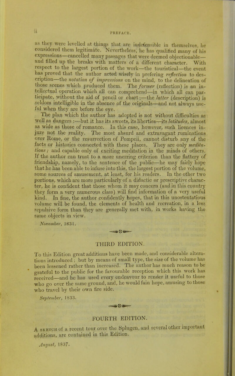 11 as they were levelled at things that are iudefcnsible in themselves, he considered them legitimate. Nevertheless, he has qualified many of his expressions—cancelled many passages that were deemed objectionable— and filled up the breaks with matters of a different character. With respect to the largest portion of the work—the touristical—the event has proved that the author acted wisely in prefering reflection to des- cription—the notation of impressions on the mind, to the delineation of those scenes which produced them. The former (reflection) is an in- tellectual operation which all can comprehend—in which all can par- ticipate, without the aid of pencil or chart;—the latter (description) is seldom intelligible in the absence of the originals—and not always use- ful when they are before the eye. The plan which the author has adopted is not without difficulties as well as dangers :—but it has its sweets, its liberties—its latitudes, almost as wide as those of romance. In this case, however, such licences in- jure not the reality. The most absurd and extravagant ruminations over Rome, or the resurrection of Pompeii, cannot disturb any of the facts or histories connected with these places. They are only medita- tions ; and capable only of exciting meditation in the minds of others. If the author can trust to a more unerring criterion than the flattery of friendship, namely, to the sentence of the public—he may fairly hope that he has been able to infuse into this, the largest portion of the volume, some sources of amusement, at least, for his readers. In the other two portions, which are more particularly of a didactic or prescriptive charac- ter, he is confident that those whom it may concern (and in this country they form a very numerous class) will find information of a very useful kind. In fine, the author confidently hopes, that in this unostentatious volume will be found, the elements of health and recreation, in a less repulsive form than they are generally met with, in works having the same objects in view. November, 1831. THIRD EDITION. To this Edition great additions have been made, and considerable altera- tions introduced ; but by means of small type, the size of the volume has been lessened rather than increased. The author has much reason to be grateful to the pubbc for the favourable reception which this work has received—and he has used every endeavour to render it useful to those who go over the same ground, and, he would fain hope, amusing to those who travel by their own fire side. September, 1833. FOURTH EDITION. A sketch of a recent tour over the Splugcn, and several other important additions, arc contained in this Edition. August, 1837.