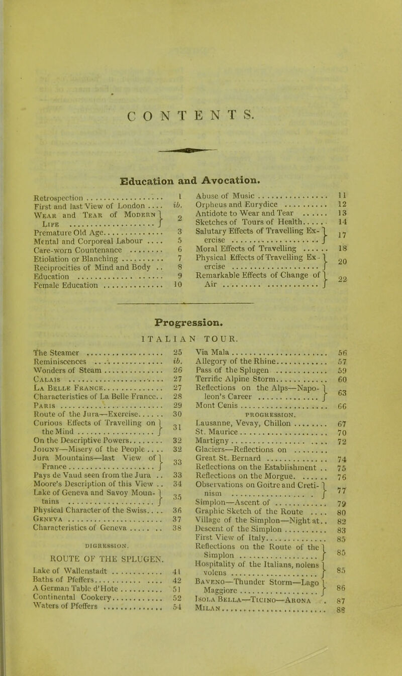 CONTENTS. Education and Avocation. Retrospection 1 First and last View of London ib. Wear and Tear of Modern! „ Life J Premature Old Age 3 Mental and Corporeal Labour .... 5 Care-worn Countenance 6 Etiolation or Blanching 7 Reciprocities of Mind and Body .. 8 Education 9 Female Education 10 Abuse of Music 11 Orpheus and Eurydice 12 Antidote to Wear and Tear 13 Sketches of Tours of Health 14 Salutary Effects of Travelling Ex- \ ercise J Moral Effects of Travelling 18 Physical Effects of Travelling Ex • 1 ercise J Remarkable Effects of Change of Air 17 20 } 2' Progression. ITALIAN TOUR. The Steamer Reminiscences .. . Wonders of Steam Calais La Belle France Characteristics of La Belle Fi ance.. Paris Route of the Jura—Exercise Curious Effects of Travelling on ) the Mind j On the Descriptive Powers Joignv—Misery of the People .. .. Jura Mountains—last View of 1 Fiance J Pays de Vaud seen from the Jura .. Moore's Description of this View .. Lake of Geneva and Savoy Moun- il tains J Physical Character of the Swiss.. .. Geneva Characteristics of Geneva digression. ROUTE OF THE SPLUGEX. Lake of Wallenstadt Baths of Pt'cffers A German Table d'Hotc Continental Cookery Waters of Pfcffers 25 ib. 26 27 27 28 29 30 31 32 32 33 33 34 35 3 6 37 38 41 42 51 52 54 Via Mala Allegory of the Rhine Pass of the Splugen Terrific Alpine Storm Reflections on the Alps—Napo- leon's Career Mont Cenis } } PROGRESSION. Lausanne, Vevay, Chillon St. Maurice Martigny Glaciers—Reflections on Great St. Bernard Reflections on the Establishment Reflections on the Morgue Observations on Goitre and Creti- nism Simplon—Ascent of Graphic Sketch of the Route Village of the Simplon—Night at.. Descent of the Simplon First View of Italy Reflections on the Route of the 1 Simplon j Hospitality of the Italians, nolens \ volens j Baveno—Thunder Storm—Lngo 1 Maggiore j Isola Bella—Ticino—Arona Milan 56 57 59 60 63 66 67 70 72 74 75 76 77 79 80 82 83 85 85 85 86 87 88