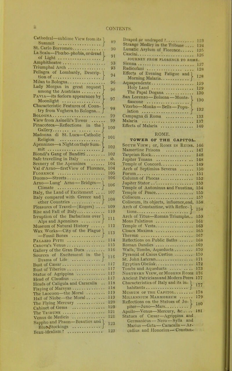 Cathedral—sublime View from its 1 Summit | St. Carlo Borromco LaScala—Phcebo-phobia.ordrcad 1 of Light / Amphitheatre Triumphal Arch Pellagra of Lombardy, Descrip- \ tion of j Milan to Bologna Lady Morgan in great request 1 among the Austrians J Pavia—its forlorn appearance by Moonlight } } try from Voghera to Bologna Bologna View from Asinelli's Tower Pinacoteca—Reflections in the 1 Gallery J Madonna di St. Luca—Catholic 1 Religion J Apennines—a Night on their Sum mit Biondi's Gang of Banditti Safe travelling in Italy Scenery of the Apennines Val d'Arno—firstView of Florence, Florence Duomo—Streets Arno—Lung' Arno — Bridges— I Climate J Italy, the Land of Excitement Italy compared with Greece and 1 other Countries J Pleasures of Travel—(Rogers) Rise and Fall of Italy Irruption of the Barbarians over I Alps and Apennines J Museum of Natural History Wax Works—City of the Plague 1 —Fossil Bones J Palazzo Pitti Canova's Venus Gallery of the Gran Duca Sources of Excitement in the \ Drama of Life J Bust of Caesar Bust of Tiberius Statue of Agrippina Head of Claudius Heads of Caligula and Caracalla .. Flaying of Marsyas The Laocoon—the Moral Hall of Niobe—the Moral The Flying Mercury Cabinet of Gems The Tribune Venus de Medicis Sappho and Phaon—Beauties and Blu&Stockings Beau-idealism? 89 'JO 91 93 93 94 9G 96 97 98 99 99 00 01 02 02 ib. 04 04 05 06 06 07 08 09 0 1 2 7 7 7 7 8 8 9 9 20 20 21 21 23 23 Draped or undraped ? [Qg Strange Medley in the Tribune 124 Lunatic Asylum of Florence 12.r> Cascini J26 JOURNEY FROM FLORENCE TO ROME. Sienna 127 Radicofani 128 Effects of Evening Fatigue and | , Morning Malaria / Aquapendente 129 Holy Land 129 The Papal Dogana 130 San Lorenzo—Bolsena — Monte-1 fiascone J 130 Viterbo—Monks—Bells—Popu -1 lation / 161 Campagna di Roma 133 Malaria i:<7 Effects of Malaria 140 ROME. TOWER OF THE CAPITOL. South View; or, Rome in Ruins. 146 Mamertine Prisons 147 Tarpeian Rock 148 Jupiter Tonans 148 Temple of Concord 149 Arch of Septimius Severus 150 Forum 151 Column of Phocas 152 J upiter Stator 153 Temple of Antoninus and Faustina, 154 Temple of Peace 155 Coliseum 157 Coliseum, its objects, influence.end, 158 Arch of Constantine, with Reflec- \ , co tions J 158 Arch of Titus—Roman Triumphs.. 159 Mons Palatinus 161 Temple of Vesta 163 Cloaca Maxima 165 Thermae 167 Reflections on Public Baths 168 Roman Dandies 169 Walls, Tombs, Aqueducts 170 Pyramid of Caius Cestius 170 St. John Lateran 171 Egyptian Obelisk 172 Tombs and Aqueducts 173 Northern View, or Modern Rome 176 Ancient Patriciansand Modern Peers 177 Characteristics of Italy and its in- I . „ habitants J Museum of the Capitol 178 Millennium Marmoreum 179 Reflections on the Statues of Ju-1 lgn piter—Juno—Mars J Apollo—Venus—Mercury, &c 181 Statues of Caesar—Agrippina and Germanicus—Nero — Sylla and Marius —Geta— Caracalla — Ar- cadius and Honorius — Constan-