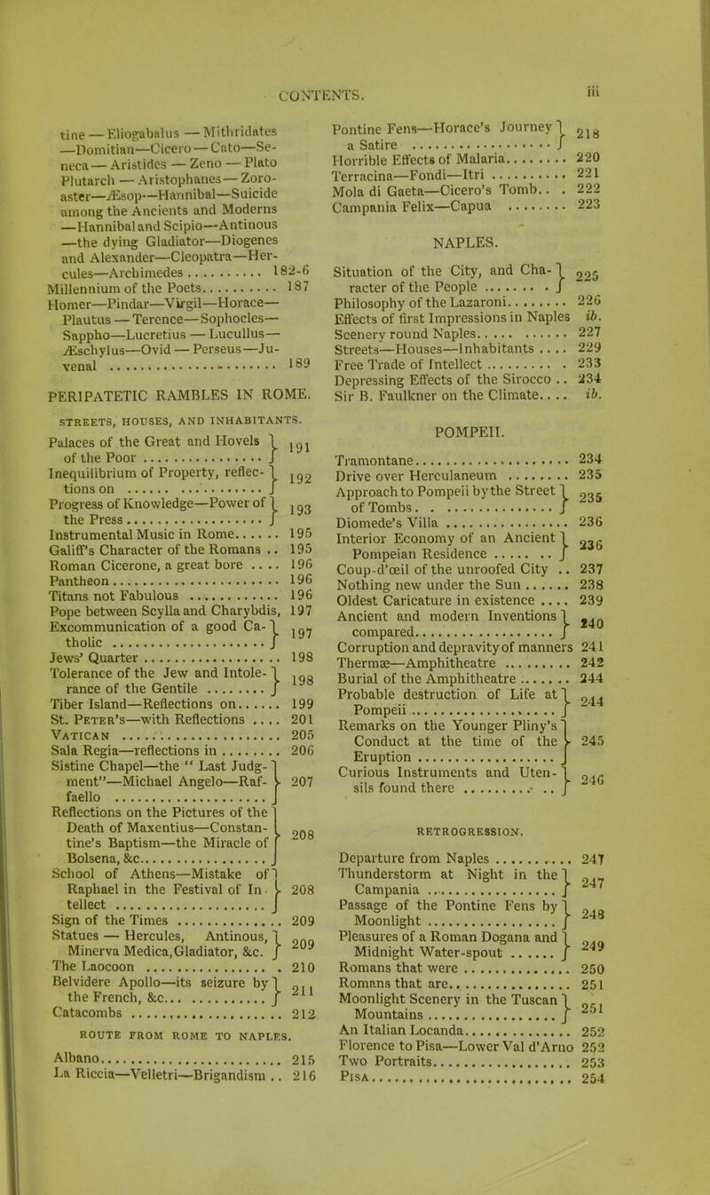 Hi tine — Eliogabalus — Mithridates —Domitian—Cicero — Cnto—Se- neca— Aristides — Zcno — Plato Plutarch — Aristophanes—Zoro- aster— /Esop—Hannibal—Suicide among the Ancients and Moderns —Hannibal and Scipio—Antinous —the dying Gladiator—Diogenes and Alexander—Cleopatra—Her- cules—Archimedes 182-6 Millennium of the Poets 187 Homer—Pindar—Virgil—Horace— Plautus — Terence—Sophocles- Sappho—Lucretius — Lucullus— ./Eschylus—Ovid — Perseus—Ju- venal 189 PERIPATETIC RAMBLES IN ROME. } 191 198 STREETS, HOUSES, AND INHABITANTS. Palaces of the Great and Hovels of the Poor Inequilibrium of Property, reflec- \ jg2 tionson J Progress of Knowledge—Power of 1 j q3 the Press / Instrumental Music in Rome 195 Galiff's Character of the Romans .. 195 Roman Cicerone, a great bore .... 196 Pantheon 196 Titans not Fabulous 196 Pope between Scyllaand Charybdis, 197 Excommunication of a good Ca-I ^ tholic J Jews' Quarter 198 Tolerance of the Jew and Intole- rance of the Gentile Tiber Island—Reflections on 199 St. Peter's—with Reflections .... 201 Vatican 205 Sala Regia—reflections in 206 Sistine Chapel—the  Last Judg- ment—Michael Angelo—Raf- faello Reflections on the Pictures of the Death of Maxentius—Constan- tine's Baptism—the Miracle of Bolsena, &c J School of Athens—Mistake of Raphael in the Festival of In tellect Sign of the Times .. 209 Statues — Hercules, Antinous, 1 Minerva Medica,Gladiator, &.c. J The Laocoon 210 Belvidere Apollo—its seizure by I the French, &c J Ail Catacombs 212 ROUTE FROM ROME TO NAPLES. Albano 215 La Riccia—Velletri—Brigandism .. 216 207 > 208 208 Pontine Fens—Horace's Journey 1 21g a Satire J Horrible Effects of Malaria 220 Terracina—Fondi—Itri 221 Mola di Gaeta—Cicero's Tomb.. . 222 Campania Felix—Capua 223 NAPLES. Situation of the City, and Cha-1 225 racter of the People J Philosophy of the Lazaroni 226 Effects of first Impressions in Naples ib. Scenery round Naples 227 Streets—Houses—Inhabitants .... 229 Free Trade of Intellect 233 Depressing Effects of the Sirocco .. 234 Sir B. Faulkner on the Climate.. .. ib. POMPEII. Tramontane 234 Drive over Herculaneum 235 Approach to Pompeii by the Street \ 2„5 of Tombs J Diomede's Villa 236 Interior Economy of an Ancient 1 23g Pompeian Residence J Coup-d'ceil of the unroofed City .. 237 Nothing new under the Sun 238 Oldest Caricature in existence .... 239 Ancient and modern Inventions! compared J Corruption and depravity of manners 241 Thermae—Amphitheatre 242 Burial of the Amphitheatre 244 Probable destruction of Life at) 2^ Pompeii j Remarks on the Younger Pliny's 1 Conduct at the time of the V 245 Eruption J Curious Instruments and Uten-1 sils found there • .. J RETROGRESSION. Departure from Naples 24T Thunderstorm at Night in the 1 0,_ Campania J Passage of the Pontine Fens by 1 ,. Moonlight / 248 Pleasures of a Roman Dogana and 1 Midnight Water-spout J Romans that were 250 Romans that are 251 Moonlight Scenery in the Tuscan \ Mountains j 251 An Italian Locanda 252 Florence to Pisa—Lower Val d'Arno 252 Two Portraits 253 Pisa 254