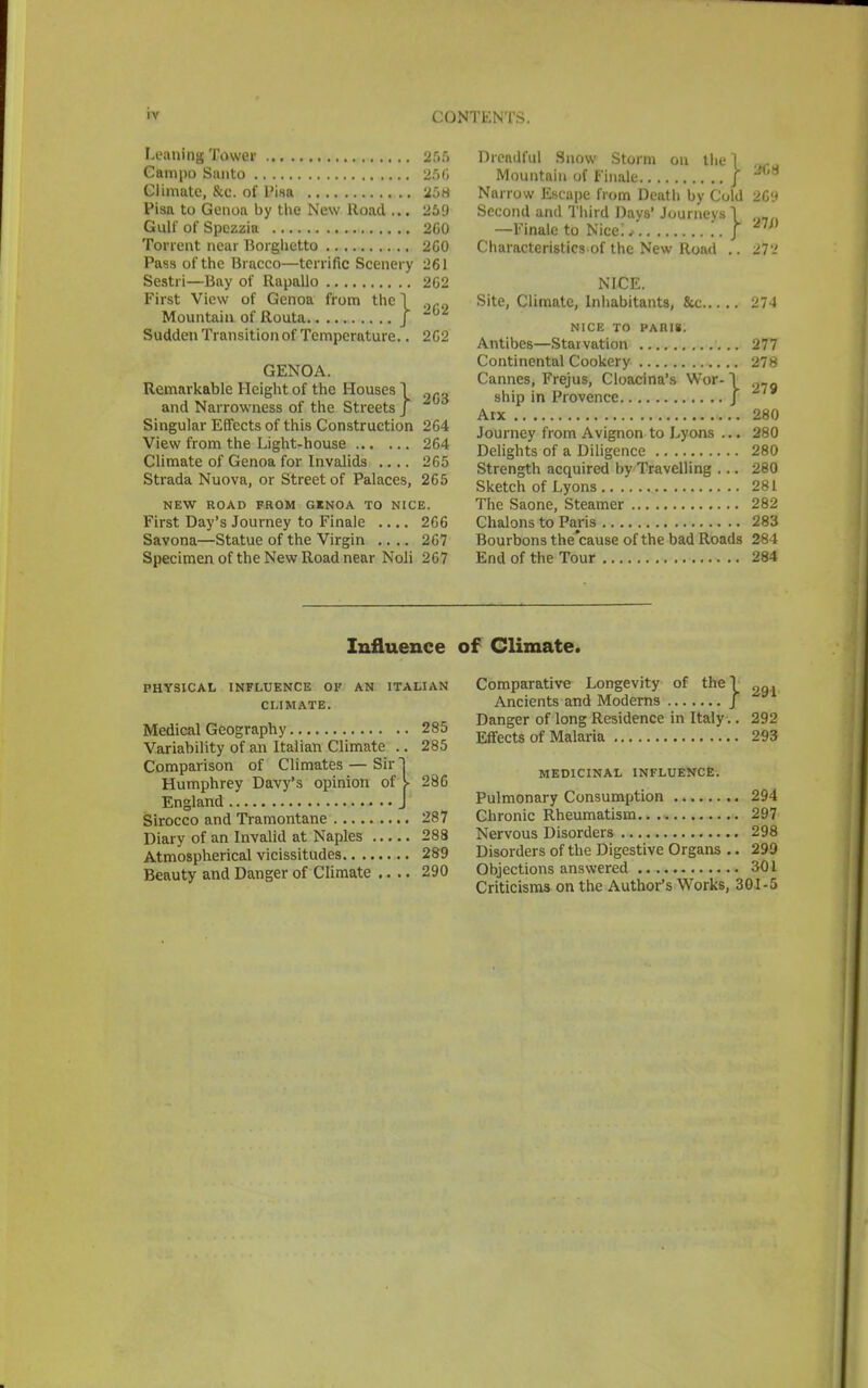 Leaning Tower 255 Campo Santo 266 Climate, &c. of Pisa 25w Pisa to Genoa by the New Road ... 259 Gulf of Spezzia 260 Torrent near Borghetto 2C0 Pass of the Bracco—terrific Scenery 261 Sestri—Bay of Rapallo 2G2 First View of Genoa from the 1 „M Mountain of Routa J Sudden Transition of Temperature.. 262 GENOA. Remarkable Height of the Houses 1 f„ and Narrowness of the Streets J Singular Effects of this Construction 264 View from the Light-house 264 Climate of Genoa for Invalids .... 265 Strada Nuova, or Street of Palaces, 265 NEW ROAD FROM GKNOA TO NICE. First Day's Journey to Finale .... 266 Savona—Statue of the Virgin .... 267 Specimen of the New Road near Noli 267 Dreadful Snow Storm on the | Ma Mountain of Finale J W8 Narrow Escape from Death by Cold 26'.* Second and Third Days' Journeys V —Finale to Nice:. ,. J, Characteristics of the New Road .. 27'-' NICE. Site, Climate, Inhabitants, 8cc 274 NICE TO PARIS. Antibes—Starvation 277 Continental Cookery 278 Cannes, Frejus, Cloacina's Wor- \ ?fl ship in Provence J Arx 280 Journey from Avignon to Lyons ... 280 Delights of a Diligence 280 Strength acquired by Travelling ... 280 Sketch of Lyons 281 The Saone, Steamer 282 Chalons to Paris 283 Bourbons the'eause of the bad Roads 284 End of the Tour 284 Influence of Climate. PHYSICAL INFLUENCE OF AN ITALIAN CLIMATE. Medical Geography 285 Variability of an Italian Climate .. 285 Comparison of Climates — Sir j Humphrey Davy's opinion of V 286 England J Sirocco and Tramontane 287 Diary of an Invalid at Naples 288 Atmospherical vicissitudes 289 Beauty and Danger of Climate .... 290 Comparative Longevity of the! 2g, Ancients and Moderns J Danger of long Residence in Italy .. 292 Effects of Malaria 293 MEDICINAL INFLUENCE. Pulmonary Consumption 294 Chronic Rheumatism 297 Nervous Disorders 298 Disorders of the Digestive Organs .. 299 Objections answered 301 Criticisms on the Author's Works, 301-5