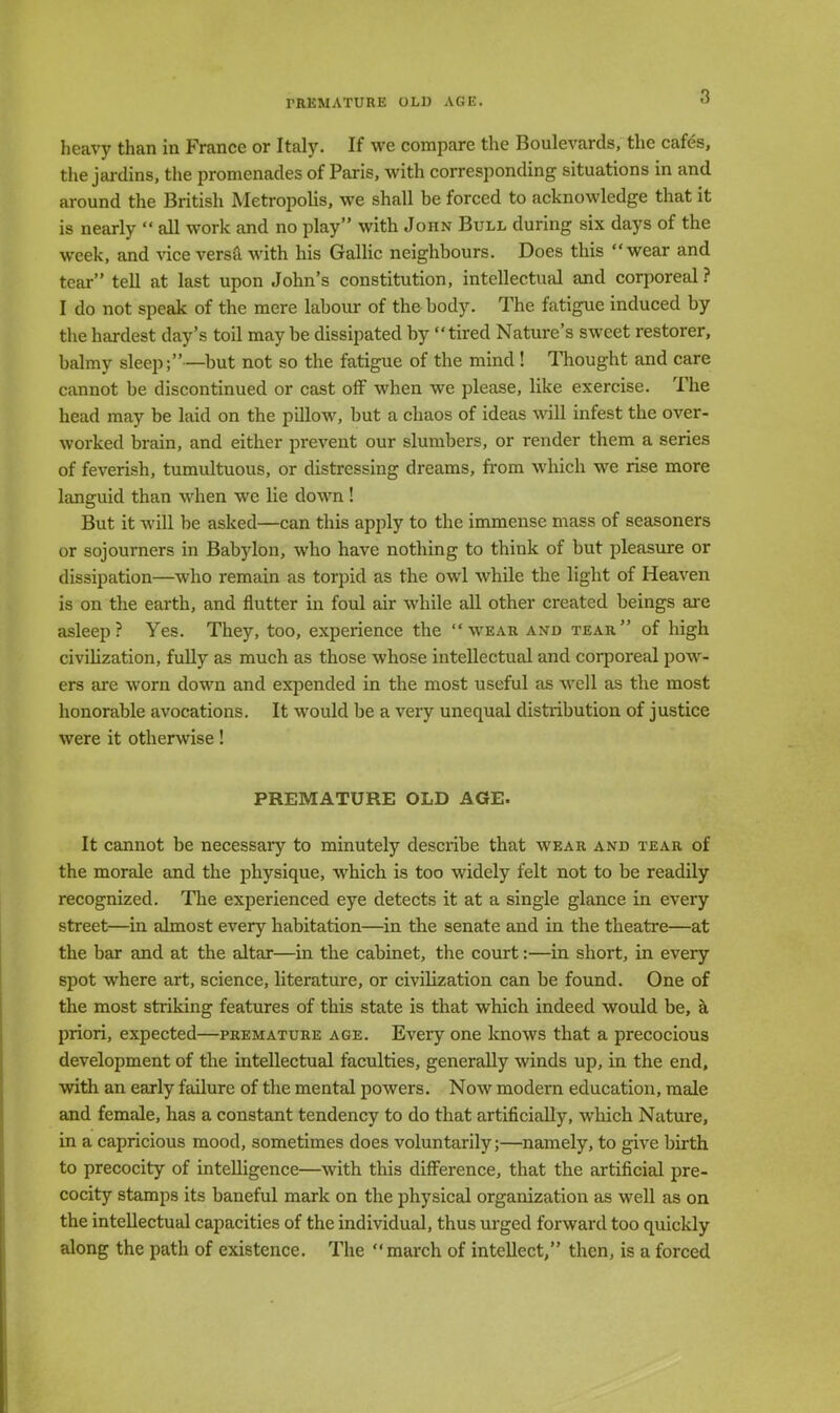 heavy than in France or Italy. If we compare the Boulevards, the cafes, the jardins, the promenades of Paris, with corresponding situations in and around the British Metropolis, we shall be forced to acknowledge that it is nearly  all work and no play with John Bull during six days of the week, and vice versa with his Gallic neighbours. Does this wear and tear tell at last upon John's constitution, intellectual and corporeal ? I do not speak of the mere labour of the body. The fatigue induced by the hardest day's toil maybe dissipated by tired Nature's sweet restorer, balmy sleep;—but not so the fatigue of the mind ! Thought and care cannot be discontinued or cast off when we please, like exercise. The head may be laid on the pillow, but a chaos of ideas will infest the over- worked brain, and either prevent our slumbers, or render them a series of feverish, tumultuous, or distressing dreams, from which we rise more languid than when we lie down ! But it will be asked—can this apply to the immense mass of seasoners or sojourners in Babylon, who have nothing to think of but pleasure or dissipation—who remain as torpid as the owl while the light of Heaven is on the earth, and flutter in foul air while all other created beings are asleep? Yes. They, too, experience the wear and tear of high civilization, fully as much as those whose intellectual and corporeal pow- ers are worn down and expended in the most useful as well as the most honorable avocations. It would be a very unequal distribution of justice were it otherwise! PREMATURE OLD AGE. It cannot be necessary to minutely describe that wear and tear of the morale and the physique, which is too widely felt not to be readily recognized. The experienced eye detects it at a single glance in every street—in almost every habitation—in the senate and in the theatre—at the bar and at the altar—in the cabinet, the court:—in short, in every spot where art, science, literature, or civilization can be found. One of the most striking features of this state is that which indeed would be, a priori, expected—premature age. Every one knows that a precocious development of the intellectual faculties, generally winds up, in the end, with an early failure of the mental powers. Now modern education, male and female, has a constant tendency to do that artificially, which Nature, in a capricious mood, sometimes does voluntarily;—namely, to give birth to precocity of intelligence—with this difference, that the artificial pre- cocity stamps its baneful mark on the physical organization as well as on the intellectual capacities of the individual, thus urged forward too quickly along the path of existence. The  march of intellect, then, is a forced
