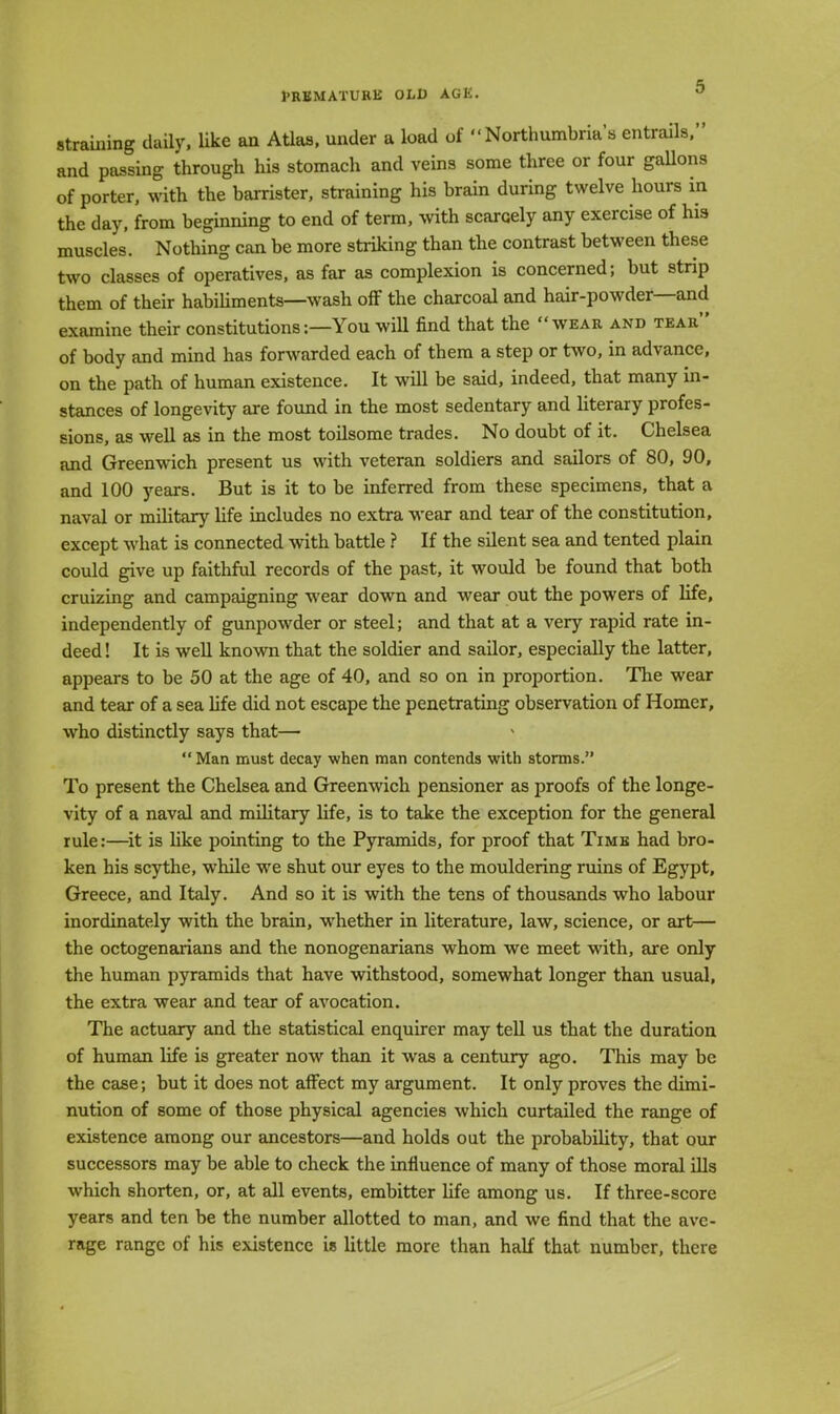 straining daily, like an Atlas, under a load of Northumbrian entrails, and passing through his stomach and veins some three or four gallons of porter, with the barrister, straining his brain during twelve hours in the day, from beginning to end of term, with scarcely any exercise of his muscles. Nothing can be more striking than the contrast between these two classes of operatives, as far as complexion is concerned; but strip them of their habiliments—wash off the charcoal and hair-powder—and examine their constitutions:—You will find that the wear and tear of body and mind has forwarded each of them a step or two, in advance, on the path of human existence. It will be said, indeed, that many in- stances of longevity are found in the most sedentary and literary profes- sions, as well as in the most toilsome trades. No doubt of it. Chelsea and Greenwich present us with veteran soldiers and sailors of 80, 90, and 100 years. But is it to be inferred from these specimens, that a naval or military life includes no extra wear and tear of the constitution, except what is connected with battle ? If the silent sea and tented plain could give up faithful records of the past, it would be found that both cruizing and campaigning wear down and wear out the powers of life, independently of gunpowder or steel; and that at a very rapid rate in- deed ! It is well known that the soldier and sailor, especially the latter, appears to be 50 at the age of 40, and so on in proportion. The wear and tear of a sea life did not escape the penetrating observation of Homer, who distinctly says that— Man must decay when man contends with storms. To present the Chelsea and Greenwich pensioner as proofs of the longe- vity of a naval and military life, is to take the exception for the general rule:—it is like pointing to the Pyramids, for proof that Timb had bro- ken his scythe, while we shut our eyes to the mouldering ruins of Egypt, Greece, and Italy. And so it is with the tens of thousands who labour inordinately with the brain, whether in literature, law, science, or art— the octogenarians and the nonogenarians whom we meet with, are only the human pyramids that have withstood, somewhat longer than usual, the extra wear and tear of avocation. The actuary and the statistical enquirer may tell us that the duration of human life is greater now than it was a century ago. This may be the case; but it does not affect my argument. It only proves the dimi- nution of some of those physical agencies which curtailed the range of existence among our ancestors—and holds out the probability, that our successors may be able to check the influence of many of those moral ills which shorten, or, at all events, embitter life among us. If three-score years and ten be the number allotted to man, and we find that the ave- rage range of his existence is little more than half that number, there