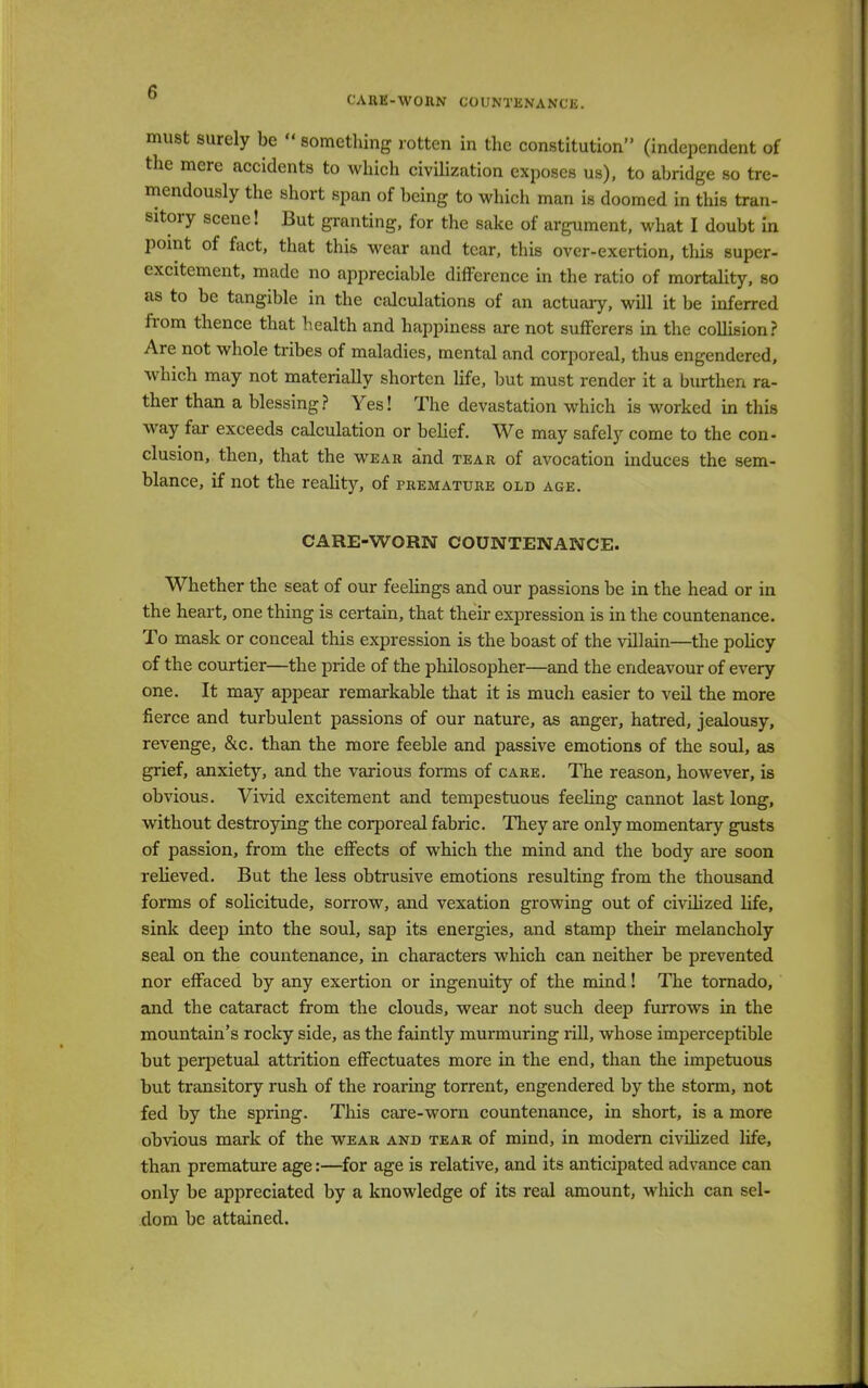 CAttE-WOIlN COUNTENANCE. must surely be  something rotten in the constitution (independent of the mere accidents to which civilization exposes us), to abridge so tre- mendously the short span of being to which man is doomed in this tran- sitory scene! But granting, for the sake of argument, what I doubt in point of fact, that this wear and tear, this over-exertion, this super- excitement, made no appreciable difference in the ratio of mortality, so as to be tangible in the calculations of an actuary, will it be inferred from thence that health and happiness are not sufferers in the collision? Are not whole tribes of maladies, mental and corporeal, thus engendered, which may not materially shorten life, but must render it a burthen ra- ther than a blessing? Yes! The devastation which is worked in this way far exceeds calculation or belief. We may safely come to the con- clusion, then, that the wear and tear of avocation induces the sem- blance, if not the reality, of premature old age. CARE-WORN COUNTENANCE. Whether the seat of our feelings and our passions be in the head or in the heart, one thing is certain, that their expression is in the countenance. To mask or conceal this expression is the boast of the villain—the policy of the courtier—the pride of the philosopher—and the endeavour of every one. It may appear remarkable that it is much easier to veil the more fierce and turbulent passions of our nature, as anger, hatred, jealousy, revenge, &c. than the more feeble and passive emotions of the soul, as grief, anxiety, and the various forms of care. The reason, however, is obvious. Vivid excitement and tempestuous feeling cannot last long, without destroying the corporeal fabric. They are only momentary gusts of passion, from the effects of which the mind and the body are soon relieved. But the less obtrusive emotions resulting from the thousand forms of solicitude, sorrow, and vexation growing out of civilized life, sink deep into the soul, sap its energies, and stamp their melancholy seal on the countenance, in characters which can neither be prevented nor effaced by any exertion or ingenuity of the mind! The tornado, and the cataract from the clouds, wear not such deep furrows in the mountain's rocky side, as the faintly murmuring rill, whose imperceptible but perpetual attrition effectuates more in the end, than the impetuous but transitory rush of the roaring torrent, engendered by the storm, not fed by the spring. This care-worn countenance, in short, is a more obvious mark of the wear and tear of mind, in modern civilized life, than premature age:—for age is relative, and its anticipated advance can only be appreciated by a knowledge of its real amount, which can sel- dom be attained.